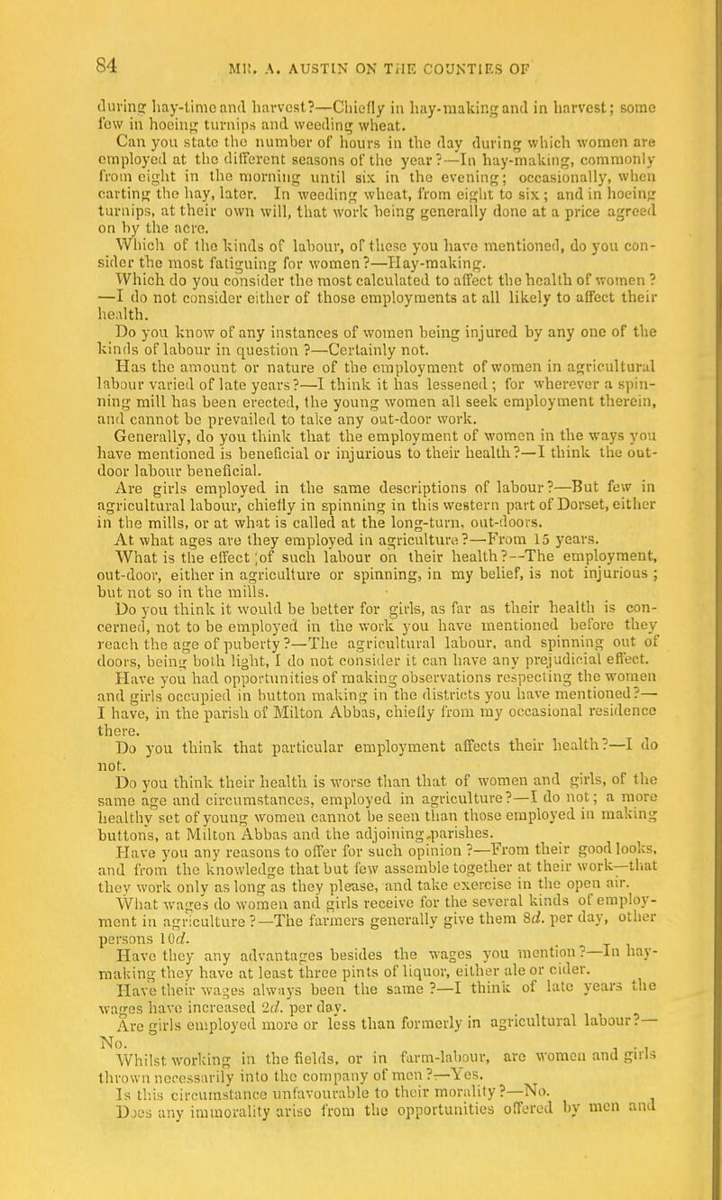 during hay-time and harvest?—Chiefly in hay-making and in harvest; some few in hoeing turnips and weeding wheat. Can you state the number of hours in the day during which women are employed at the different seasons of the year?—In hay-making, commonly from eight in the morning until six in the evening; occasionally, when carting the hay, later. In weeding wheat, from eight to six; and in hoeing turnips, at their own will, that work being generally done at a price agreed on by the acre. Which of the kinds of labour, of these you have mentioned, do you con- sider the most fatiguing for women?—Hay-making. Which do you consider the most calculated to affect the health of women ? —I do not consider either of those employments at all likely to affect their health. Do you know of any instances of women being injured by any one of the kinds of labour in question ?—Certainly not. Has the amount or nature of the employment of women in agricultural labour varied of late years?—I think it has lessened; for wherever a spin- ning mill has been erected, the young women all seek employment therein, and cannot be prevailed to take any out-door work. Generally, do you think that the employment of women in the ways you have mentioned is beneficial or injurious to their health?—I think the out- door labour beneficial. Are girls employed in the same descriptions of labour?—But few in agricultural labour, chiefly in spinning in this western part of Dorset, either in the mills, or at what is called at the long-turn, out-doors. At what ages are they employed in agriculture?—From 15 years. What is the effect ;of such labour on their health?—The employment, out-door, either in agriculture or spinning, in my belief, is not injurious; but not so in the mills. Do you think it would be better for girls, as far as their health is con- cerned, not to be employed in the work you have mentioned before they reach the age of puberty ?—The agricultural labour, and spinning out of doors, beini? both light, I do not consider it can have any prejudicial effect. Have you had opportunities of making observations respecting the women and girls occupied in button making in the districts you have mentioned?— I have, in the parish of Milton Abbas, chielly from my occasional residence there. Do you think that particular employment affects their health?—I do not. Do you think their health is worse than that of women and girls, of the same age and circumstances, employed in agriculture?—I do not; a more healthy set of young women cannot be seen than those employed in making buttons, at Milton Abbas and the adjoining,parishes. Have you any reasons to offer for such opinion ?—From their good looks, and from the knowledge that but few assemble together at their work—that they work only as long as they please, and take exercise in the open air. What wages do women and girls receive for the several kinds of employ- ment in agriculture ?—The farmers generally give them 8d. per day, other persons 10c?. Have they any advantages besides the wages you mention ?—In hay- making they have at least three pints of liquor, either ale or cider. Have their wages always been the same ?—I think of late years the wages have increased 2d. per day. Are -iris employed more or less than formerly in agricultural labour?— No. . . . Whilst working in the fields, or in farm-labour, arc women and girls thrown necessarily into the company of men ?— Y es. Is this circumstance unfavourable to their morality ?—No. Does any immorality arise from the opportunities offered by men and