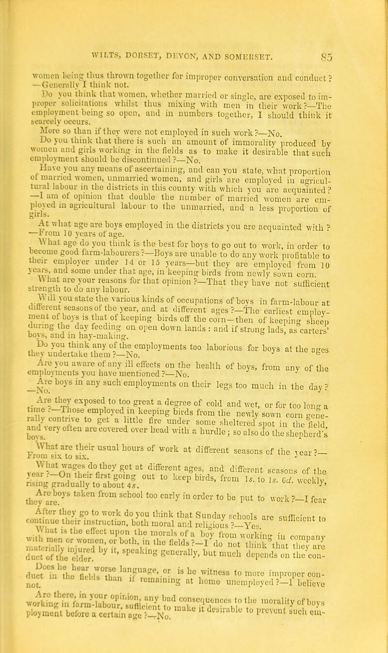 women being thus thrown together for improper conversation and conduct ? — Gencrtilly I think not. Do you think that women, whether married or single, are exposed to im- proper solicitations whilst thus mixing with men'in their work?—The employment being so open, and in numbers together, I should think it scarcely occurs. More so than if they were not employed in such work?—No. Do you think that there is such an amount of immorality produced by women and girls working in the fields as to make it desirable that such employment should be discontinued?—No. Have you any means of ascertaining, and can you state, what proportion ot married women, unmarried women, and girls are employed in agricul- tural labour in the districts in this county with which you are acquainted ? —I am of opinion that double the number of married women are em- ployed in agricultural labour to the unmarried, and a less proportion of girls. At what age are boys employed in the districts you are acquainted with 5 —rrom 10 years of age. What age do you think is the best for bovs to go out to work, in order to become good farm-labourers ?—Boys are unable to do any work profitable to their employer under 14 or 15 years—but they are employed from 10 years, and some under that age, in keeping birds from newly sown corn \\ bat are your reasons for that opinion ?—That they have not sufficient strength to do any labour. Will you state the various kinds of occupations of bovs in farm-labour at different seasonsof the year, and at different ages ?—The earliest employ- ment of boys is that of keeping birds off the coin-then of keeping sheen during the day feeding on open down lands : and if strong lads, as carters' boys, and in hay-making. Do you think any of the employments too laborious for boys at the aces they undertake them?—No. ° Are you aware of any ill effects on the health of boys, from any of the employments you have mentioned ?—No. } Are boys in any such employments on their legs too much in the day ? Are they exposed to too great a degree of cold and wet, or for too long a time r-Inose employed in keeping birds from the newly sown corn gene- rail, contrive to get a little fire under some sheltered spot in heS and very often are covered over head with a hurdle; so also do the shlpheroVs What are their usual hours of work at different seasons of the vear rrom six to six. - ■ vo^nnff dVh?ygetat different ages, and different seasons of the y ear r-0n their first going out to keep birds, from U. to 1*. Gd weekly rising gradually to about 4s. \mxmv, thc^are03'5 taken fr°m SCh°01 t0° Cady in °rder t0 be P>* t0  0l k ?-I fear After they go to work do you think that Sunday schools are sufficient lo continue their instruction, both moral and religious *-Yea SUttlClcnt t0 sssttehy»' ^ » ^mS ssus a*™ duS^iWheTl^T lanP^e'.or is »c witness to more improper con- the fields than ,f remaining at home unemployed <-l believe not JfiSSiT&ltS. °pii0t ™>»*I>.mcs to tile morality of bovs