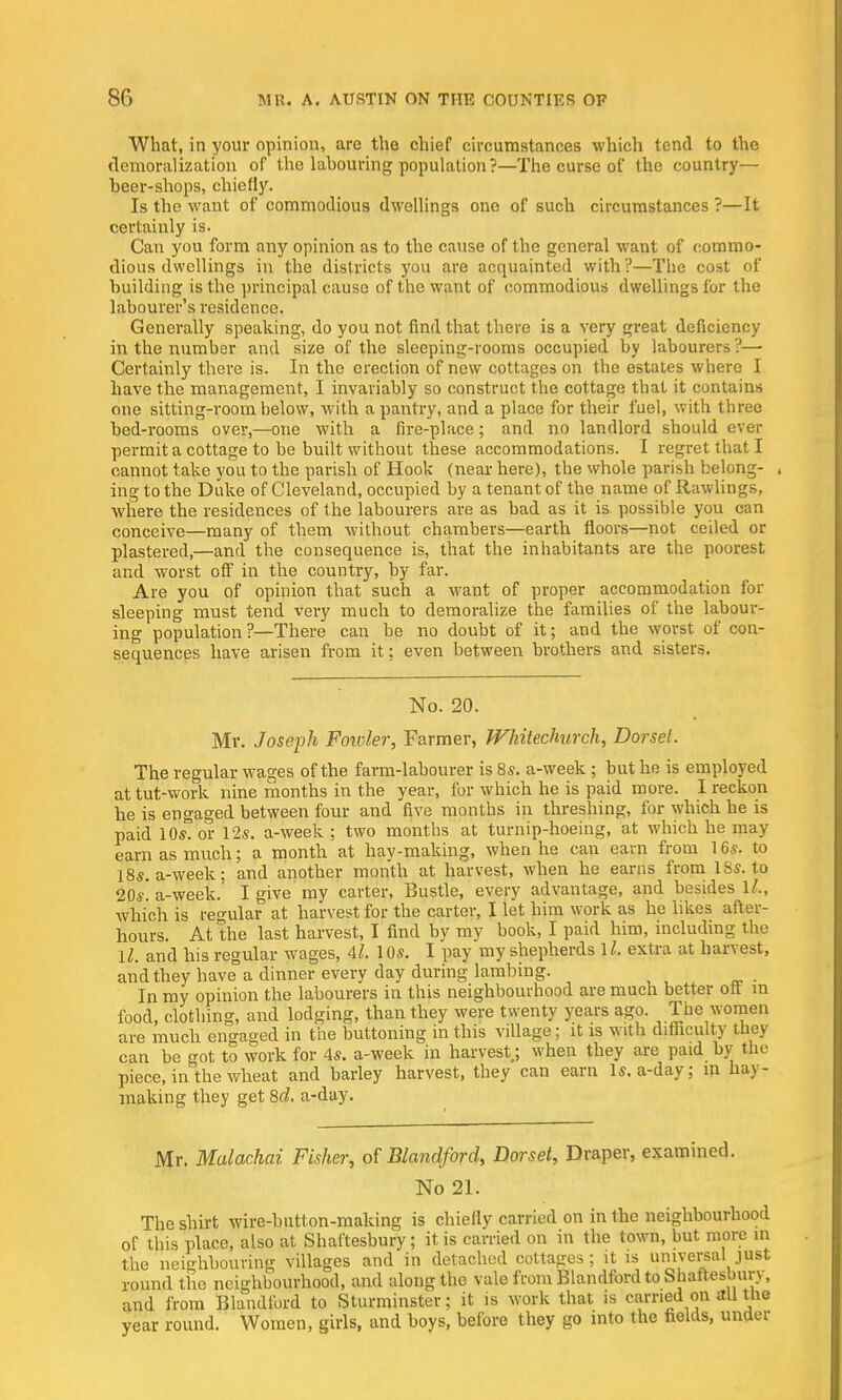 What, in your opinion, are the chief circumstances which tend to the demoralization of the labouring population ?—The curse of the country— beer-shops, chiefly. Is the want of commodious dwellings one of such circumstances ?—It certainly is. Can you form any opinion as to the cause of the general want of commo- dious dwellings in the districts you are acquainted with?—The cost of building is the principal cause of the want of commodious dwellings for the labourer's residence. Generally speaking, do you not find that there is a very great deficiency in the number and size of the sleeping-rooms occupied by labourers ?— Certainly there is. In the erection of new cottages on the estates where I have the management, I invariably so construct the cottage that it contains one sitting-room below, with a pantry, and a place for their fuel, with three bed-rooms over,—one with a fire-place; and no landlord should ever permit a cottage to be built without these accommodations. I regret that I cannot take you to the parish of Hook (near here), the whole parish belong- , ihg to the Duke of Cleveland, occupied by a tenant of the name of Rawlings, where the residences of the labourers are as bad as it is possible you can conceive—many of them without chambers—earth floors—not ceiled or plastered,—and the consequence is, that the inhabitants are the poorest and worst off in the country, by far. Are you of opinion that such a want of proper accommodation for sleeping must tend very much to demoralize the families of the labour- ing population?—There can be no doubt of it; and the worst of con- sequences have arisen from it; even between brothers and sisters. No. 20. Mr. Joseph Fowler, Farmer, Whitechurch, Dorset. The regular wages of the farm-labourer is 8s. a-week ; but he is employed at tut-work nine months in the year, for which he is paid more. I reckon he is engaged between four and five months in threshing, for which he is paid lOstor 12s. a-week ; two months at turnip-hoeing, at which he may earn as much; a month at hay-making, when he can earn from 16s. to 18s. a-week; and another month at harvest, when he earns from ISs. to 20s! a-week. I give my carter, Bustle, every advantage, and besides ll„ which is regular at harvest for the carter, I let him work as he likes after- hours. At the last harvest, I find by my book, I paid him, including the \l. and his regular wages, 4l 10s. I pay my shepherds 11, extra at harvest, and they have a dinner every day during lambing. In my opinion the labourers in this neighbourhood are much better oft in food, clothing, and lodging, than they were twenty years ago. The women are much engaged in the buttoning in this village; it is with difficulty they can be got to work for 4s. a-week in harvest; when they are paid by the piece, in the wheat and barley harvest, they can earn Is. a-day; m hay- making they get 8d. a-day. Mr. Malachai Fisher, of Blandford, Dorset, Draper, examined. No 21. The shirt wire-button-making is chiefly carried on in the neighbourhood of this place, also at Shaftesbury; it is carried on in the town, but more in the neighbouring villages and in detached cottages ; it is universal just round the neighbourhood, and along the vale from Blandford to Shaftesbury, and from Blandford to Sturminster; it is work that is carried on all the year round. Women, girls, and boys, before they go into the fields, under