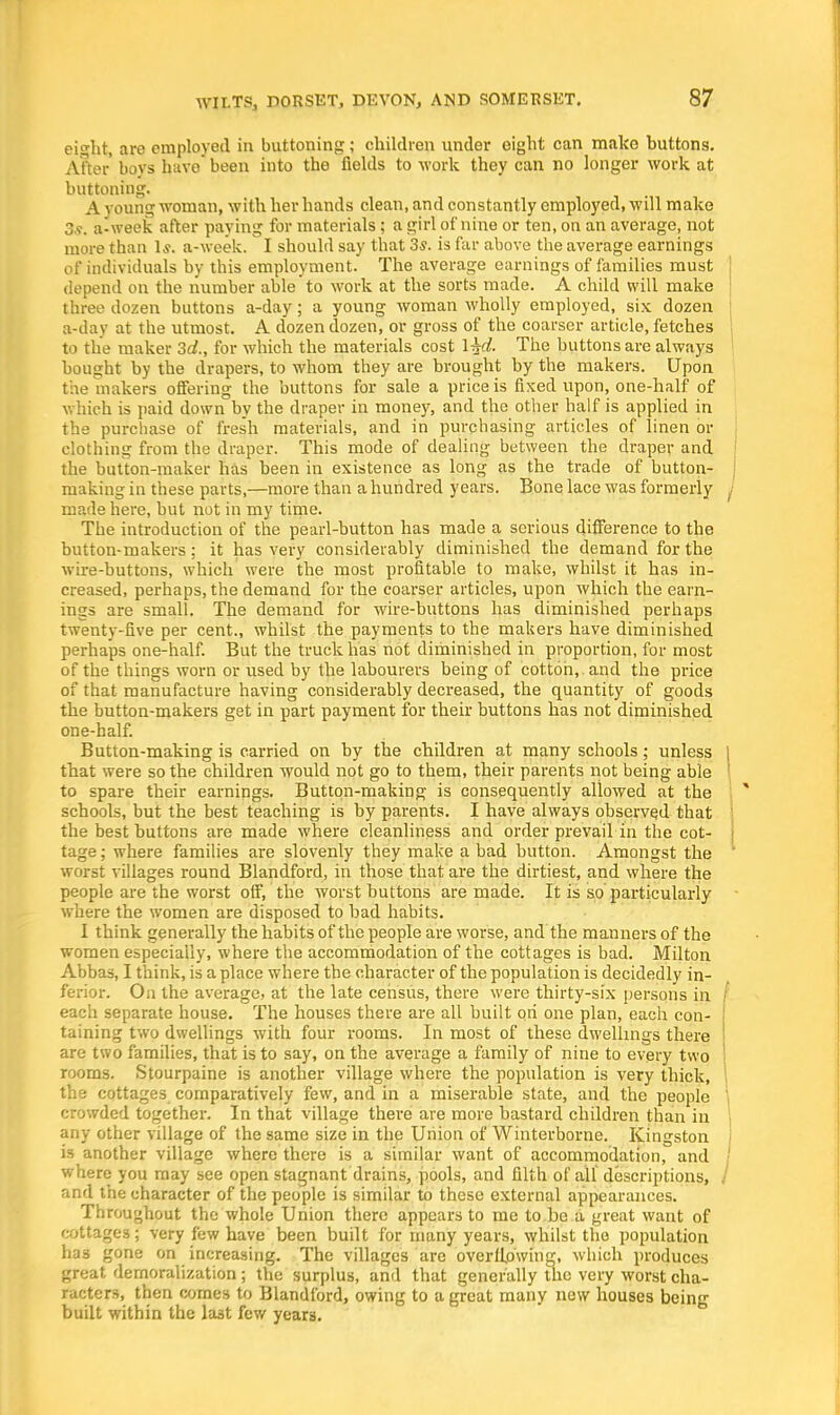ei^ht, are employed in buttoning; children under eight can make buttons. After boys have been into the fields to work they can no longer work at buttoning. A young woman, with her hands clean, and constantly employed, will make 3s. a-week after paying for materials; a girl of nine or ten, on an average, not more than Is. a-week. I should say that 3s. is far above the average earnings of individuals by this employment. The average earnings of families must depend on the number able to work at the sorts made. A child will make three dozen buttons a-day; a young woman wholly employed, six dozen a-day at the utmost. A dozen dozen, or gross of the coarser article, fetches to the maker 3d., for which the materials cost \^d. The buttons are always bought by the drapers, to whom they are brought by the makers. Upon the makers offering the buttons for sale a price is fixed upon, one-half of which is paid down by the draper in money, and the other half is applied in the purchase of fresh materials, and in purchasing articles of linen or clothing from the draper. This mode of dealing between the draper and the button-maker has been in existence as long as the trade of button- making in these parts,—more than a hundred years. Bone lace was formerly J made here, but not in my time. The introduction of the pearl-button has made a serious difference to the button-makers; it has very considerably diminished the demand for the wire-buttons, which were the most profitable to make, whilst it has in- creased, perhaps, the demand for the coarser articles, upon which the earn- ings are small. The demand for wire-buttons has diminished perhaps twenty-five per cent., whilst the payments to the makers have diminished perhaps one-half. But the truck has not diminished in proportion, for most of the things worn or used by the labourers being of cotton, , and the price of that manufacture having considerably decreased, the quantity of goods the button-makers get in part payment for their buttons has not diminished one-half. Button-making is carried on by the children at many schools; unless | that were so the children would not go to them, their parents not being able ! to spare their earnings. Button-making is consequently allowed at the schools, but the best teaching is by parents. I have always observed that the best buttons are made where cleanliness and order prevail in the cot- tage; where families are slovenly they make a bad button. Amongst the worst villages round Blandford, in those that are the dirtiest, and where the people are the worst off, the worst buttons are made. It is so particularly where the women are disposed to bad habits. I think generally the habits of the people are worse, and the manners of the women especially, where the accommodation of the cottages is bad. Milton Abbas, I think, is a place where the character of the population is decidedly in- ferior. On the average, at the late census, there were thirty-six persons in ,' each separate house. The houses there are all built ori one plan, each con- taining two dwellings with four rooms. In most of these dwellings there are two families, that is to say, on the average a family of nine to every two rooms. Stourpaine is another village where the population is very thick, the cottages comparatively few, and in a miserable state, and the people crowded together. In that village there are more bastard children than in any other village of the same size in the Union of Winterborne. Kingston is another village where there is a similar want of accommodation, and where you may see open stagnant drains, pools, and filth of all descriptions, / and the character of the people is similar to these external appearances. Throughout the whole Union there appears to me to be a great want of cottages; very few have been built for many years, whilst the population has gone on increasing. The villages are overflowing, which produces great demoralization; the surplus, and that generally the very worst cha- racters, then comes to Blandford, owing to a great many new houses being built within the last few years.