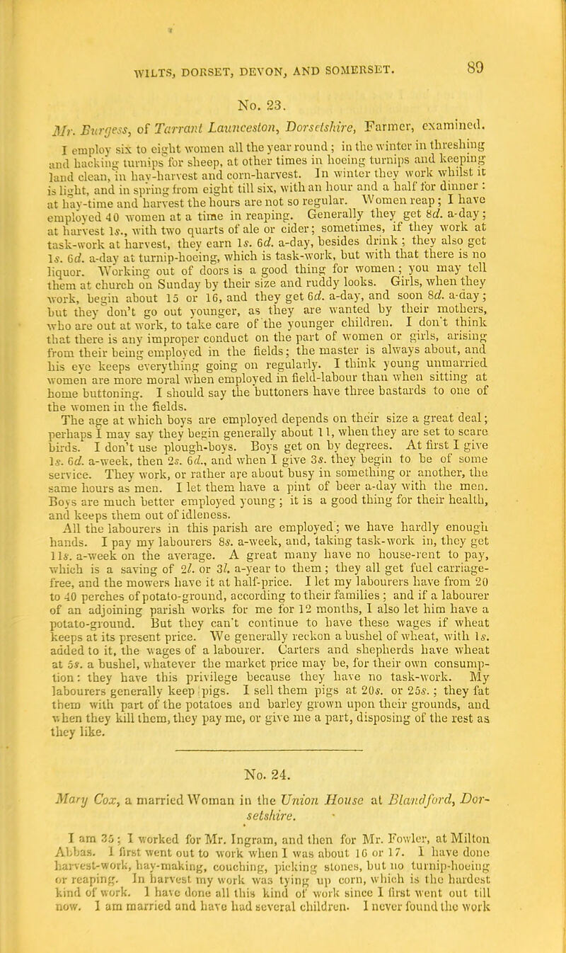 80 No. 23. Mr. Burgess, of Tarrant Lannceston, Dorsetshire, Farmer, examined. I employ six to eisjht women all the year round; in the winter in threshing and hacking turnips for sheep, at other times in hoeing turnips and keeping land clean, in hav-harvest and corn-harvest. In winter they work whilst it is light, and in spring from eight till six, with an hour and a half for dinner : at hay-time and harvest the hours are not so regular. Women reap; I have employed 40 women at a time in reaping. Generally they get Hd. a-day; at harvest 1*., with two quarts of ale or cider; sometimes, if they work at task-work at harvest, thev earn Is. 6d. a-day, hesides drink ; they also get Is. 6d. a-dav at turnip-hoe'ing, which is task-work, hut with that there is no liquor. Working out of doors is a good thing for women; you may tell them at church on Sunday hy their size and ruddy looks. Girls, when they work, begin about 15 or 16, and they get 6 a!. a-day, and soon 8d. a-day; hut they don't go out younger, as they are wanted by their mothers, who are out at work, to take care of the younger children. I don*t think that there is any improper conduct on the part of women or girls, arising from their being employed in the fields; the master is always about, and his eve keeps everything going on regularly. I think young unmarried women are more moral when employed in field-labour than when sitting at home buttoning. I should say the buttoners have three bastards to one of the women in the fields. The age at which boys are employed depends on their size a great deal; perhaps I may say they begin generally about 11, when they are set to scare birds. I don't use plough-boys. Boys get on by degrees. At first I give Is. Gd. a-week, then 2s. 6rZ., and when I give 3s. they begin to he of some service. They work, or rather are about busy in something or another, the same hours as men. I let them have a pint of beer a-day with the men. Boys are much better employed young ; it is a good thing for their health, and keeps them out of idleness. All the labourers in this parish are employed; we have hardly enough hands. I pay my labourers 8s. a-week, and, taking task-work in, they get 1 Is. a-week on the average. A great many have no house-rent to pay, which is a saving of 2l. or 31. a-year to them; they all get fuel carriage- free, and the mowers have it at half-price. I let my labourers have from 20 to 40 perches of potato-ground, according to their families ; and if a labourer of an adjoining parish works for me for 12 months, I also let him have a potato-ground. But they can't continue to have these wages if wheat keeps at its present price. We generally reckon a bushel of wheat, with Is. added to it, the wages of a labourer. Carters and shepherds have wheat at 5s. a bushel, whatever the market price may be, for their own consump- tion : they have this privilege because they have no task-work. My labourers generally keep pigs. I sell them pigs at 20s. or 25s.; they fat them with part of the potatoes and barley grown upon their grounds, and v. hen they kill them, they pay me, or give me a part, disposing of the rest as they like. No. 24. Mary Cox, a married Woman in the Union House at Blaudford, Dor- setshire. I am 35 ; I worked for Mr. Ingram, and then for Mr. Fowler, at Milton Abbas. 1 first went out to work when I was about 16 or 17. I have done harvest-work, hay-making, couching, picking stones, but no turnip-hoeing or reaping. In harvest, my work was tying up corn, which is the hardest kind of work. 1 have done all this kind of work since 1 fust went out till