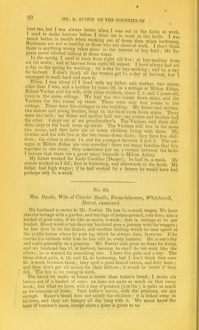 » 90 MR. A. AUSTIN ON THE COUNTIES OF I hurt me, but I was always better when I was out in the fields at work. much^ better in health when working out of doors than when buttoning. Buttoners arc not so healthy as those who stir about at work. I don't think there is anything wrong takes place in the harvest or hay field • Mr In- gram never allowed talking at those times. ' In the spring I used to work from eight till five ; at hay-mating from six till seven ; and at harvest from eight till sunset. I have ahvavs had Gd a-day in the spring for weeding ; 8d. a-day for hay-making ; and Is. a-dav for harvest. I don't think all the women get Is. a-day at harvest but I managed to work hard and earn it. When I was about 17 I lived with my father and mother, two sisters older than I was, and a brother 14 years old, in a cottage at Milton Abbas Robert Vacher and his wife, with three children, about 1, 2, and 3 years old lived in the same cottage. We had the two rooms down stairs, and the Vachers the two rooms up stairs. There were only four rooms in the cottage. There were two cottages in the building. My father and mother two sisters and young brother, slept in the back room down stairs. There were two beds : my father and mother had one ; my sisters and brother hacl the other. I slept out at my grandmother's. The Vachers and their chil- dren slept in the back room up stairs. The Vachers still live in the same two rooms, and they have six or seven children living with them. My brother and his wife live in the two rooms down stairs ; they have five chil- dren ; the eldest is about 14, and the youngest between 2 and 3. The cot- tages in Milton Abbas are very crowded : there are many families that live together in one room; they sometimes put up a curtain between the beds. I believe that there are a great many bastards in Milton Abbas. My father worked for Lady Caroline [Damer] : he had 9s. a-week. My sisters worked as I did ; first at buttoning, and afterwards in the fields. My father had high wages; if he had worked for a farmer he would have had perhaps only 7s. a-week. No. 25. Mrs. Bustle, Wife of Charles Bustle, Farm-labourer, JFliihhurch, Dorset, examined. My husband is carter to Mr. Fowler. He has 7s. a-week wages. We have also our cottage with a garden, and ten lugs of potato-ground, rent-free; also a bushel of grist corn, if we like as much, a-week ; that is, tailings at 5s. per bushel. Every week or ten days my husband goes a journey with the waggon ; he has then Is. for his dinner, and another shilling which he may spend at the public-house where he puts up, which he always does, however. If he carries his victuals with him he has still 2s. every journey. He is out a day and night generally on a journey. Mr. Fowler also gives us furze for firing, and my husband has 1/. at harvest, because he can't do tut-work like the others; he is wanted for something else. I have five girls and a boy. The three eldest girls, 8, 10, and 12, do buttoning, but I don't think they earn 2s. a-week between them ; they spoil a good deal of cotton, and dirty more ; and they don't get all money for their buttons; it would be better if they did. The boy is too young to work. The bread we make at home is better than baker's bread; I make six loaves out of a bushel of corn: we have not quite so much as that every week; but what we have, with a bag of potatoes [240 lbs], is quite as much as we consume at home. Four baker's loaves, with the potatoes, are not enough. Baker's bread does not satisfy the children ; it is licked away in no time, and they are hungry all day long with it. We never know the taste of butcher's meat, except when a piece is given to us.