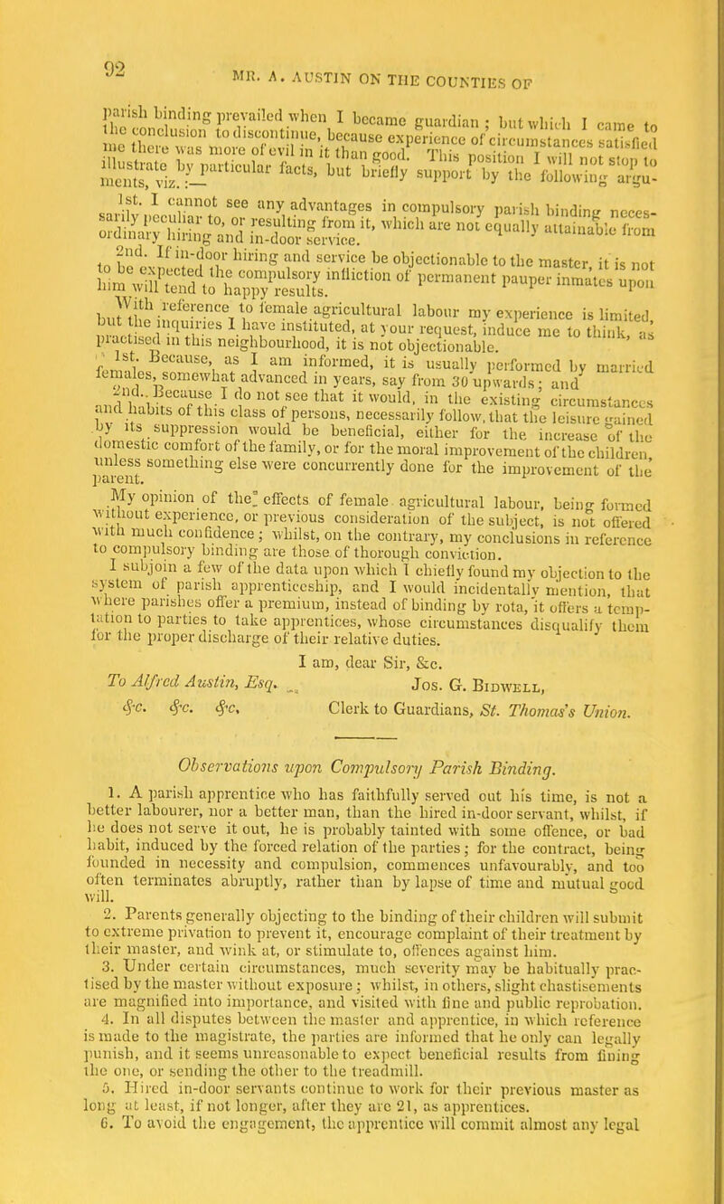 MR. A. AUSTIN ON THE COUNTIES OF 1st. I 1st. I cannot see any advantages in compulsory parish binding neros- m hld\If 'f'iT lunng and service be objectionable to the master it is not pi-actisei m this neighbourhood, it is not objectionable. '  • 1st. Because, as I am informed, it is usually performed bv married females, somewhat advanced in years, say from 30 upward : and andWWrf^-1 c 0 not/oe that VX the existing circumstances hi i daSS °,f PfS0US' necessab' follow, that the leisure gained by Us suppression would be beneficial, either for the increase of the domestic comfort of the family, or for the moral improvement of the children parent 80m s dse Were concun'ently done for the improvement of the My opinion of the! effects of female agricultural labour, being formed without experience, or previous consideration of the subject, is not offered witn much confidence ; whilst, on the contrary, my conclusions in reference to compulsory binding are those of thorough conviction. 1 subjoin a few of the data upon which t chiefly found my objection to the system ot parish apprenticeship, and I would incidentally mention, that where parishes offer a premium, instead of binding by rota,'it offers a temp- tation to parties to take apprentices, whose circumstances disqualify them lor the proper discharge of their relative duties. I am, dear Sir, &c. To Alfred Austin, Esq. _ Jos. G. Bidwell, cfc. $c. #c. Clerk to Guardians, St. Thomas's Union. Observations upon Compulsory Parish Binding. 1. A parish apprentice who has faithfully served out his time, is not a better labourer, nor a better man, than the hired in-door servant, whilst, if he does not serve it out, he is probably tainted with some offence, or bad habit, induced by the forced relation of the parties; for the contract, being founded in necessity and compulsion, commences unfavourably, and too often terminates abruptly, rather than by lapse of time and mutual good will. 2. Parents generally objecting to the binding of their children will submit to extreme privation to prevent it, encourage complaint of their treatment by their master, and wink at, or stimulate to, offences against him. 3. Under certain circumstances, much severity may be habitually prac- tised by the master without exposure; whilst, in others, slight chastisements are magnified into importance, and visited with line and public reprobation. 4. In all disputes between the master and apprentice, in which reference is made to the magistrate, the parlies are informed that he only can legally punish, and it seems unreasonable to expect beneficial results from fining the one, or sending the other to the treadmill. 5. Hired in-door servants continue to work for their previous master as long at least, if not longer, after they are 21, as apprentices. 6. To avoid the engagement, the apprentice will commit almost any legal