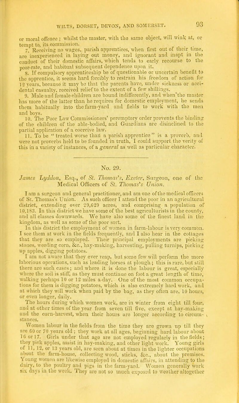 or moral offence : whilst the master, with the same ohject, will winl; at, or tempt to, its commission. 7. Receiving no wages, parish apprentices, when first out of their time, are inexperienced in laying out money, and ignorant and inapt in the conduct of their domestic affairs, which tends to early recourse to the poor-rate, and habitual subsequent dependence upon it. S. If compulsory apprenticeship be of questionable or uncertain benefit to the apprentice, it seems hard forcibly to restrain his freedom of action for 19 years, because it may bs that the parents have, under sickness or acci- dental casualty, received relief to the extent of a few shillings. 9. Male and female children are bound indilferently, and when'the master has more of the latter than he requires for domestic employment, he sends them habitually into the farm-yard and fields to work with the men and boys. 10. The Poor Law Commissioners' peremptory order prevents the binding of the children of the able-bodied, and Guardians are disinclined to the partial application of a coercive law. 11. To be  treated worse than a parish apprentice is a proverb, and were not proverbs held to be founded in truth, I could support the verity of this in a variety of instances, of a general as well as particular character. No. 29. James Lyddon, Esq., of St. Thomas's, Exeter, Surgeon, one of the Medical Officers of St. Thomas's Union. I am a surgeon and general practitioner, and am one of the medical officers of St. Thomas's Union. As such officer I attend the poor in an agricultural district, extending over 29,629 acres, and comprising a population of 10,133. In this district we have some of the best agriculturists in the county, and all classes downwards. We have also some of the finest land in the kingdom, as well as some of the poor sort. In this district the employment of women in farm-labour is very common. I see them at work in the fields frequently, and I also hear in the cottages that they are so employed. Their principal employments are picking stones, weeding corn, &c, hay-making, harvesting, pulling turnips, picking up apples, digging potatoes. I arn not aware that they ever reap, but some few will perform the more laborious operations, such as leading horses at plough ; this is rare, but still there are such cases; and where it is done the labour is great, especially where the soil is stiff, as they must continue on foot a great length of time, walking perhaps 10 or 12 miles a-day. One of the most common occupa - tions for them is digging potatoes, which is also extremely hard work, and at which they will work when paid by the bag, as they often are, 10 hours, or even longer, daily. The hours during which women work, are in winter from eight till four, and at other times of the year from seven till five, except at hay-making and the corn-harvest, when their hours are longer according to circum- stances. Women labour in the fields from the time they arc grown up till they are 60 or 70 year3 old ; they work at all ages, beginning hard labour about 16 or 17. Girls under that age are not employed regularly in the fields; they pick apples, assist in hay-making, and other light work. Young girls fif 11, 12, or 13 years old, are seen about at times in the lighter occupations about the farm-house, collecting wood, sticks, &c, about the premises. Young women are likewise employed in domestic affairs, in attending to the dairy, to the poultry and pigs in the farm-yard. Women generally work six days in the week. They are not so much exposed to weather altogether