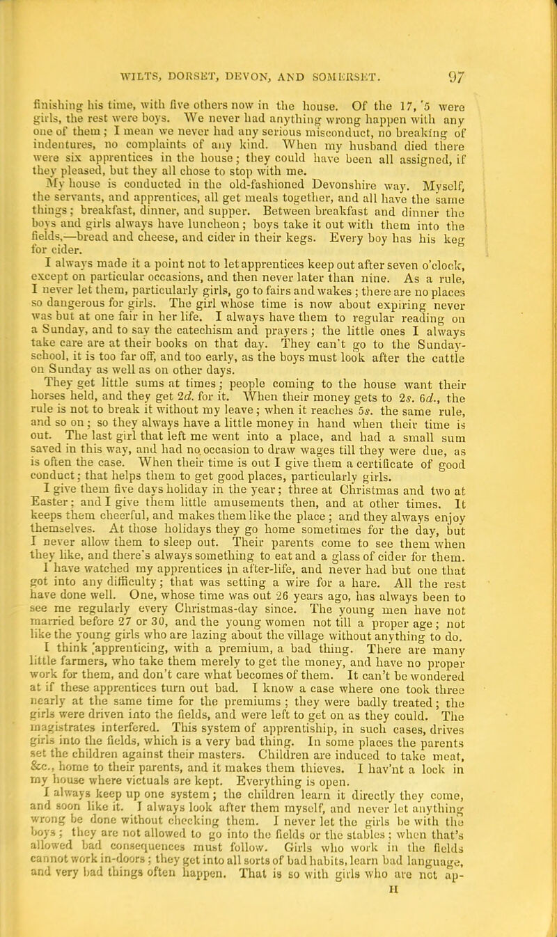 finishing his time, with five others now in the house. Of the 17, '5 were girls, the rest were boys. We never had anything wrong happen with any one of them ; I mean we never had any serious misconduct, no breaking of indentures, no complaints of any kind. AVhen my husband died there were six apprentices in the house; they could have been all assigned, if they pleased, but they all chose to stop with me. My house is conducted in the old-fashioned Devonshire way. Myself, the servants, and apprentices, all get meals together, and all have the same things; breakfast, dinner, and supper. Between breakfast and dinner the boys and girls always have luncheon; boys take it out with them into the fields,—bread and cheese, and cider in their kegs. Every boy has his keg for cider. I always made it a point not to let apprentices keep out after seven o'clock, except on particular occasions, and then never later than nine. As a rule, I never let them, particularly girls, go to fairs and wakes ; there are no places so dangerous for girls. The girl whose time is now about expiring never was but at one fair in her life. I always have them to regular reading on a Sunday, and to say the catechism and prayers ; the little ones I always take care are at their books on that day. They can't go to the Sunday- school, it is too far off, and too early, as the boys must look after the cattle on Sunday as well as on other days. They get little sums at times; people coming to the house want their horses held, and they get 2c?. for it. AVhen their money gets to 2s. 6d., the rule is not to break it without my leave; when it reaches 5s. the same rule, and so on; so they always have a little money in hand when their time is out. The last girl that left me went into a place, and had a small sum saved in this way, and had no. occasion to draw wages till they were due, as is often the case. When their time is out I give them a certificate of good conduct; that helps them to get good places, particularly girls. I give them five days holiday in the year; three at Christmas and two at Easter; and I give them little amusements then, and at other times. It keeps them cheerful, and makes them like the place ; and they always enjoy themselves. At those holidays they go home sometimes for the day, but I never allow them to sleep out. Their parents come to see them when they like, and there's always something to eat and a glass of cider for them. 1 have watched my apprentices in after-life, and never had but one that got into any difficulty; that was setting a wire for a hare. All the rest have done well. One, whose time was out 26 years ago, has always been to see me regularly every Christmas-day since. The young men have not married before 27 or 30, and the young women not till a proper age; not like the young girls who are lazing about the village without anything to do. I think [apprenticing, with a premium, a bad thing. There are many little farmers, who take them merely to get the money, and have no proper work for them, and don't care what becomes of them. It can't be wondered at if these apprentices turn out bad. I know a case wliere one took three nearly at the same time for the premiums ; they were badly treated; the girls were driven into the fields, and were left to get on as they could. The magistrates interfered. This system of apprentiship, in such cases, drives girls into the fields, which is a very bad thing. In some places the parents set the children against their masters. Children are induced to take meat, Sec., home to their parents, and it makes them thieves. I hav'nt a lock in my house where victuals are kept. Everything is open. I always keep up one system; the children learn it directly they come, and soon like it. I always look after them myself, and never let anything wrong be done without checking them. I never let the girls be with the boys ; they are not allowed to go into the fields or the stables ; when that's allowed bad consequences must follow. Girls who work in the fields cannot work in-doors; they get into all sorts of bad habits, learn bad language, and very bad things often happen. That is so with girls who are net ap- H