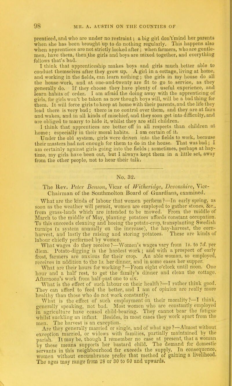 prenticed.and who are under no restraint; a big girl don'tmind her parents when she has been brought up to do nothing regularly. This happens also when apprentices are not strictly looked after; when farmers, who are gentle- men, have them, theiVthe girls and boys are mixed together, and everything follows that's bad. I think that apprenticeship makes boys and girls much better able to conduct themselves after they grow up. A girl in a cottage, living at home, and working in the fields, can learn nothing ; the girls in my house do all the house work, and at one-and-twenty are fit to go to service, as they generally do. If they choose they have plenty of useful experience, and learn habits of order. I am afraid the doing away with the apprenticing of girls, for girls won't be taken as now though boys will, will be a bad thing for them. It will force girls to keep at home with their parents, and the life they lead there is very bad; there is no control over them, and they are at fairs and wakes, and in all kinds of mischief, and they soon get into difficulty, and are obliged to marry to hide it, whilst they are still children. I think that apprentices are better off in all respects than children at home; especially in their moral habits. I am certain of it. Under the old system, girls were driven into the fields to work, because their masters had not enough for them to do in the house. That was bad : I am certainly against girls going into the fields ; sometimes, perhaps at hay- time, my girls have been out, but 1 always kept them in a little set, away from the other people, not to hear their talk. No. 32. The Rev. Peler Benson, Vicar of Witheridge, Devonshire, Vice- Chairman of the Southmolton Board of Guardians, examined. What are the kinds of labour that women perform ?—In early spring, as soon as the weather will permit, women are employed to gather stones, &c, from grass-lands which are intended to be mowed. From the middle of March to the middle of May, planting potatoes affords constant occupation. To this succeeds cleaning and hoeing'the potato-crop, transplanting Swedish turnips (a system annually on the increase), the hay-harvest, the corn- harvest, and lastly the raising and storing potatoes. These are kinds of labour chiefly performed by women. What wages do they receive?—Women's wages vary from Is. to Id. per diem. Potato-digging is the hardest work; and with a prospect of early frost, farmers are anxious for their crop. An able woman, so employed, receives in addition to the Is. her dinner, and in some cases her supper. What are their hours for working ?—From eight o'clock until noon. One hour and a half rest, to get the family's dinner and clean the cottage. Afternoon's work from half-past one to six. What is the effect of such labour on their health?—I rather think good. They can afford to feed the better, and I am of opinion are really more healthy than those who do not work constantly. What is the effect of such employment on their morality?—I think, generally speaking, not bad. Most women who are constantly employed in agriculture have ceased child-bearing. They cannot bear the fatigue whilst suckling an infant. Besides, in most cases they work apart from the men. The harvest is an exception. 1 Are they generally married or single, and of what age?—-Almost without exception married, or widows with families, partially maintained by the parish. It may be, though I remember no case at present, that a woman by these means supports her bastard child. The demand for domestic servants in this neighbourhood far exceeds the supply. _ In consequence, women without encumbrance prefer that method of gaining a livelihood. The ages may range from 28 or 30 to GO and upwards.