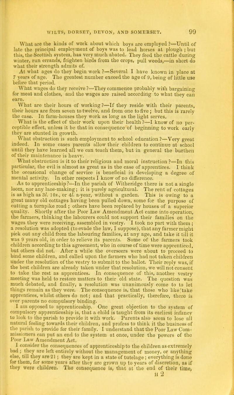 What are the kinds of work about which boys are employed ?—Until of late the principal employment of boys was to lead horses at plough ; but this, the Scottish system, has very much abated. They feed the cattle during winter, run errands, frighten birds from the crops, pull weeds,—in short do what their strength admits of. At what ages do they begin work ?—Several I have known in place at 7 years of age. The greatest number exceed the age of 9, being of little use before that period. What wages do they receive ?—They commence probably with bargaining for meat and clothes, and the wages are raised according to what they can earn. What are their hours of working?—If they reside with their parents, their hours are from seven to twelve, and from one to five ; but this is rarely the case. In farm-houses they work as long as the light serves. What is the effect of their work upon their health?—I know of no per- ceptible effect, unless it be that in consequence of beginning to work early they are stunted in growth. What obstruction is such employment to school education ?—Very great indeed. In some cases parents allow their children to continue at school until they have learned all we can teach them, but in general the burthen of their maintenance is heavy. What obstruction is it to their religious and moral instruction ?—In this particular, the evil is almost as great as in the case of apprentices. I think the occasional change of service is beneficial in developing a degree of mental activity. In other respects I know of no difference. As to apprenticeship?—In the parish of Witheridge there is not a single loom, nor any lace-making; it is purely agricultural. The rent of cottages is as high as 3l. 10s., or il. a-year, without a garden. This is owing to a great many old cottages having been pulled down, some for the purpose of cutting a turnpike road ; others have been replaced by houses of a superior quality. Shortly after the Poor Law Amendment. Act came into operation, the farmers, thinking the labourers could not support their families on the wages they were receiving, assembled in vestry. I took no part with thern; a resolution was adopted (to evade the law, I suppose), that any farmer might pick out any child from the labouring families, at any age, and take it till it was 9 years old, in order to relieve its parents. Some of the farmers took children according to this agreement, who in course of time were apprenticed, but others did not. After a while the overseers were about to proceed to bind some children, and called upon the farmers who had not taken children under the resolution of the vestry to submit to the ballot. Their reply was, if the best children are already taken under that resolution, we will not consent to take the rest as apprentices. In consequence of this, another vestry meeting was held to restore matters to their old state. The question was much debated, and finally, a resolution was unanimously come to to let things remain as they were. The consequence is, that those who like'take apprentices, whilst others do not; and that practically, therefore, there is over parents no compulsory binding. I am opposed to apprenticeship. One great objection to the system of compulsory apprenticeship is, that a child is taught from its earliest infancy to look to the parish to provide it with work. Parents also seem to lose all natural feeling towards their children, and profess to think it the business of the parish to provide for their family. I understand that the Poor Law Com- missioners can put an end to the system at once, under the powers of the Poor Law Amendment Act. I consider the consequences of apprenticeship to the children as extremely bad ; they are left entirely without the management of money, or anything else, till they are 21 ; they are kept in a state of tutelage; everything is done for them, for some years after they arc grown up to years of discretion, as if they were children. Tho consequence is, that at tho end of their time, II 2