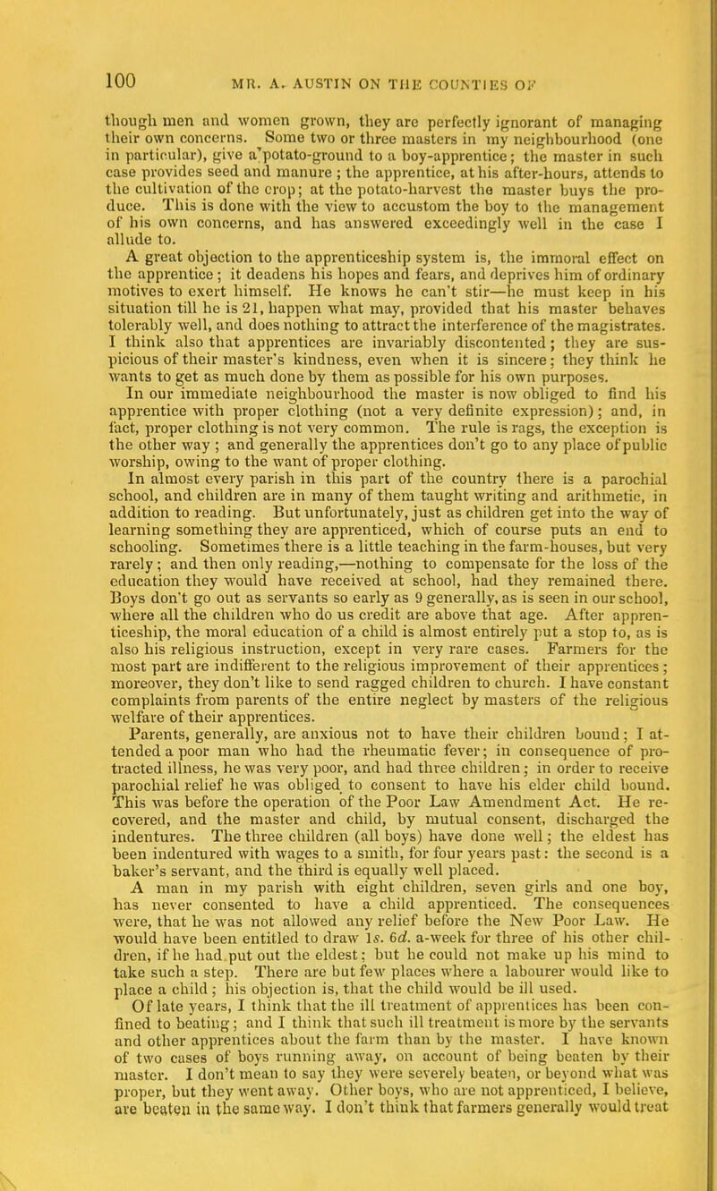 though men and women grown, they are perfectly ignorant of managing their own concerns. Some two or three masters in my neighbourhood (one in particular), give a'potato-ground to a boy-apprentice; the master in such case provides seed and manure ; the apprentice, at his after-hours, attends to the cultivation of the crop; at the potato-harvest the master buys the pro- duce. This is done with the view to accustom the boy to the management of his own concerns, and has answered exceedingly well in the case I allude to. A great objection to the apprenticeship system is, the immoral effect on the apprentice ; it deadens his hopes and fears, and deprives him of ordinary motives to exert himself. He knows he can't stir—he must keep in his situation till he is 21, happen what may, provided that his master behaves tolerably well, and does nothing to attract the interference of the magistrates. I think also that apprentices are invariably discontented; they are sus- picious of their master's kindness, even when it is sincere; they think he wants to get as much done by them as possible for his own purposes. In our immediate neighbourhood the master is now obliged to find his apprentice with proper clothing (not a very definite expression); and, in fact, proper clothing is not very common. The rule is rags, the exception is the other way ; and generally the apprentices don't go to any place of public worship, owing to the want of proper clothing. In almost every parish in this part of the country there is a parochial school, and children are in many of them taught writing and arithmetic, in addition to reading. But unfortunately, just as children get into the way of learning something they are apprenticed, which of course puts an end to schooling. Sometimes there is a little teaching in the farm-houses, but very rarely; and then only reading,—nothing to compensate for the loss of the education they would have received at school, had they remained there. Boys don't go out as servants so early as 9 generally, as is seen in our school, where all the children who do us credit are above that age. After appren- ticeship, the moral education of a child is almost entirely put a stop to, as is also his religious instruction, except in very rare cases. Farmers for the most part are indifferent to the religious improvement of their apprentices ; moreover, they don't like to send ragged children to church. I have constant complaints from parents of the entire neglect by masters of the religious welfare of their apprentices. Parents, generally, are anxious not to have their children bound; I at- tended a poor man who had the rheumatic fever; in consequence of pro- tracted illness, he was very poor, and had three children; in order to receive parochial relief he was obliged to consent to have his elder child bound. This was before the operation of the Poor Law Amendment Act. He re- covered, and the master and child, by mutual consent, discharged the indentures. The three children (all boys) have done well; the eldest has been indentured with wages to a smith, for four years past: the second is a baker's servant, and the third is equally well placed. A man in my parish with eight children, seven girls and one boy, has never consented to have a child apprenticed. The consequences were, that he was not allowed any relief before the New Poor Law. He would have been entitled to draw Is. 6d. a-weekfor three of his other chil- dren, if he had put out the eldest: but he could not make up his mind to take such a step. There are but few places where a labourer would like to place a child ; his objection is, that the child would be ill used. Of late years, I think that the ill treatment of apprentices has been con- fined to beating; and I think that such ill treatment is more by the servants and other apprentices about the farm than by the master. I have known of two cases of boys running away, on account of being beaten by their master. I don't mean to say they were severely beaten, or beyond what was proper, but they went away. Other boys, who are not apprenticed, I believe, are beaten in the same way. I don't think that farmers generally would treat