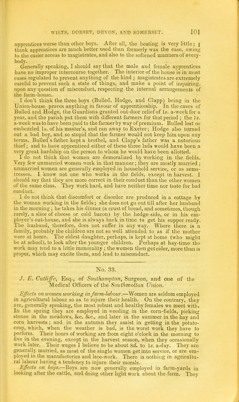 apprentices worse than other boys. After all, the beating is very little; j think apprentices are much better used than formerly was the case, owing to the easier access to magistrates, and also to the softened manners of every- body. Generally speaking, I should say that the male and female apprentices have no improper intercourse together. The interior of the house is in most cases regulated to prevent anything of the kind ; magistrates are extremely careful to prevent such a state of things, and make a point of inquiring, upon any question of misconduct, respecting the internal arrangements of the farm-house. I don't think the three boys (Bulled, Hodge, and Clapp) being in the Union-house proves anything in favour of apprenticeship. In the cases of Bulled and Hodge, the Guardians granted out-door relief of Is. a-weekfor a year, and the parish put them with different farmers for that period ; the is. a-week was to have been paid to the farmer by way of premium. Bulled lost or embezzled 1*. of his master's, and ran away to Exeter; Hodge also turned out a bad boy, and so stupid that the farmer would not keep him upon any terms. Bulled's father kept a brothel, and Clapp's father was a notorious thief; and to have apprenticed either of these three lads would have been a very great hardship on the person to whom he would have been allotted. 1 do not think that women are demoralized by working in the fields. Very few unmarried women work in that manner; they are mostly married ; unmarried women are generally employed in household service, or as sems- tresses. I know not one who works in the fields, except in harvest. I should say that they are more correct in their conduct than the other women of the same class. They work hard, and have neither time nor taste for bad conduct. I do not think that discomfort or disorder are produced in a cottage by the woman working in the fields; she does not go out till after her husband in the morning; he takes his dinner (a crust of bread, and sometimes, though rarely, a slice of cheese or cold bacon) by the hedge-side, or in his em- ployer's out-house, and she is always back in time to get his supper ready. The husband, therefore, does not suffer in any way. Where there is a family, probably the children are not so well attended to as if the mother were at home. The eldest daughter, perhaps, is kept at home (who might be at school), to look after the younger children. Perhaps at hay-tim© the work may tend to a little immorality ; the women then get cider, more than is proper, which may excite them, and lead to misconduct. No. 33. J. E. Cutliffe, Esq., of Southampton, Surgeon, and one of the Medical Officers of the Southmolton Union. Effects on women working in farm-labour.—Women are seldom employed in agricultural labour so as to injure their health. On the contrary, they are, generally speaking, the most robust and healthy females we meet with. In the spring they are employed in weeding in the corn-fields, picking stones in the meadows, &c. &c, and later in the summer in the hay and corn harvests; and in the autumn they assist in getting in the potato- crop, which, when the weather is bad, is the worst work they have to perform. Their hours of working are from eight o'clock in the morning to five in the evening, except in the harvest season, when they occasionally work later. Their wages I believe to be about %d. to 1$. a-day. They are generally married, as most of the single women get into service, or are em- ployed in the manufactories and lace-work. There is nothing in agricultu- ral labour having a tendency to injure their morals. Effects on boys.—Boys are now generally employed in farm-yards in looking after the cattle, and doing other light work about the farm. They