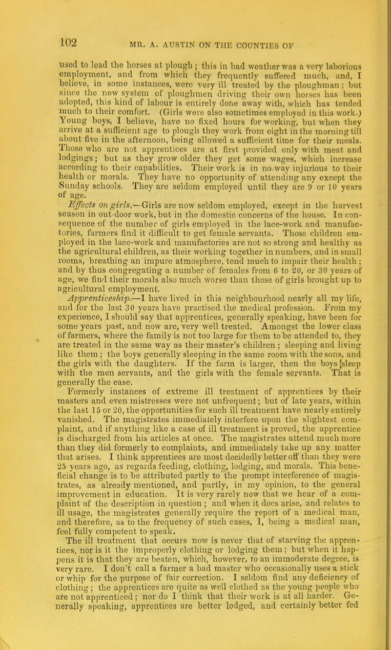 used to lead the horses at plough ; this in had weather was a very laborious employment, and from which they frequently suffered much, antl, I believe, in some instances, were very ill treated by the ploughman; but since the new system of ploughmen driving their own horses has been adopted, this kind of labour is entirely done away with, which has tended much to their comfort. (Girls were also sometimes employed in this work.) Young boys, I believe, have no fixed hours for working, but when they arrive at a sufficient age to plough they work from eight in the morning till about five in the afternoon, being allowed a sufficient time for their meals. Those who are not apprentices are at first provided only with meat and lodgings; but as they grow older they get some wages, which increase according to their capabilities. Their work is in no way injurious to their health or morals. They have no opportunity of attending any except the Sunday schools. They are seldom employed until they are 9 or 10 years of age. Effects on girls.— Girls are now seldom employed, except in the harvest season in out door work, but in the domestic concerns of the house. In con- sequence of the number of girls employed in the lace-work and manufac- tories, farmers find it difficult to get female servants. Those children em- ployed in the lace-work and manufactories are not so strong and healthy as the agricultural children, as their working together in numbers, and in small rooms, breathing an impure atmosphere, tend much to impair their health ; and by thus congregating a number of females from 6 to 20, or 30 years of age, we find their morals also much worse than those of girls brought up to agricultural employment. Apprenticeship.—I have lived in this neighbourhood nearly all my life, and for the last 30 years have practised the medical profession. From my experience, I should say that apprentices, generally speaking, have been for some years past, and now are, very well treated. Amongst the lower class of farmers, where the family is not too large for them to be attended to, they are treated in the same way as their master's children ; sleeping and living like them; the boys generally sleeping in the same room with the sons, and the girls with the daughters. If the farm is larger, then the boys [sleep with the men servants, and the girls with the female servants. That is generally the case. Formerly instances of extreme ill treatment of apprentices by their masters and even mistresses were not unfrequent; but of late years, within the last 15 or 20, the opportunities for such ill treatment have nearly entirely vanished. The magistrates immediately interfere upon the slightest com- plaint, and if anything like a case of ill treatment is proved, the apprentice is discharged from his articles at once. The magistrates attend much more than they did formerly to complaints, and immediately take up any matter that arises. I think apprentices are most decidedly better off than they were 25 years ago, as regards feeding, clothing, lodging, and morals. This bene- ficial change is to be attributed partly to the prompt interference of magis- trates, as already mentioned, and partly, in my opinion, to the general improvement in education. It is very rarely now that we hear of a com- plaint of the description in question ; and when it does arise, and relates to ill usage, the magistrates generally require the report of a medical man, and therefore, as to the frequency of such cases, I, being a medical man, feel fully competent to speak. The ill treatment that occurs now is never that of starving the appren- tices, nor is it the improperly clothing or lodging them; but when it hap- pens it is that they are beaten, which, however, to an immoderate degree, is very rare. I don't call a farmer a bad master who occasionally uses a stick or whip for the purpose of fair correction. I seldom find any deficiency of clothing; the apprentices are quite as well clothed as the young people who are not apprenticed; nor do I think that their work is at all harder. Ge- nerally speaking, apprentices are better lodged, and certainly better led