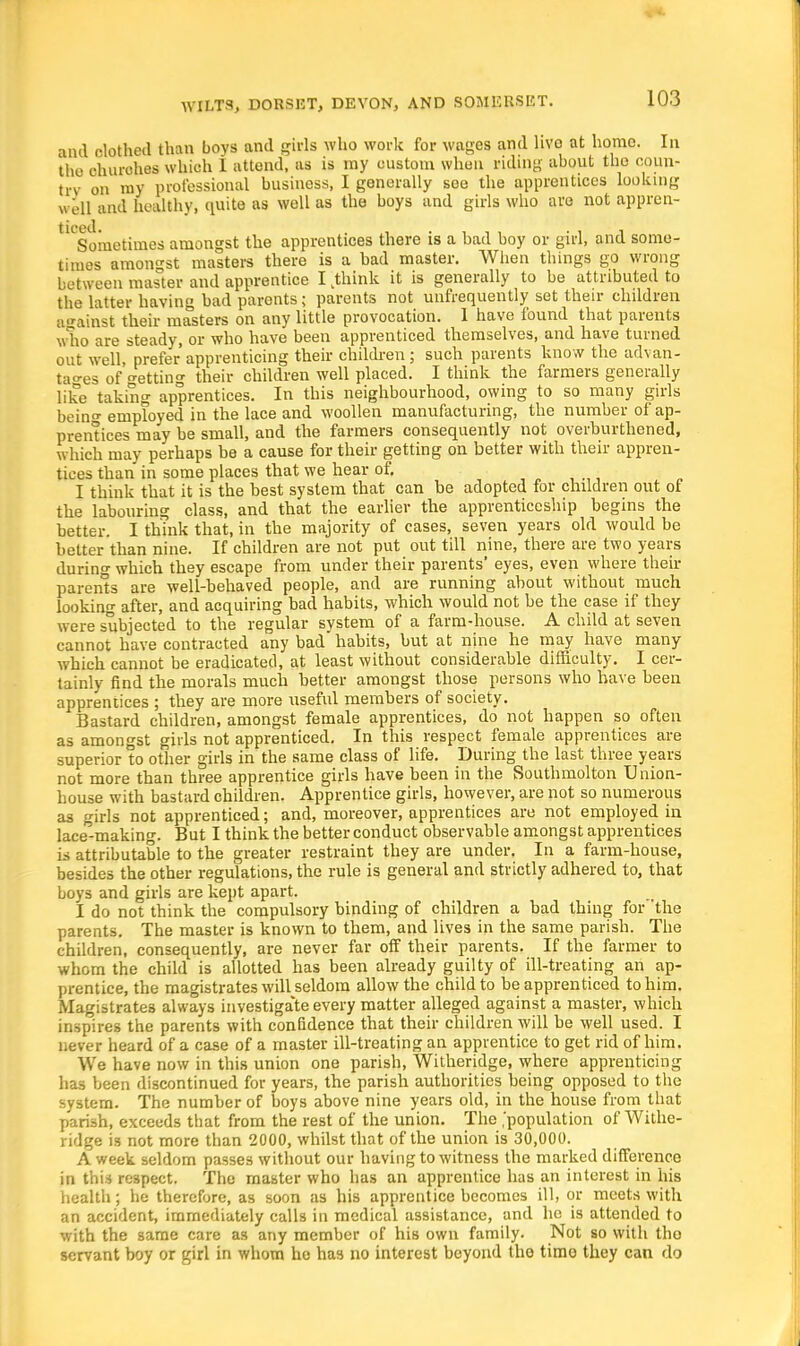 and clothed than boys and girls who work for wages and hvo at homo. In the churches which 1 attend, as is ray custom when riding about the coun- try on my professional business, I generally see the apprentices looking well and healthy, quite as well as the boys and girls who are not appren- ^ Sometimes amongst the apprentices there is a had boy or girl, and some- times amongst masters there is a had master. When things go wrong between master and apprentice I kthink it is generally to be attributed to the latter having bad parents; parents not unfrequently set their children against their masters on any little provocation. I have found that parents who are steady, or who have been apprenticed themselves, and have turned out well, prefer apprenticing their children; such parents know the advan- tages of fretting their children well placed. I think the farmers generally like taking apprentices. In this neighbourhood, owing to so many girls bein°- employed in the lace and woollen manufacturing, the number of ap- prentices may be small, and the farmers consequently not overburthened, which may perhaps be a cause for their getting on better with their appren- tices than in some places that we hear of. I think that it is the best system that can be adopted for children out of the labouring class, and that the earlier the apprenticeship begins the better. I think that, in the majority of cases, seven years old would be belter than nine. If children are not put out till nine, there are two years during which they escape from under their parents* eyes, even where their parents are well-behaved people, and are running about without much looking after, and acquiring bad habits, which would not be the case if they were subjected to the regular system of a farm-house. A child at seven cannot have contracted any bad habits, but at nine he may have many which cannot be eradicated, at least without considerable difficulty. I cer- tainly find the morals much better amongst those persons who have been apprentices ; they are more useful members of society. Bastard children, amongst female apprentices, do not happen so often as amongst girls not apprenticed. In this respect female apprentices are superior to other girls in the same class of life. During the last three years not more than three apprentice girls have been in the Southmolton Union- house with bastard children. Apprentice girls, however, are not so numerous as girls not apprenticed; and, moreover, apprentices are not employed in lace-making. But I think the better conduct observable amongst apprentices is attributable to the greater restraint they are under. In a farm-house, besides the other regulations, the rule is general and strictly adhered to, that boys and girls are kept apart. I do not think the compulsory binding of children a had thing for 'the parents. The master is known to them, and lives in the same parish. The children, consequently, are never far off their parents. If the farmer to whom the child is allotted has been already guilty of ill-treating an ap- prentice, the magistrates will seldom allow the child to be apprenticed to him. Magistrates always investigate every matter alleged against a master, which inspires the parents with confidence that their children will be well used. I never heard of a case of a master ill-treating an apprentice to get rid of him. We have now in this union one parish, Witheridge, where apprenticing has been discontinued for years, the parish authorities being opposed to the system. The number of boys above nine years old, in the house from that parish, exceeds that from the rest of the union. The ,'population of Withe- ridge is not more than 2000, whilst that of the union is 30,000. A week seldom passes without our having to witness the marked difference in this respect. The master who has an apprentice has an interest in his health; he therefore, as soon as his apprentice becomes ill, or meets with an accident, immediately calls in medical assistance, and he is attended to with the same care as any member of his own family. Not so with the servant boy or girl in whom ho has no interest beyond the timo they can do