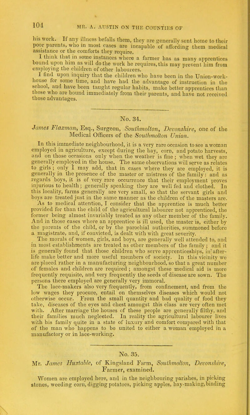 101 his work. If any illness befalls them, they are generally sent home to their poor parents, who in most cases are incapable of affording them medical assistance or the comforts they require. I think that in some instances where a farmer has as many apprentices bound upon him as will do the work he requires, this may prevent him from employing the children of other labourers. I find upon inquiry that the children who have been in the Union-work- house for some time, and have had the advantage of instruction in the school, and have been taught regular habits, make better apprentices than those who are bound immediately from their parents, and have not received those advantages. No. 34. James Flaxman; Esq., Surgeon, Southmolton, Devonshire, one of the Medical Officers of the Southmolton Union. In this immediate neighbourhood, it is a very rare occasion to see a woman employed in agriculture, except during the hay, corn, and potato harvests, and on those occasions only when the weather is fine ; when wet they are generally employed in the house. The same observations will serve as relates to girls ; only I may add, that in cases where they are employed, it is generally in the presence of the master or mistress of the family: and as regards boys, it is of very rare occurrence that their employment proves injurious to health; generally speaking they are well fed and clothed. In this locality, farms generally are very small, so that the servant girls and boys are treated just in the same manner as the children of the masters are. As to medical attention, T consider that the apprentice is much better provided for than the child of the agricultural labourer not apprenticed, the former being almost invariably treated as any other member of the family. And in those cases where an apprentice is ill used, the master is, either by the parents of the child, or by the parochial authorities, summoned before a magistrate, and, if convicted, is dealt with with great severity. The morals of women, girls, and boys, are generally well attended to, and in most establishments are treated as other members of the family; and it is generally found that those children who serve apprenticeships, in after- life make better and more useful members of society. In this vicinity we are placed rather in a manufacturing neighbourhood, so that a great number of females and children are required; amongst these medical aid is more frequently requisite, and very frequently the seeds of disease are sown. The persons there employed are generally very immoral. The lace-makers also very frequently, from confinement, and from the low wages they procure, entail on themselves diseases which would not otherwise occur. From the small quantity and bad quality of food they take, diseases of the eyes and chest amongst this class are very often met with. After marriage the houses of these people are generally filthy, and their families much neglected. In reality the agricultural labourer lives with his family quite in a state of luxury and comfort compared with that of the man who happens to be united to either a woman employed in a manufactory or in lace-working. No. 35. Mr. James Hurtable, of Kingsland Farm, Southmolton, Devonshire, Fanner, examined. Women are employed here, and in the neighbouring parishes, in picking stones, weeding corn, digging potatoes, picking apples, hay-making,binding