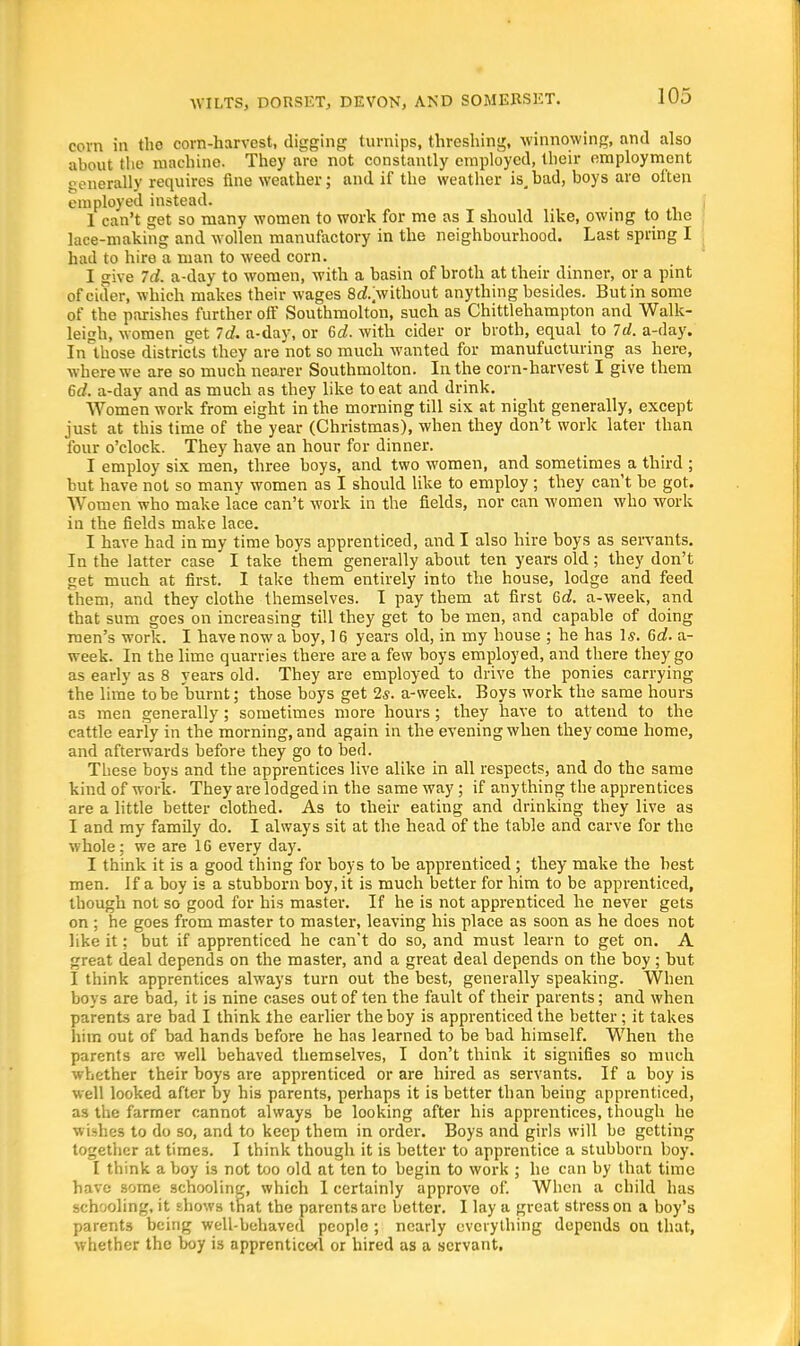 corn in the corn-harvest, digging turnips, threshing, winnowing, and also about the machine. They are not constantly employed, their employment generally requires fine weather; and if the weather is,bad, boys are often employed instead. 1 can't get so many women to work for me as I should like, owing to the lace-making and wollen manufactory in the neighbourhood. Last spring I had to hire a man to weed corn. I give Id. a-day to women, with a basin of broth at their dinner, or a pint of cider, which makes their wages 8rf.>vithout anything besides. But in some of the parishes further oft' Southmolton, such as Chittlehampton and Walk- leigh, women get Id. a-day, or 6d. with cider or broth, equal to Id. a-day. In those districts they are not so much wanted for manufucturing as here, where we are so much nearer Southmolton. In the corn-harvest I give them Cd. a-day and as much as they like to eat and drink. Women work from eight in the morning till six at night generally, except just at this time of the year (Christmas), when they don't work later than four o'clock. They have an hour for dinner. I employ six men, three boys, and two women, and sometimes a third ; but have not so many women as I should like to employ ; they can't be got. Women who make lace can't work in the fields, nor can women who work in the fields make lace. I have had in my time boys apprenticed, and I also hire boys as servants. In the latter case I take them generally about ten years old; they don't get much at first. I take them entirely into the house, lodge and feed them, and they clothe themselves. I pay them at first 6d. a-week, and that sum goes on increasing till they get to be men, and capable of doing men's work. I have now a boy, 16 years old, in my house ; he has 1*. 6d. a- week. In the lime quarries there are a few boys employed, and there they go as early as 8 years old. They are employed to drive the ponies carrying the lime to be burnt; those boys get 2s. a-week. Boys work the same hours as men generally; sometimes more hours; they have to attend to the cattle early in the morning, and again in the evening when they come home, and afterwards before they go to bed. These boys and the apprentices live alike in all respects, and do the same kind of work. They are lodged in the same way; if anything the apprentices are a little better clothed. As to their eating and drinking they live as I and my family do. I always sit at the head of the table and carve for the whole; we are 1G every day. I think it is a good thing for boys to be apprenticed ; they make the best men. If a boy is a stubborn boy.it is much better for him to be apprenticed, though not so good for his master. If he is not apprenticed he never gets on ; he goes from master to master, leaving his place as soon as he does not like it; but if apprenticed he can't do so, and must learn to get on. A great deal depends on the master, and a great deal depends on the boy; but I think apprentices always turn out the best, generally speaking. When boys are bad, it is nine cases out of ten the fault of their parents; and when parents are bad I think the earlier the boy is apprenticed the better; it takes him out of bad hands before he has learned to be bad himself. When the parents arc well behaved themselves, I don't think it signifies so much whether their boys are apprenticed or are hired as servants. If a boy is well looked after by his parents, perhaps it is better than being apprenticed, as the farmer cannot always be looking after his apprentices, though he wishes to do so, and to keep them in order. Boys and girls will be getting together at time3. I think though it is better to apprentice a stubborn boy. I think a boy is not too old at ten to begin to work ; he can by that time have some schooling, which 1 certainly approve of. When a child has schooling, it shows that the parents are better. I lay a great stress on a boy's parents being well-behaved people ; nearly everything depends on that, whether the boy is apprenticed or hired as a servant,
