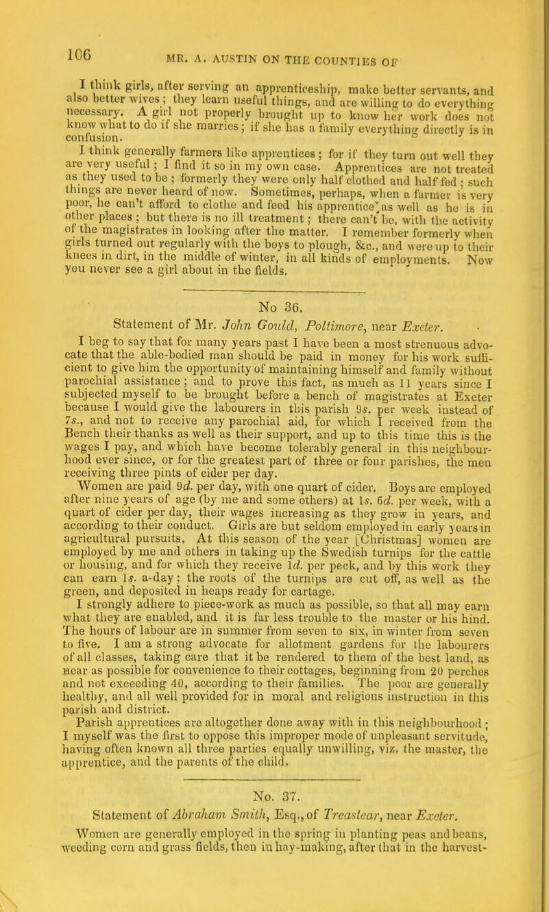 I think girls, after serving an apprenticeship, make belter servants, and also better wives; they learn useful things, and are willing to do everything necessary. A girl not properly brought up to know her work does not know what to do if she marries; if she has a family everythinir directly is in conlusion. I think generally farmers liko apprentices ; for if they turn out well they are very useful; I find it so in my own case. Apprentices are not treated as they used to be ; formerly they were only half clothed and half fed ; such things are never heard of now. Sometimes, perhaps, wben a farmer is very poor, he can't afford to clothe and feed his apprentice'as well as he is in other places ; but there is no ill treatment; there can't be, with the activity of the magistrates in looking after the matter. I remember formerly when girls turned out regularly with the boys to plough, &c, and were up to their knees in dirt, in the middle of winter, in all kinds of employments. Now you never see a girl about in the fields. No 36. Statement of Mr. John Gould, Poltimore, near Exeter. I beg to say that for many years past I have been a most strenuous advo- cate that the able-bodied man should be paid in money for his work suffi- cient to give him the opportunity of maintaining himself and family without parochial assistance; and to prove this fact, as much as 11 years since I subjected myself to be brought before a bench of magistrates at Exeter because I would give the labourers in this parish 9*. per week instead of 7s., and not to receive any parochial aid, for which I received from the Bench their thanks as well as their support, and up to this time this is the wages I pay, and which have become tolerably general in this neighbour- hood ever since, or for the greatest part of three or four parishes, the men receiving three pints of cider per day. Women are paid 9d. per day, with one quart of cider. Boys are employed after nine years of age (by me and some others) at Is. 6d. per week, with a quart of cider per day, their wages increasing as they grow in years, and according to their conduct. Girls are but seldom employed in early years in agricultural pursuits. At this season of the year [Christmas] women are employed by me and others in taking up the Swedish turnips for the cattle or housing, and for which they receive Id. per peck, and by this work they can earn Is. a-day; the roots of the turnips are cut off, as well as the green, and deposited in heaps ready for cartage. I strongly adhere to piece-work as much as possible, so that all may earn what they are enabled, and it is far less trouble to the master or his hind. The hours of labour are in summer from seven to six, in winter from seven to five. I am a strong advocate for allotment gardens for the labourers of all classes, taking care that it be rendered to them of the best land, as near as possible for convenience to their cottages, beginning from 20 perches and not exceeding 40, according to their families. The poor are generally healthy, and all well provided for in moral and religious instruction in this parish and district. Parish apprentices are altogether done away with in this neighbourhood ; I myself was the first to oppose this improper mode of unpleasant servitude, having often known all three parties equally unwilling, viz, the master, the apprentice, and the parents of the child. No. 37. Statement of Abraham Smith, Esq., of Treastear, near Exeter. Women are generally employed in the spring in planting peas and beans, weeding corn and grass fields, then in hay-making, after that in the harvest-