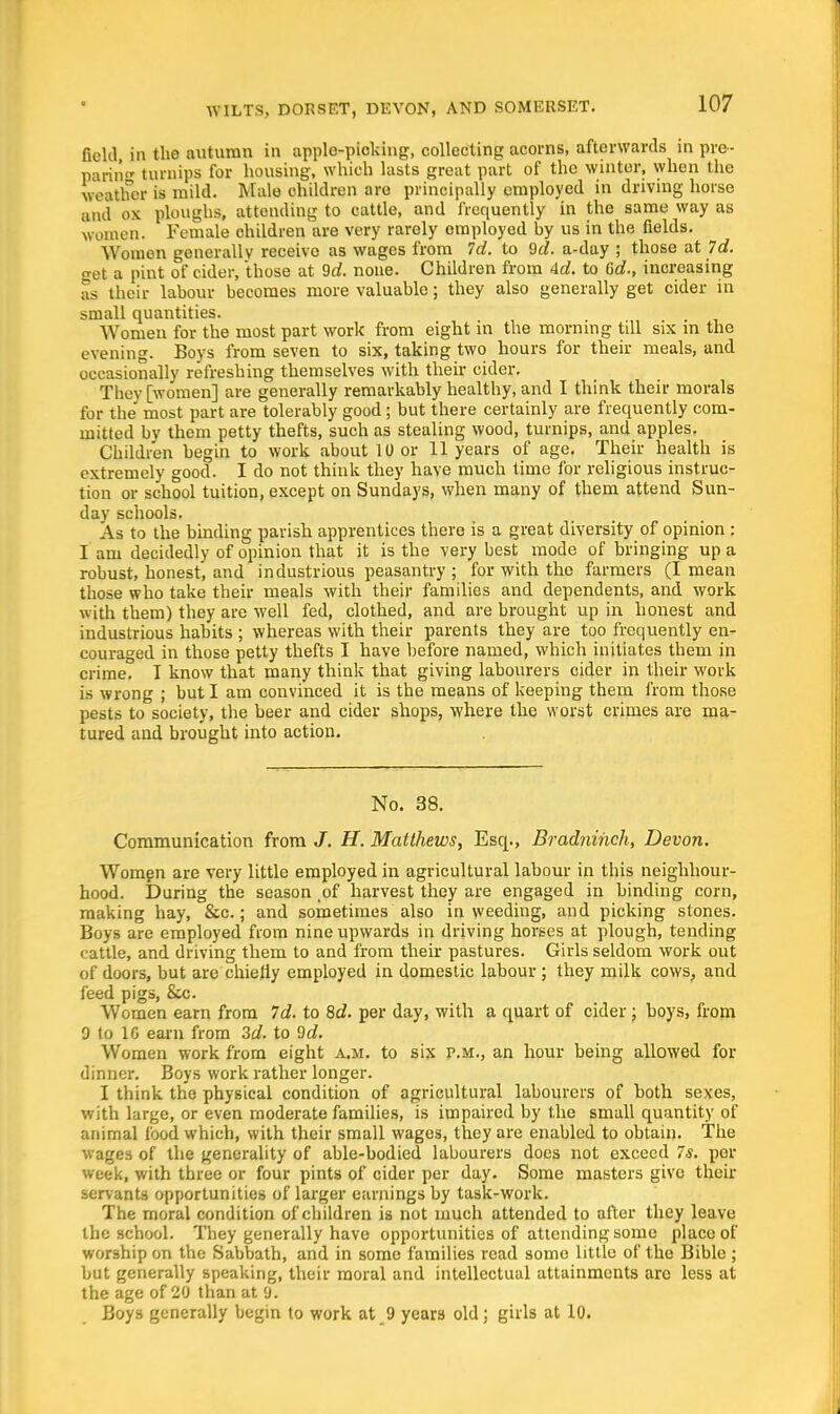 field in the autumn in applo-picking, collecting acorns, afterwards in pre- paring turnips for housing, which lusts great part of the winter, when the weather is mild. Male children are principally employed in driving horse and ox ploughs, attending to cattle, and frequently in the same way as women. Female children are very rarely employed by us in the fields. Women generally receive as wages from Id. to 9c?. a-day ; those at Id. get a pint of cider, those at 9c?. none. Children from 4c?. to 6c?., increasing as their labour becomes more valuable; they also generally get cider in small quantities. Women for the most part work from eight in the morning till six in the evening. Boys from seven to six, taking two hours for their meals, and occasionally refreshing themselves with their cider. They [women] are generally remarkably healthy, and I think their morals for the most part are tolerably good; but there certainly are frequently com- mitted by them petty thefts, such as stealing wood, turnips, and apples. Children begin to work about 10 or 11 years of age. Their health is extremely good. I do not think they have much time for religious instruc- tion or school tuition, except on Sundays, when many of them attend Sun- day schools. As to the binding parish apprentices there is a great diversity of opinion : I am decidedly of opinion that it is the very best mode of bringing up a robust, honest, and industrious peasantry ; for with the farmers (I mean those who take their meals with their families and dependents, and work with them) they are well fed, clothed, and are brought up in honest and industrious hahits ; whereas with their parents they are too frequently en- couraged in those petty thefts I have before named, which initiates them in crime. I know that many think that giving labourers cider in their work is wrong ; but I am convinced it is the means of keeping them from those pests to society, the beer and cider shops, where the worst crimes are ma- tured and brought into action. No. 38. Communication from J. H. Matthews, Esq., Brad?iihch, Devon. Women are very little employed in agricultural labour in this neighbour- hood. During the season .of harvest they are engaged in binding corn, making hay, &c.; and sometimes also in weeding, and picking stones. Boys are employed from nine upwards in driving horses at plough, tending cattle, and driving them to and from their pastures. Girls seldom work out of doors, but are chiefly employed in domestic labour ; they milk cows, and feed pigs, &c. Women earn from 7c?. to 8d. per day, with a quart of cider ; boys, from 9 to 10 earn from 3d. to 9c?. Women work from eight a,m. to six p.m., an hour being allowed for dinner. Boys work rather longer. I think the physical condition of agricultural labourers of both sexes, with large, or even moderate families, is impaired by the small quantity of animal food which, with their small wages, they are enabled to obtain. The wages of the generality of able-bodied labourers does not exceed 7*. per week, with three or four pints of cider per day. Some masters give their servants opportunities of larger earnings by task-work. The moral condition of children is not much attended to after they leave the school. They generally have opportunities of attending some place of worship on the Sabbath, and in some families read some little of the Bible ; but generally speaking, their moral and intellectual attainments arc less at the age of 20 than at 9. Boys generally begin to work at 9 years old; girls at 10.