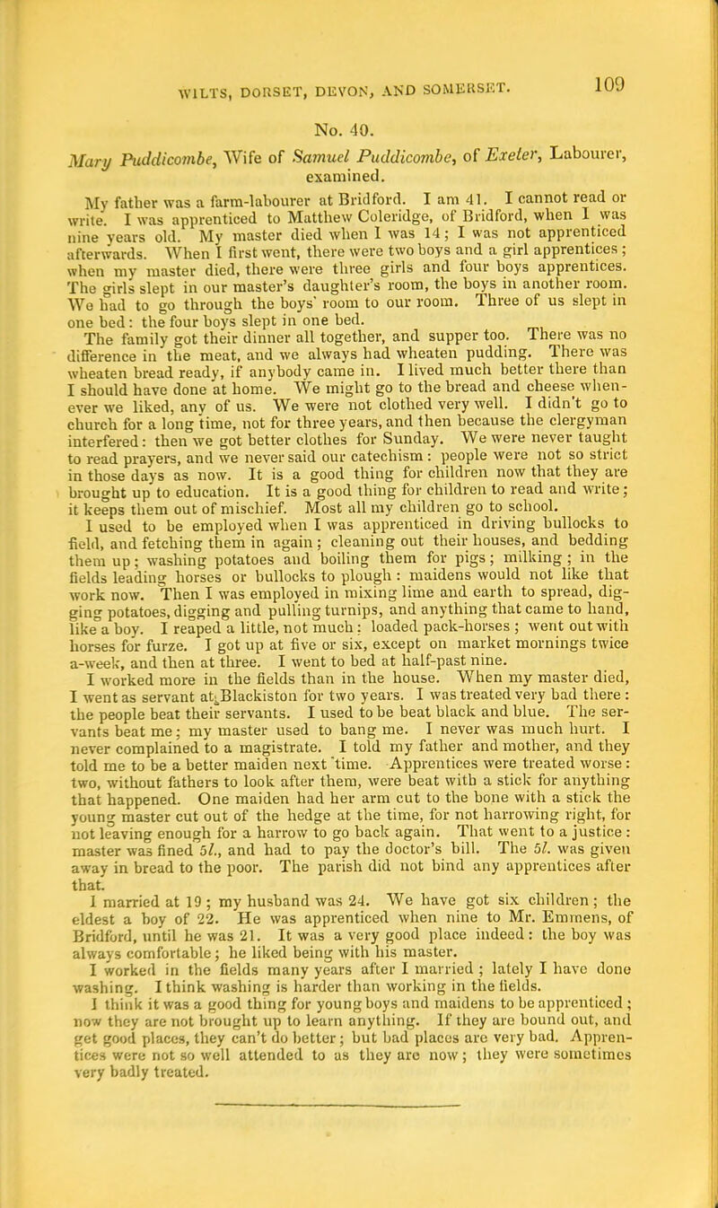 No. 40. Mary Puddicombe, Wife of Samuel Puddicombe, of Exeter, Labourer, examined. My father was a farm-labourer at Bridford. I am 41. I cannot read or write. I was apprenticed to Matthew Coleridge, of Bridford, when I was nine years old. My master died when I was 14; I was not apprenticed afterwards. When I first went, there were two boys and a girl apprentices ; when my master died, there were three girls and four boys apprentices. The girls slept in our master's daughter's room, the boys in another room. We had to go through the boys' room to our room. Three of us slept in one bed: the four boys slept in one bed. The family got their dinner all together, and supper too. There was no difference in the meat, and we always had wheaten pudding. There was wheaten bread ready, if anybody came in. Hived much better there than I should have done at home. We might go to the bread and cheese when- ever we liked, anv of us. We were not clothed very well. I didn't go to church for a long time, not for three years, and then because the clergyman interfered: then we got better clothes for Sunday. We were never taught to read prayers, and we never said our catechism : people were not so strict in those days as now. It is a good thing for children now that they are brought up to education. It is a good thing for children to read and write; it keeps them out of mischief. Most all my children go to school. I used to be employed when I was apprenticed in driving bullocks to field, and fetching them in again ; cleaning out their houses, and bedding them up; washing potatoes and boiling them for pigs; milking; in the fields leading horses or bullocks to plough: maidens would not like that work now. Then I was employed in mixing lime and earth to spread, dig- ging potatoes, digging and pulling turnips, and anything that came to hand, like°a boy. I reaped a little, not much: loaded pack-horses ; went out with horses for furze. I got up at five or six, except on market mornings twice a-week, and tben at three. I went to bed at half-past nine. I worked more in the fields than in the house. When my master died, I went as servant aUBlackiston for two years. I was treated very bad there : the people beat their servants. I used to be beat black and blue. The ser- vants beat me; my master used to bang me. I never was much hurt. I never complained to a magistrate. I told my father and mother, and they told me to be a better maiden next time. Apprentices were treated worse : two, without fathers to look after them, were beat with a stick for anything that happened. One maiden had her arm cut to the bone with a stick the young master cut out of the hedge at the time, for not harrowing right, for not leaving enough for a harrow to go back again. That went to a justice : master was fined 5l., and had to pay the doctor's bill. The 51. was given away in bread to the poor. The parish did not bind any apprentices after that. 1 married at 19 ; my husband was 24. We have got six children ; the eldest a boy of 22. He was apprenticed when nine to Mr. Emmens, of Bridford, until he was 21. It was a very good place indeed : the boy was always comfortable; he liked being with his master. I worked in the fields many years after I married ; lately I have done washing. I think washing is harder than working in the fields. I think it was a good thing for young boys and maidens to be apprenticed ; now they are not brought up to learn anything. If they are bound out, and get good places, they can't do better; but bad places are very bad. Appren- tices were not so well attended to as they arc now; they were sometimes very badly treated.