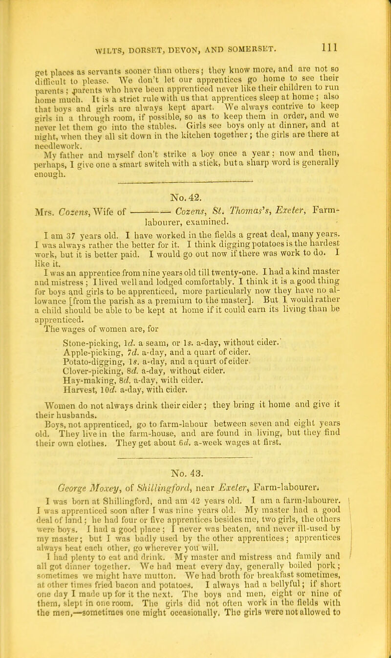 tret places as servants sooner than others; they know more, and are not so difficult to please. We don't let our apprentices go home to see then- parents ; .parents who have heen apprenticed never like their children to run home much. It is a strict, rule with us that apprentices sleep at home ; also that boys and girls are always kept apart. We always contrive to keep girls in a through room, if possible, so as to keep them in order, and we never let them go into the stables. Girls see boys only at dinner, and at night, when they all sit down in the kitchen together ; the girls are there at needlework. My father and mvself don't strike a boy once a year; now and then, perhaps, I give one a smart switch with a stick, but a sharp word is generally enough. No. 42. Mrs. Cozens, Wife of Cozens, St. Thomas's, Exeter, Farm- labourer, examined. I am 37 years old. I have worked in the fields a great deal, many years. I was always rather the better for it. I think digging potatoes is the hardest work, but it is better paid. I would go out now if there was work to do. I like it. I was an apprentice from nine years old till twenty-one. I had a kind master and mistress ; Hived well and lodged comfortably. I think it is a good thing for boys and girls to be apprenticed, more particularly now they have no al- lowance [from the parish as a premium to the master]. But I would rather a child should be able to be kept at home if it could earn its living than be apprenticed. The wages of women are, for Stone-picking, Id. a seam, or 1*. a-day, without cider.' Apple-picking, Id. a-day, and a quart of cider. Potato-digging, 1*. a-day, and a quart of cider. Clover-picking, 8c?. a-day, without cider. Hay-making, 8c/. a-day, with cider. Harvest, loS. a-day, with cider. Women do not always drink their cider ; they bring it home and give it their husbands. Boys, not apprenticed, go to farm-labour between seven and eight years old. 'They live in the farm-house, and are found in living, but they find their own clothes. They get about Gd. a-week wages at first. No. 43. George Moxey, of Shillingford, near Exeter, Farm-labourer. I was born at Shillingford, and am 42 years old. I am a farm-labourer. I was apprenticed soon after I was nine years old. My master had a good deal of land ; he had four or five apprentices besides me, two girls, the others Were boys. I had a good place ; I never was beaten, and never ill-used by my master; but I was badly used by the other apprentices; apprentices always beat each other, go wherever you will. 1 had plenty to eat and drink. My master and mistress and family and all got dinner together. We had meat everyday, generally boiled pork; sometimes we might have mutton. Wc had broth for breakfast sometimes, at other times fried bacon and potatoes. I always had a bellyful; if short one day I made up for it the next. The boys and men, eight or nine of them, slept in one room. The girls did not often work in the fields with the men,—sometimes one might occasionally. The girls were not allowed to