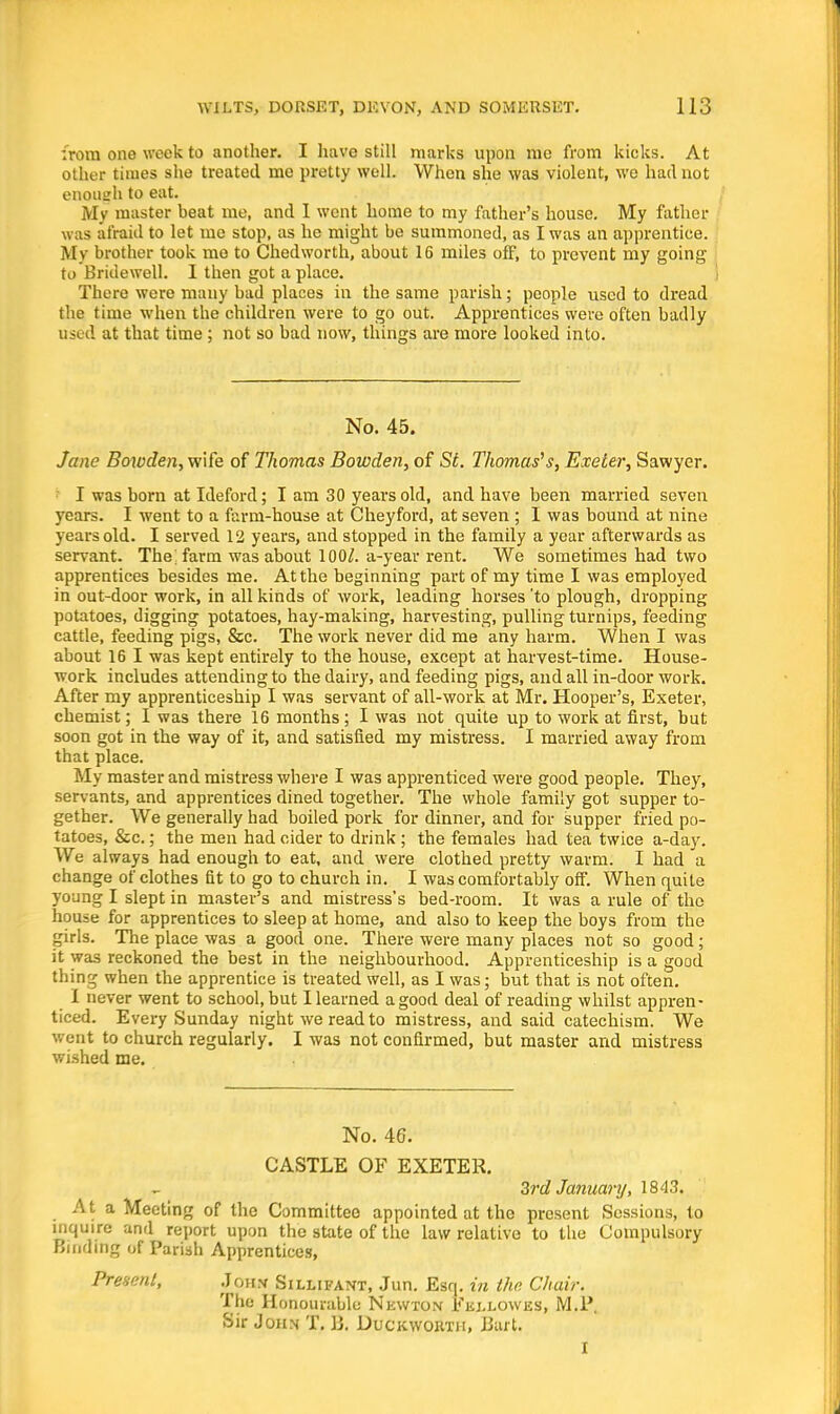 irora one week to another. I have still marks upon mo from kicks. At other times she treated me pretty well. When she was violent, we had not enough to eat. My master beat me, and 1 went home to my father's house. My father was afraid to let me stop, as he might be summoned, as I was an apprentice. My brother took me to Chedworth, about 16 miles off, to prevent my going to Bridewell. I then got a place. There were many bad places in the same parish; people used to dread the time when the children were to go out. Apprentices were often badly used at that time ; not so bad now, things are more looked into. No. 45. Jane Bowden, wife of Thomas Bowden, of St. Thomas's, Exeter, Sawyer. ' I was born at Ideford; I am 30 years old, and have been married seven years. I went to a farm-house at Cheyford, at seven ; I was bound at nine years old. I served 12 years, and stopped in the family a year afterwards as servant. The; farm was about 100/. a-year rent. We sometimes had two apprentices besides me. At the beginning part of my time I was employed in out-door work, in all kinds of work, leading horses 'to plough, dropping potatoes, digging potatoes, hay-making, harvesting, pulling turnips, feeding cattle, feeding pigs, &c. The work never did me any harm. When I was about 16 I was kept entirely to the house, except at harvest-time. House- work includes attending to the dairy, and feeding pigs, and all in-door work. After my apprenticeship I was servant of all-work at Mr. Hooper's, Exeter, chemist; I was there 16 months ; I was not quite up to work at first, but soon got in the way of it, and satisfied my mistress. I married away from that place. My master and mistress where I was apprenticed were good people. They, servants, and apprentices dined together. The whole family got supper to- gether. We generally had boiled pork for dinner, and for supper fried po- tatoes, &c.; the men had cider to drink ; the females had tea twice a-day. We always had enough to eat, and were clothed pretty warm. I had a change of clothes fit to go to church in. I was comfortably off. When quite young I slept in master's and mistress's bed-room. It was a rule of the house for apprentices to sleep at home, and also to keep the boys from the girls. The place was a good one. There were many places not so good; it was reckoned the best in the neighbourhood. Apprenticeship is a good thing when the apprentice is treated well, as I was; but that is not often. 1 never went to school, but I learned a good deal of reading whilst appren- ticed. Every Sunday night we read to mistress, and said catechism. We went to church regularly. I was not confirmed, but master and mistress wished me. No. 46. CASTLE OF EXETER. Zrd January, 1843. At a Meeting of the Committee appointed at the present Sessions, to inquire and report upon the state of the law relative to the Compulsory Binding of Parish Apprentices, Present, Joh.v Sillifant, Jun. Esq. in the Chair. The Honourable Nkwton Eej.lowes, M.l\ Sir John T. B. Duckworth, Bart. I