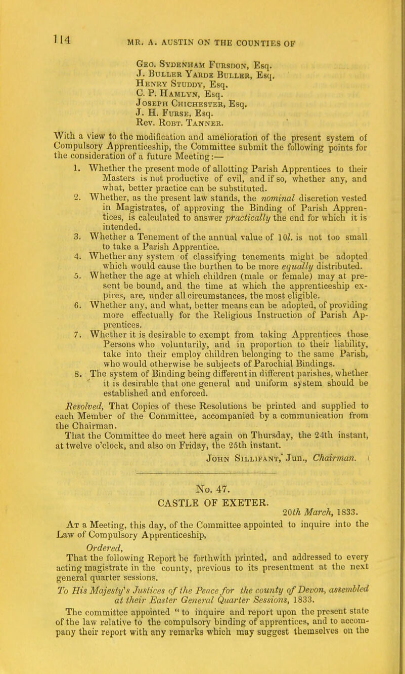 Geo. Sydenham Fursdon, Esq. J. Buller Yarde Buller, Esq. Henry Studdy, Esq. C. P. Hamlyn, Esq. Joseph Chichester, Esq. J. H. Furse, Esq. Rev. Robt. Tanner. With a view to the modification and amelioration of the present system of Compulsory Apprenticeship, the Committee submit the following points for the consideration of a future Meeting:— 1. Whether the present mode of allotting Parish Apprentices to their Masters is not productive of evil, and if so, whether any, and what, better practice can be substituted. 2. Whether, as the present law stands, the nominal discretion vested in Magistrates, of approving the Binding of Parish Appren- tices, is calculated to answer practically the end for which it is intended. 3. Whether a Tenement of the annual value of \Ql. is not too small to take a Parish Apprentice. 4. Whether any system of classifying tenements might be adopted which would cause the burthen to be more equally distributed. 5. Whether the age at which children (male or female) may at pre- sent be bound, and the time at which the apprenticeship ex- pires, are, under all circumstances, the most eligible. 6. Whether any, and what, better means can be adopted, of providing more effectually for the Religious Instruction of Parish Ap- prentices. 7. Whether it is desirable to exempt from taking Apprentices those Persons who voluntarily, and in proportion to their liability, take into their employ children belonging to the same Parish, who would otherwise be subjects of Parochial Bindings. 8. The system of Binding being different in different parishes, whether it is desirable that one general and uniform system should be established and enforced. Resolved, That Copies of these Resolutions be printed and supplied to each Member of the Committee, accompanied by a communication from the Chairman. That the Committee do meet here again on Thursday, the 24th instant, at twelve o'clock, and also on Friday, the 25th instant. John Sillifant, Jun., Chairman. No. 47. CASTLE OF EXETER. 20th March, 1833. At a Meeting, this day, of the Committee appointed to inquire into the Law of Compulsory Apprenticeship, Ordered, That the following Report be forthwith printed, and addressed to every acting magistrate in the county, previous to its presentment at the next general quarter sessions. To His Majesty's Justices of the Peace for the county of Devon, assembled at their Easter General Quarter Sessions, 1833. The committee appointed  to inquire and report upon the present state of the law relative to the compulsory binding of apprentices, and to accom- pany their report with any remarks which may suggest themselves on the