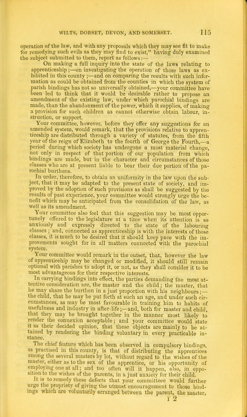 operation of the law, and with any proposals which they may see fit to make for remedying such evils as they may find to exist, having duly examined the subject submitted to them, report as follows:— On making a full inquiry into the state of the laws relating to apprenticeship;—on investigating the operation of those laws as ex- hibited in this county ;—and on comparing the results with such infor- mation as could be obtained from the counties in which the system of parish bindings has not so universally obtained,—your committee have been led to think that it would be desirable rather to propose an amendment of the existing law, under which parochial bindings are made, than the abandonment of the power, which it supplies, of making a provision for such children as cannot otherwise obtain labour, in- struction, or support. Your committee, however, before they offer any suggestions for an amended system, would remark, that the provisions relative to appren- ticeship are distributed through a variety of statutes, from the fifth year of the reign of Elizabeth to the fourth of George the Fourth,—a period during which society has undergone a most material change, not only in respect of that portion of our population from which bindings are made, but in the character and circumstances of those classes who are at present liable to bear their due portion of the pa- rochial burthens. In order, therefore, to obtain an uniformity in the law upon the sub- ject, that it may be adapted to the present state of society, and im- proved by the adoption of such provisions as shall be suggested by the results of past experience, your committee would strongly urge the be- nefit which may be anticipated from the consolidation of the law, as well as its amendment. Your committee also feel that this suggestion may be most oppor- tunely offered to the legislature at a time when its attention is so anxiously and expressly directed to the state of the labouring classes ; and, connected as apprenticeship is with the interests of those classes, it is much to be desired that it should keep pace with the im- provements sought for in all matters connected with the parochial system. Your committee would remark in the outset, that, however the law of apprenticehip may be changed or modified, it should still remain optional with parishes to adopt it, or not, as they shall consider it to be most advantageous for their respective interests. In carrying bindings into effect, the parties demanding the most at- tentive consideration are, the master and the child; the master, that he may share the burthen in a just proportion with his neighbours;— the child, that he may be put forth at such an age, and under such cir- cumstances, as may be most favourable in training him to habits of usefulness and industry in after-life;—and, both for master and child, that they may be brought together in the manner most likely to render the connexion acceptable; and your committee would state it as their decided opinion, that these objects are mainly to be at- tained by rendering the binding voluntary in every practicable in- stance. The chief feature which has been observed in compulsory bindings, as practised in this county, is that of distributing the apprentices among the several masters by lot, without regard to the wishes of tho master, either as to the sex of the apprentice, or his opportunity of employing one at all; and too often will it happen, also, in oppo- sition to the wishes of the parents, in a just anxiety for their child. Jtis to remedy these defects that your committcee would further urge the propriety of giving the utmost encouragement to those bind- ings which are voluntarily arranged between the parent, the master, I 2
