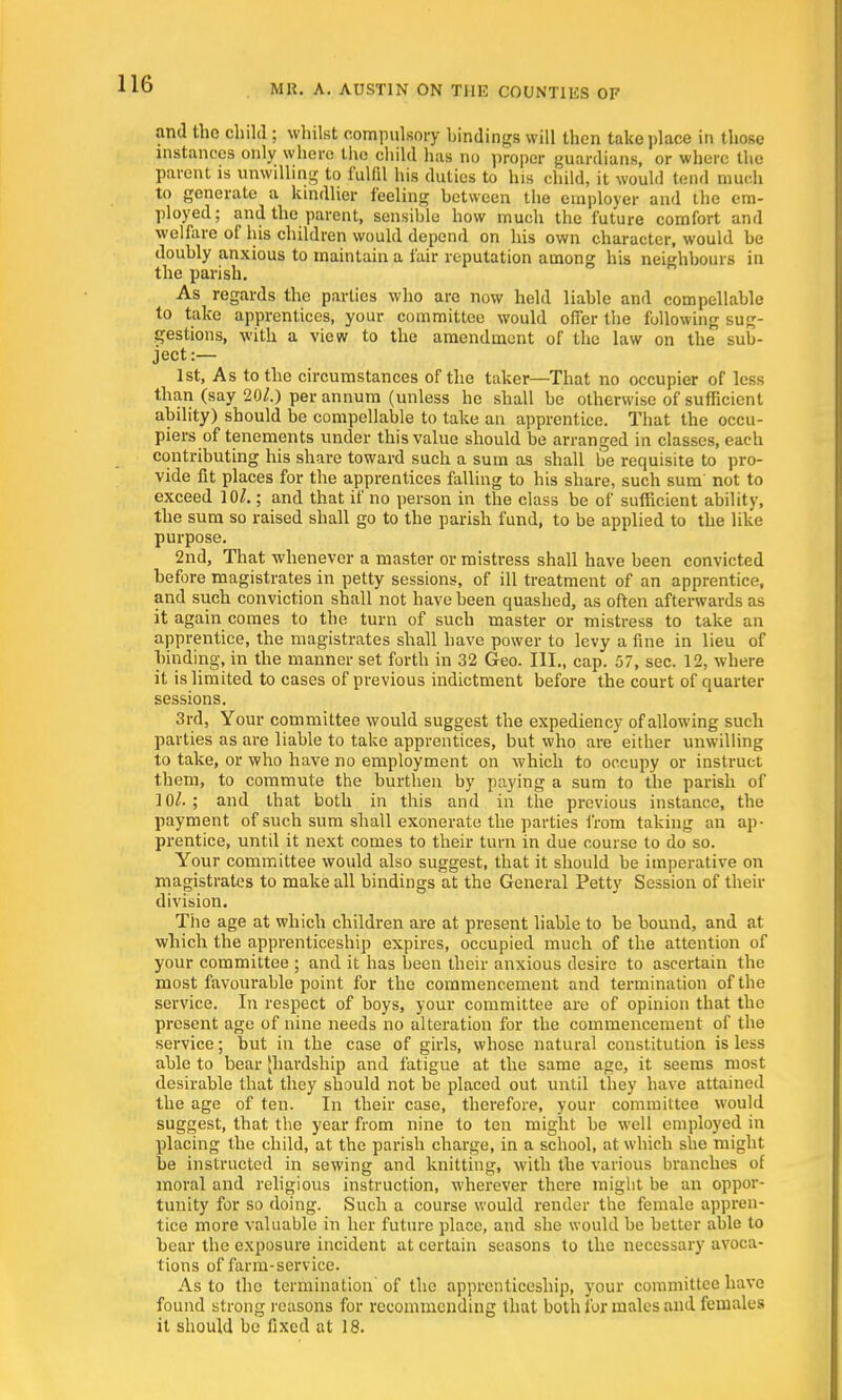 16 and the child ; whilst compulsory bindings will then take place in those instances only where the child has no proper guardians, or where the parent is unwilling to fulfil his duties to his child, it would tend much to generate a kindlier feeling between the employer and the em- ployed; and the parent, sensible how much the future comfort and welfare of his children would depend on his own character, would he doubly anxious to maintain a fair reputation among his neighbours in the parish. As regards the parties who are now held liable and compellable to take apprentices, your committee would offer the following sug- gestions, with a view to the amendment of the law on the sub- ject:— 1st, As to the circumstances of the taker—That no occupier of less than (say 201.) per annum (unless he shall be otherwise of sufficient ability) should be compellable to take an apprentice. That the occu- piers of tenements under this value should be arranged in classes, each contributing his share toward such a sum as shall be requisite to pro- vide fit places for the apprentices falling to his share, such sum not to exceed 10/.; and that if no person in the class be of sufficient ability, the sum so raised shall go to the parish fund, to be applied to the like purpose. 2nd, That whenever a master or mistress shall have been convicted before magistrates in petty sessions, of ill treatment of an apprentice, and such conviction shall not have been quashed, as often afterwards as it again comes to the turn of such master or mistress to take an apprentice, the magistrates shall have power to levy a fine in lieu of binding, in the manner set forth in 32 Geo. III., cap. 57, sec. 12, where it is limited to cases of previous indictment before the court of quarter sessions. 3rd, Your committee would suggest the expediency of allowing such parties as are liable to take apprentices, but who are either unwilling to take, or who have no employment on which to occupy or instruct them, to commute the burthen by paying a sum to the parish of 10/.; and that both in this and in the previous instance, the payment of such sum shall exonerate the parties from taking an ap- prentice, until it next comes to their turn in due course to do so. Your committee would also suggest, that it should be imperative on magistrates to make all bindings at the General Petty Session of their division. The age at which children are at present liable to be bound, and at which the apprenticeship expires, occupied much of the attention of your committee ; and it has been their anxious desire to ascertain the most favourable point for the commencement and termination of the service. In respect of boys, your committee are of opinion that the present age of nine needs no alteration for the commencement of the service; but in the case of girls, whose natural constitution is less able to bear [hardship and fatigue at the same age, it seems most desirable that they should not be placed out until they have attained the age of ten. In their case, therefore, your committee would suggest, that the year from nine to ten might be well employed in placing the child, at the parish charge, in a school, at which she might be instructed in sewing and knitting, with the various branches of moral and religious instruction, wherever there might be an oppor- tunity for so doing. Such a course would render the female appren- tice more valuable in her future place, and she would be better able to bear the exposure incident at certain seasons to the necessary avoca- tions of farm-service. As to the termination of the apprenticeship, your committee have found strong reasons for recommending that both for males and females it should be fixed at 18.