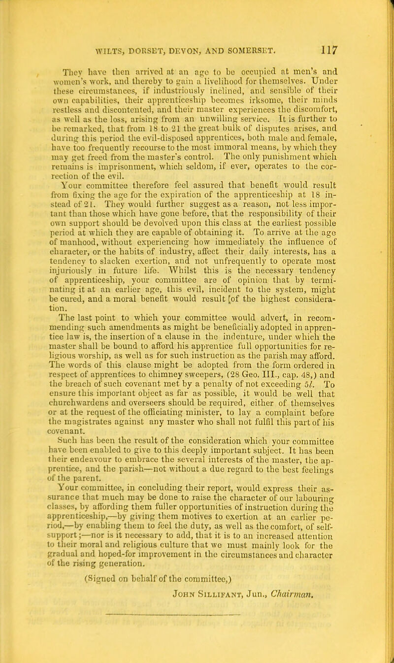 They have then arrived at an age to he occupied at men's and women's work, and thereby to gain a livelihood for themselves. Under these circumstances, if industriously inclined, and sensible of their own capabilities, their apprenticeship becomes irksome, their minds restless and discontented, and their master experiences the discomfort, as well as the loss, arising from an unwilling service. It is further to be remarked, that from 18 to 21 the great bulk of disputes arises, and during this period the evil-disposed apprentices, both male and female, have too frequently recourse to the most, immoral means, by which they may get freed from the master's control. The only punishment which remains is imprisonment, which seldom, if ever, operates to the cor- rection of the evil. Your committee therefore feel assured that benefit would result from 6xing the age for the expiration of the apprenticeship at 18 in- stead of 21. They would further suggest as a reason, not less impor- tant than those which have gone before, that the responsibility of their own support should be devolved upon this class at the earliest possible period at which they are capable of obtaining it. To arrive at the age of manhood, without experiencing how immediately the influence of character, or the habits of industry, affect their daily interests, has a tendency to slacken exertion, and not unfrequently to operate most injuriously iu future life. Whilst this is the necessary tendency of apprenticeship, your committee are of opinion that by termi- nating it at an earlier age, this evil, incident to the system, might be cured, and a moral benefit would resul t [of the highest considera- tion. The last point to which your committee would advert, in recom- mending such amendments as might be beneficially adopted in appren- tice law is, the insertion of a clause in the indenture, under which the master shall be bound to afford his apprentice full opportunities for re- ligious worship, as well as for such instruction as the parish may afford. The words of this clause might be adopted from the form ordered in respect of apprentices to chimney sweepers, (28 Geo. III., cap. 48,) and the breach of such covenant met by a penalty of not exceeding 51. To ensure this important object as far as possible, it would be well that churchwardens and overseers should be required, either of themselves or at the request of the officiating minister, to lay a complaint before the magistrates against any master who shall not fulfil this part of his covenant. Such has been the result of the consideration which your committee have been enabled to give to this deeply important subject. It has been their endeavour to embrace the several interests of the master, the ap- prentice, and the parish—not without a due regard to the best feelings of the parent. Your committee, in concluding their report, would express their as- surance that much may be done to raise the character of our labouring classes, by affording them fuller opportunities of instruction during the apprenticeship,—by giving them motives to exertion at an earlier pe- riod,—by enabling them to feel the duty, as well as the comfort, of self- support;—nor is it necessary to add, that it is to an increased attention to their moral and religious culture that wc must mainly look for the gradual and hoped-for improvement in the circumstances and character of the rising generation. (Signed on behalf of the committee,) John Sillifant, Jun., Chairman.