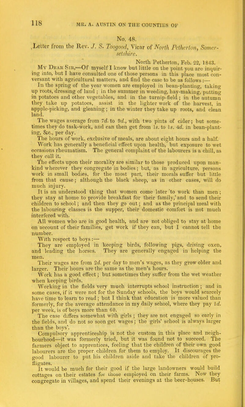 No. 48. .Letter from the Rev. J. S. Toogood, Vicar of North Petlierlon, Somer- setshire. North Petherton, Feb. 22, 1843. My Dear Sir,—Of myself I know but little on the point you are inquir- ing into, but I have consulted one of those persons in this place most con- versant with agricultural matters, and find the case to be as follows:— In the spring of the year women are employed in bean-planting, taking up roots, dressing of land ; in the summer in weeding, hay-making, putting in potatoes and other vegetables, and in the turnip-field ; in the autumn they take up potatoes, assist in the lighter work of the harvest, in appplo-picking, and gleaning; in the winter they take up roots, and clean land. The wages average from Id. to 9d., with two pints of cider; but some- times they do task-work, and can then get from 1*. to Is. 4d. in bean-plant- ing, &c, per day. The hours of work, exclusive of meals, are about eight hours and a half. Work has generally a beneficial effect upon health, but exposure to wet occasions rheumatism. The general complaint of the labourers is a chill, as they call it. The effects upon their morality are similar to those produced upon man- kind wherever they congregate in bodies; but, as in agriculture, persons work in small bodies, for the most part, their morals suffer but little from that cause; although the black sheep, as in other cases, Mill do much injury. It is an understood thing that women come later 'to work than men; they stay at home to provide breakfast for their family, and to send their children to school; and then they go out; and as the principal meal with the labouring classes is the supper, their domestic comfort is not much interfered with. All women who are in good health, and are not obliged to stay at home on account of their families, get work if they can, but I cannot tell the number. With respect to boys:— They are employed in keeping birds, following pigs, driving oxen, and leading the horses. They are generally engaged in helping the men. Their wages are from 2d. per day to men's wages, as they grow older and larger. Their hours are the same as the men's hours. Work has a good effect; but sometimes they suffer from the wet weather when keeping birds. Working in the fields very much interrupts school instruction ; and in some cases, if it were not for the Sunday schools, the boys would scarcely have time to learn to read; but I think that education is more valued than formerly, for the average attendance in my daily school, where they pay Id. per week, is of boys more than 60. The case differs somewhat with girls ; they are not engaged so early in the fields, and do not so soon get wages; the girls' school is always larger than the boys'. Compulsory apprenticeship is not the custom in this place and neigh- bourhood—it was formerly tried, but it was found not to succeed. The farmers object to apprentices, feeling that the children of their own good labourers are the proper children for them to employ. It discourages the good labourer to put his children aside and take the children of pro- fligates. It would be much for their good if the large landowners would build cottages on their estates for those employed on their farms. Now they congregate in villages, and spend their evenings at the beer-houses. But