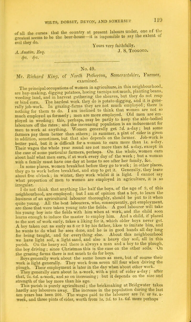 of all the curses that the country at present labours under, one of the greatest seems to be the beer-house—it is impossible to say the extent ot evil they do. „ .','« Yours very faithfully, A. Austin, Esq. J- S. Toogood. 3e, $c. No. 49. Mr. Richard King, of North Petherton, Somersetshire, Farmer, examined. The principal occupations of women in agriculture, in this neighbourhood, are hay-making, digging potatoes, hoeing turnips not much, planting beans, weeding land, and in harvest gathering the sheaves, but they do not reap or bind corn. The hardest work they do is potato-digging, and it is gene- rally iob-work. In grazing-farms they are not much employed; there is nothino- for them to do. I am inclined to think that women are not so much employed as formerly; men are more employed. Old men are em- ployed in weeding; this, perhaps, may be partly to keep the able-bodied labourers off the rates; and the increasing population is an inducement tor men to work at anything. Women generally get Id. a-day; but some farmers pay them better than others; in summer, a pint of cider is given in addition, sometimes, but that also depends on the farmer. Job-work is better paid, but it is difficult for a woman to earn more than 1*. a-day. Their wages the whole year round are not more than 8d. a-day, except in the case of some particular farmers, perhaps. On the whole, women earn about half what men earn, if at work every day of the week ; but a woman with a family must have one day at home to see after her family, &c. In some places, women breakfast before they go to work; in other places, they go to work before breakfast, and stop to get it. Generally, they leave about five o'clock; in winter, they work whilst it is light. I cannot say what proportion of men to women are employed in agriculture, it is so irregular. I do not think that anything like half the boys, of the age of 9, of this neighbourhood, are emnloyed; but I am of opinion that a boy, to learn the business of an agricultural labourer thoroughly, should be put to it when quite young. All the best labourers, who, consequently, get employment, are those that were taken young into the fields. A good labourer will take his voung boy into the fields with him when at work, and the child soon learns enough to induce the master to employ him. And a child, if placed to the sort of work early, takes a liking for it, which older boys never get. A bov taken out as early as 8 or 9 by his father, likes to imitate him, and he wants to do what he sees done, and he is in good hands all day long for being taught, and for everything else. About this neighbourhood we have light soil, a light sand, and also a heavy clay soil, all in this parish. On the heavy soil there is always a man and a boy to the plough, the boy driving ; since Christmas tbis is the case on the other soils. On the grazing farms there is not much to do for boys. Boys generally work about the same hours as men, but of course their work is light generally. They work from seven till four when driving the plough. Their employment is later in the day when about other work. They generally earn about I*, a-week, with a pint of cider a-day ; after that, 'is. Cel. a-week, and so on increasing; but it depends on the size and strength of the boy more than his age. This parish is purely agricultural; the brickmaking at Bridgwater takes hardly any labourers away. The increase in the population during the last ten years has been 200. The wages paid to the labourer are 7s. or 8.?. a- week, and three pints of cider, worth from 1*. 3d. to Iff. 6d. more perhaps