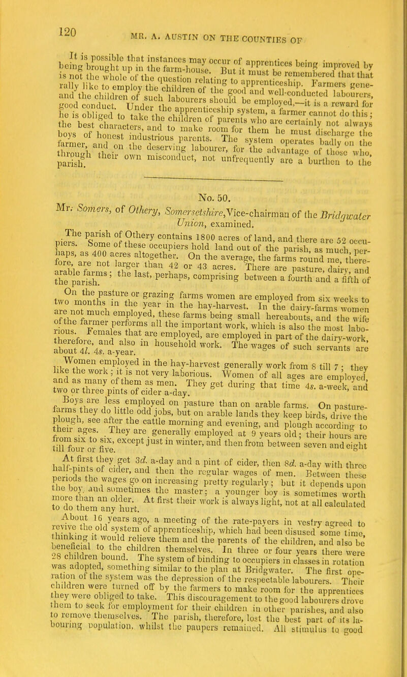 MR. A. AUSTIN ON THE COUNTIES OF b^gSKSf J*KB1* W£ improved by is not the Se of thTaSon «ltV , * ™USt be reiuenibcred that that boys of honest industrious parents. The system onc^tcs wKn parish. U* °Wn misconduct> not ^frequently are a burthen to the No. 50. Mr.- Some'rs, of Othery, SomersetsHreyice-ch^vmmx of the Bridgwater Union, examined. n J!'* P<fih °J Jthery contain* 1800 acres of land, and there are 52 occu- f-J? l^aS-tUr!i°r gl'azing farms women aie employed from six weeks to two months m the year in the hay-harvest. In the dairy fa m^ women 0 ™ch employed these farms being small hereabouts, ad the wtfe of the farmer performs all the important work, which is also the most labo SZVn 65 ,that ait empl°yed' are emPlQyed in Part of the drry-woik ^s^ss^?r^ during that time 4^lM *™7^ar8 ileSil.imp!°1yed °n Pasture than on ai-able farms. On pasture- farms they do little odd jobs, but on arable lands they keep birds, drive the plough, see after the cattle morning and evening, and plough accorSL to their ages. They are generally employed at 9 years 5d^ftS?2w« STuror£'.eXOeptJUSt ^ Wintel''and thenfr°™ beUveen seven 5335 uJfJtSt i]ley-fet 3d-*i*Y and a pint of cider, then 8d. a-day with three half-pints of cider, and then the regular wages of men. BeUveen IhlZ periods the wages go on increasing pretty regularly; but it depends upon Sn,.S- i,udsometimeAs %e master; a younger boy is sometimes wo o do tmaann°y hurt * ** * ^ ^ n0t at a11 Calculated About 16 years ago, a meeting of the rate-pavers in vestry aereed to revive the old system of apprenticeship, which had been disused some time SSSffi1 £XM V 76 lhlm and the parentS °f the children> a3 al be beneficial to the children themselves. In three or four years there were 28 children bound. The system of binding to occupiers in dales m rota fon was adopted, something similar to the plan at Bridgwater. The first one- ration of the system was the depression of the respectable labourers Their children were turned off by the farmers to make room for the apprentices they were obliged to take. This discouragement to the good labourers drove hem to seek for employment for their children in other parishes, and also to remove themselves. The parish, therefore, lost the best part of its la- bouring population, whilst the paupers remained. All stimulus to good