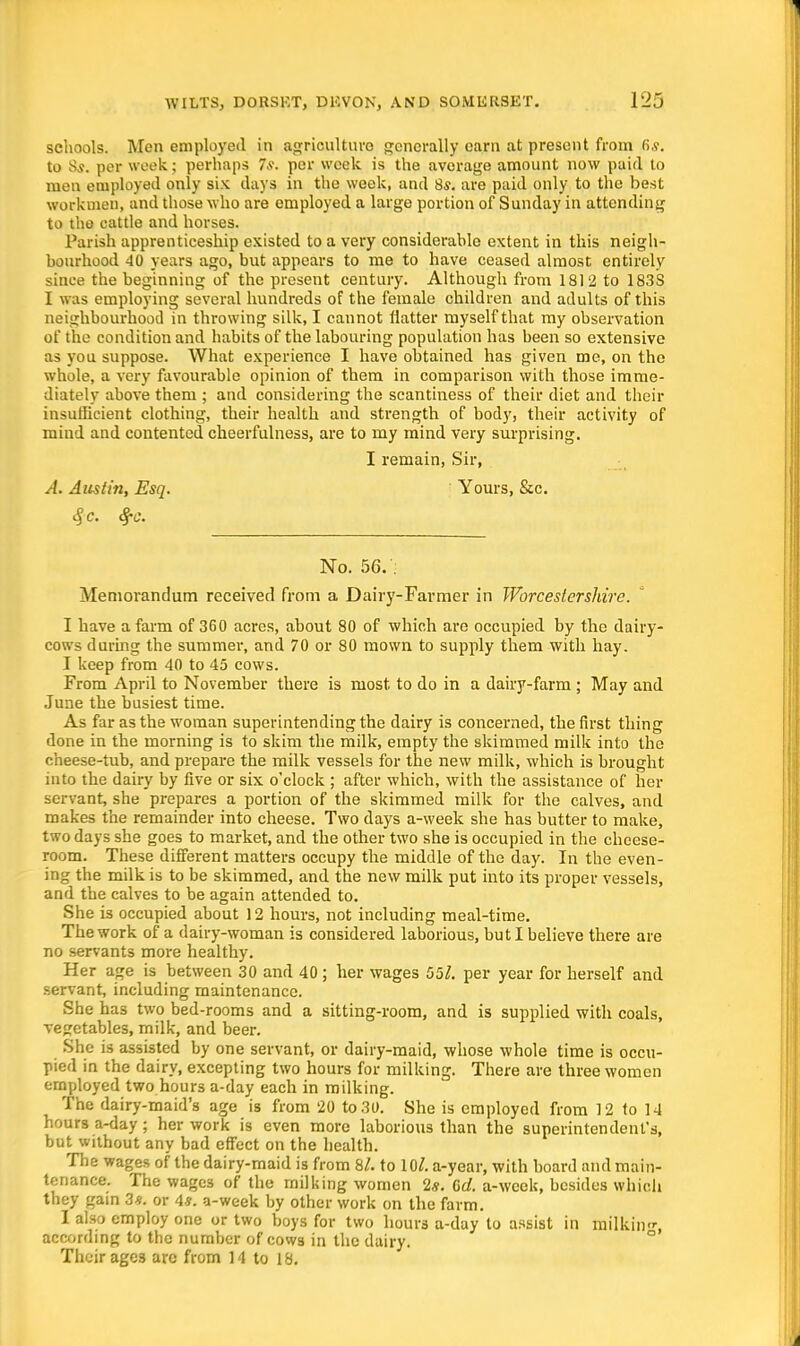 schools. Men employed in agriculture generally earn at present from fi.v. to 85. per week; perhaps 7s. per week is the average amount now paid lo men employed only six days in the week, and 8s. are paid only to the best workmen, and those who are employed a large portion of Sunday in attending to the cattle and horses. Parish apprenticeship existed to a very considerable extent in this neigh- bourhood 40 years ago, but appears to me to have ceased almost entirely since the beginning of the present century. Although from 1812 to 183S I was employing several hundreds of the female children and adults of this neighbourhood in throwing silk, I cannot flatter myself that my observation of the condition and habits of the labouring population has been so extensive as you suppose. What experience I have obtained has given me, on the whole, a very favourable opinion of them in comparison with those imme- diately above them ; and considering the scantiness of their diet and their insufficient clothing, their health and strength of body, their activity of mind and contented cheerfulness, are to my mind very surprising. I remain, Sir, A. Austin, Esq. Yours, Stc. No. 56. : Memorandum received from a Dairy-Farmer in Worcestershire. I have a farm of 360 acres, about 80 of which are occupied by the dairy- cows during the summer, and 70 or 80 mown to supply them with hay. I keep from 40 to 45 cows. From April to November there is most to do in a dairy-farm ; May and June the busiest time. As far as the woman superintending the dairy is concerned, the first thing done in the morning is to skim the milk, empty the skimmed milk into the cheese-tub, and prepare the milk vessels for the new milk, which is brought into the dairy by five or six o'clock ; after which, with the assistance of her servant, she prepares a portion of the skimmed milk for the calves, and makes the remainder into cheese. Two days a-week she has butter to make, two days she goes to market, and the other two she is occupied in the cheese- room. These different matters occupy the middle of the day. In the even- ing the milk is to be skimmed, and the new milk put into its proper vessels, and the calves to be again attended to. She is occupied about 12 hours, not including meal-time. The work of a dairy-woman is considered laborious, but I believe there are no servants more healthy. Her age is between 30 and 40; her wages 55/. per year for herself and servant, including maintenance. She has two bed-rooms and a sitting-room, and is supplied with coals, vegetables, milk, and beer. She is assisted by one servant, or dairy-maid, whose whole time is occu- pied in the dairy, excepting two hours for milking. There are three women employed two hours a-day each in milking. The dairy-maid's age is from 20 to 30. She is employed from 12 to 14 hours a-day; her work is even more laborious than the superintendent's, but without any bad effect on the health. The wages of the dairy-maid is from 8/. to 10/. a-year, with board and main- tenance. The wages of the milking women 2s. 6d. a-wcek, besides which they gain 3*. or 4s. a-week by other work on the farm. I also employ one or two boys for two hours a-day to assist in milkiii, according to the number of cows in the dairy. Their ages arc from 14 to 18.