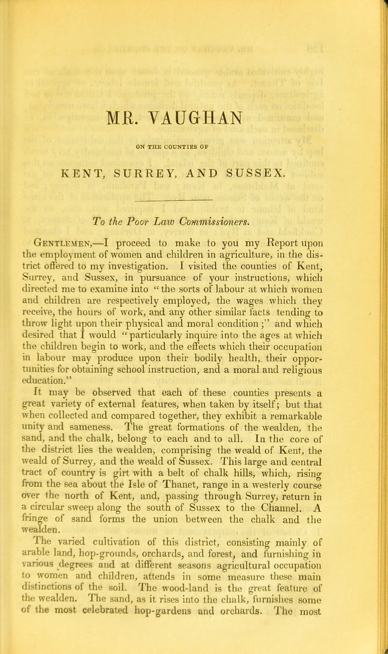 MR. VAOGHAN ON THE COUNTIES OF KENT, SURREY, AND SUSSEX. To the Poor Lav) Commissioners. Gentlemen,—I proceed to make to you my Report upon the employment of women and children in agriculture, in the dis- trict offered to my investigation. I visited the counties of Kent, Surrey, and Sussex, in pursuance of your instructions, which directed me to examine into  the sorts of labour at which women and children are respectively employed, the wages which they receive, the hours of work, and any other similar facts tending to throw light upon their physical and moral conditionand which desired that I would particularly inquire into the ages at which the children begin to work, and the effects which their occupation in labour may produce upon their bodily health, their oppor- tunities for obtaining school instruction, and a moral and religious education. It may be observed that each of these counties presents a great variety of external features, when taken by itself; but that when collected and compared together, they exhibit a remarkable unity and sameness. The great formations of the wealden, the sand, and the chalk, belong to each and to all. In the core of the district lies the wealden, comprising the weald of Kent, the weald of Surrey, and the weald of Sussex. This large and central tract of country is girt with a belt of chalk hills, which, rising from the sea about the Isle of Thanet, range in a westerly course over the north of Kent, and, passing through Surrey, return in a circular sweep along the south of Sussex to the Channel. A fringe of sand forms the union between the chalk and the wealden. , The varied cultivation of this district, consisting mainly of arable land, hop-grounds, orchards, and forest, and furnishing in various degrees and at different seasons agricultural occupation to women and children, attends in some measure these main distinctions of the soil. The wood-land is the great feature of the wealden. The sand, as it rises into the chalk, furnishes some of the most celebrated hop-gardens and orchards. The most