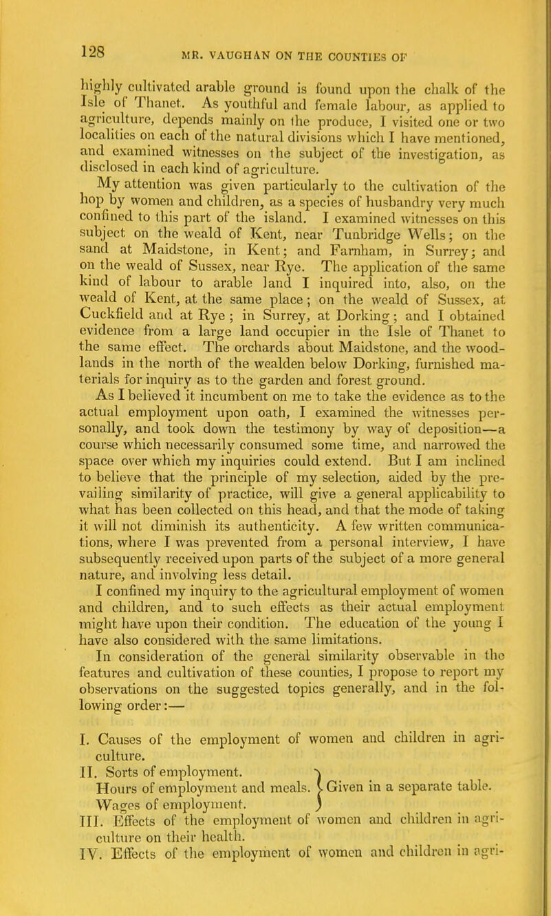 highly cultivated arable ground is found upon the chalk of the Isle of Thanet. As youthful and female labour, as applied to agriculture, depends mainly on the produce, I visited one or two localities on each of the natural divisions which I have mentioned, and examined witnesses on the subject of the investigation, as disclosed in each kind of agriculture. My attention was given particularly to the cultivation of the hop by women and children, as a species of husbandry very much confined to this part of the island. I examined witnesses on this subject on the weald of Kent, near Tunbridge Wells; on the sand at Maidstone, in Kent; and Farnham, in Surrey; and on the weald of Sussex, near Rye. The application of the same kind of labour to arable land I inquired into, also, on the weald of Kent, at the same place; on the weald of Sussex, at Cuckfield and at Rye ; in Surrey, at Dorking; and I obtained evidence from a large land occupier in the Isle of Thanet to the same effect. The orchards about Maidstone, and the wood- lands in the north of the wealden below Dorking, furnished ma- terials for inquiry as to the garden and forest ground. As I believed it incumbent on me to take the evidence as to the actual employment upon oath, I examined the witnesses per- sonally, and took down the testimony by way of deposition—a course which necessarily consumed some time, and narrowed the space over which my inquiries could extend. But I am inclined to believe that the principle of my selection, aided by the pre- vailing similarity of practice, will give a general applicability to what has been collected on this head, and that the mode of taking it will not diminish its authenticity. A few written communica- tions, where I was prevented from a personal interview, I have subsequently received upon parts of the subject of a more general nature, and involving less detail. I confined my inquiry to the agricultural employment of women and children, and to such effects as their actual employment might have upon their condition. The education of the young I have also considered with the same limitations. In consideration of the general similarity observable in the features and cultivation of these counties, I propose to report my observations on the suggested topics generally, and in the fol- lowing order:— I. Causes of the employment of women and children in agri- culture. II. Sorts of employment. ) Hours of employment and meals. V Given in a separate table. Wages of employment. ) III. Effects of the employment of women and children in agri- culture on their health. IV. Effects of the employment of women and children in ogri-
