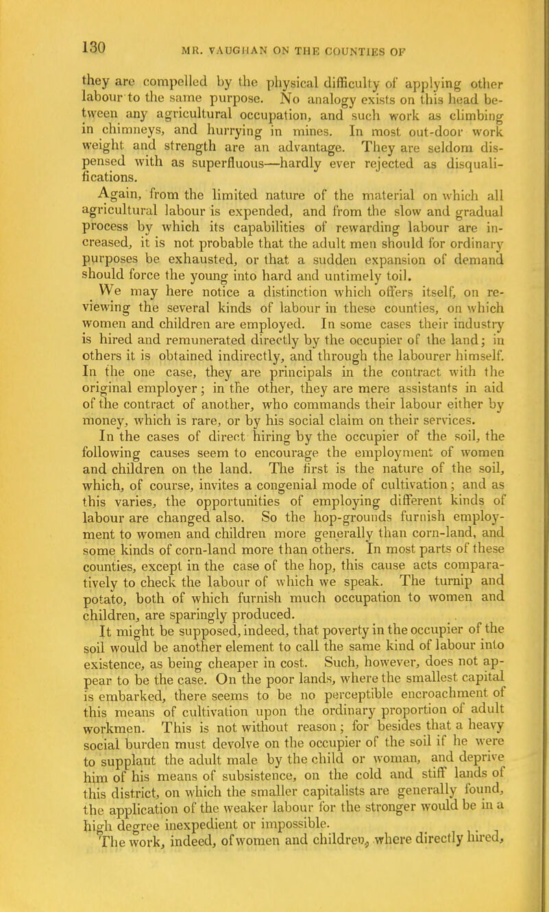 they are compelled by the physical difficulty of applying other labour to the same purpose. No analogy exists on this head be- tween any agricultural occupation, and such work as climbing in chimneys, and hurrying in mines. In most out-door work, weight, and strength are an advantage. They are seldom dis- pensed with as superfluous—hardly ever rejected as disquali- fications. Again, from the limited nature of the material on which all agricultural labour is expended, and from the slow and gradual process by which its capabilities of rewarding labour are in- creased, it is not probable that the adult men should for ordinary purposes be exhausted, or that a sudden expansion of demand should force the young into hard and untimely toil. We may here notice a distinction which offers itself, on re- viewing the several kinds of labour in these counties, on which women and children are employed. In some cases their industry is hired and remunerated directly by the occupier of the land; in others it is obtained indirectly, and through the labourer himself. In the one case, they are principals in the contract with the original employer; in the other, they are mere assistants in aid of the contract of another, who commands their labour either by money, which is rare, or by his social claim on their services. In the cases of direct hiring by the occupier of the soil, the following causes seem to encourage the employment of women and children on the land. The first is the nature of the soil, which, of course, invites a congenial mode of cultivation; and as this varies, the opportunities of employing different kinds of labour are changed also. So the hop-grounds furnish employ- ment to women and children more generally than corn-land, and some kinds of corn-land more than others. In most parts of these counties, except in the case of the hop, this cause acts compara- tively to check the labour of which we speak. The turnip and potato, both of which furnish much occupation to women and children, are sparingly produced. It might be supposed, indeed, that poverty in the occupier of the soil would be another element to call the same kind of labour into existence, as being cheaper in cost. Such, however, does not ap- pear to be the case. On the poor lands, where the smallest capital is embarked, there seems to be no perceptible encroachment of this means of cultivation upon the ordinary proportion of adult workmen. This is not. without reason; for besides that a heavy social burden must devolve on the occupier of the soil if he were to supplaut the adult male by the child or woman, and deprive him of his means of subsistence, on the cold and stiff lands of this district, on which the smaller capitalists are generally found, the application of the weaker labour for the stronger would be in a high degree inexpedient or impossible. The work, indeed, of women and children where directly hired,