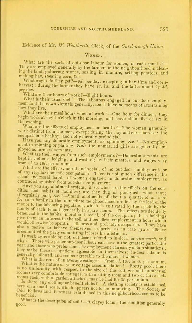 Evidence of Mr. W. Wcailierill, Clerk, of the Guisboroii'jh Union. Women. r What are the sorts of out-door labour for women, in each month?— IT.ev are employed generally by the farmers in the neighbourhood in clear- ing the land, gathering stones, scaling in manure, setting potatoes, and making hay, shearing corn, &c. What wages do they get?— 9d. per day, excepting in hay-time and corn- harvest ; during the former they have Is. Id., and'the latter about 2s. 3d. per day. What are their hours of work ?—Eight hours. What is their usual diet ?—The labourers engaged in out-door employ- ment find their own victuals generally, and I have no means of ascertaining how they live. ° What are their meal hours when at work ?—One hour for dinner ; they begin work at eight o'clock in the morning, and leave about live or six in the evening. What are the effects of employment on health ?—The women generally work distinct from the men, except during the hay and corn harvest: the occupation is healthy, and not generally prejudicial. Have you any domestic employment, as spinning, &c. ?—No employ- ment m spinning or plaiting, &c.; the unmarried girls are generally em- ployed as farmers' servants. What are their wages from such employments ?—Domestic servants are Jvept in victuals, lodging, and washing by their masters, and wa<-es vary trom 51. to lol. per annum. U hat are the effects, moral and social, of no out-door employment, or oi any regular domestic occupation ?—There is not much difference in the social and moral habits of women engaged in domestic employment, as contradistinguished from out-door employment. Have you any allotment system; if so, what are the effects on the con- dition and habits of families; are they dug or ploughed; what rent; if regularly paid, &c. P-Small allotments of about a quarter of an acre ior each family in the immediate neighbourhood are let by the lord of the manor to the labouring population, which is cultivated by the spade by the lamily of each tenant generally in spare hours. The effects are decidedly beneficial to the habits, moral and social, of the occupiers; those holding gne them an interest in the soil, and beneficial employment in hours which w ould otherwise be spent in idleness and probably dissipation. They have also a motive to behave themselves properly, as in case grave offence is committed the party committing it loses his allotment. ^,S?W0^ruaSree,able 0r not> out-door Piefered to in-door, or vice versa, and wnv . —lhose who prefer out-door labour can have it the greatest part of the SZZ'Sl .fe Prefer domestic employment can easily obtain situations; 'SSef [^occupations agreeable to themselves; in-door labour is generally fo lowed, and seems agreeable to the married women. J   ™e m!1 °f U< aVerage cottagei'-From R 10*. to Al. per annum. U nr. f ature10f y°ur cottage accommodation ?-Pretty good, there 1™, v yr W1\h, respect t0 the sizo of the cotta^s and number of 2; 7 C0™hnM« cottages, with a sitting-room and two or three bed- rooms each, with a garden attached, may be had for 3*. per annum. here lm?J3l , S ? uenefU dubs ?~A c,othinS societ>- is established Odd FrMnw rSe' Wich af'Pears not 10 be improving. The Society of benefida  reStm es,ab,i^d in neighbourhood seems tabe ^JVhat is the description of soil ?-A clayey loam; the condition generally