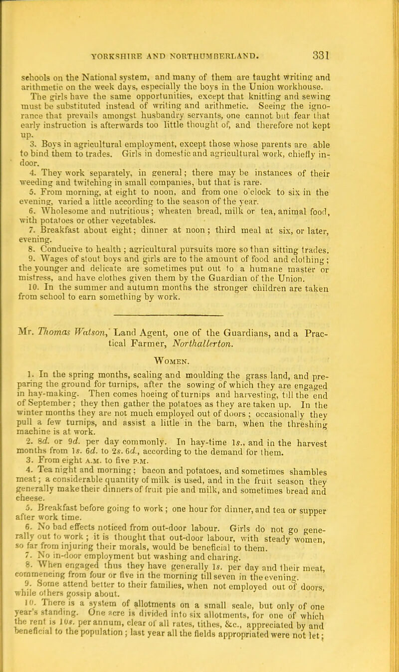 sehools on the National system, and many of them are taught writing and arithmetic on the week days, especially the hoys in the Union workhouse. The girls have the same opportunities, except that knitting and sewing must be substituted instead of writing and arithmetic. Seeing the igno- rance that prevails amongst husbandry servants, one cannot hut fear that early instruction is afterwards too little thought of, and therefore not kept up. 3. Boys in agricultural employment, except those whose parents are ahle to bind them to trades. Girls in domestic and agricultural work, chiefly in- door. 4. They work separately, in general; there may be instances of their weeding and twitching in small companies, but that is rare. 5. From morning, at eight to noon, and from one o'clock to six in the evening, varied a little according to the season of the year. 6. Wholesome and nutritious; wheaten bread, milk or tea, animal food, with potatoes or other vegetables. 7. Breakfast about eight; dinner at noon; third meal at six, or later, evening. 8. Conducive to health ; agricultural pursuits more so than sitting trades. 9. Wages of stout boys and girls are to the amount of food and clothing; the younger and delicate are sometimes put out to a humane master or mistress, and have clothes given them by the Guardian of the Union. 10. In the summer and autumn months the stronger children are taken from school to earn something by work. Mr. Thomas Watson,' Land Agent, one of the Guardians, and a Prac- tical Farmer, Northallerton. Women. 1. In the spring months, scaling and moulding the grass land, and pre- paring the ground for turnips, after the sowing of which they are engaged in hay-making. Then comes hoeing of turnips and harvesting, till the end of September; they then gather the potatoes as they are taken up. In the winter months they are not much employed out of doors ; occasionally they pull a few turnips, and assist a little in the barn, when the threshing machine is at work. 2. 8d. or 9d. per day commonly. In hay-time Is., and in the harvest months from Is. 6d. to 2s. 6d., according to the demand for them. 3. From eight a.m. to five p.m. 4. Tea night and morning; bacon and potatoes, and sometimes shambles meat; a considerable quantity of milk is used, and in the fruit season they generally make their dinners of fruit pie and milk, and sometimes bread and cheese. 5. Breakfast before going to work ; one hour for dinner, and tea or supper after work time. 6. No bad effects noticed from out-door labour. Girls do not go gene- rally out to work ; it is thought that out-door labour, with steady women, so jar from injuring their morals, would be beneficial to them. 7. No in-door employment but washing and charing. 8. When engaged thus they have generally U. per day and their meat, commencing from four or five in the morning till seven in theevening. 9. Some attend better to their families, when not employed out of doors while others gossip about. 10. There is a system of allotments on a small scale, but only of one year's standing. One acre is divided into six allotments, for one of which the rent is 10*. per annum, clear of all rates, tithes, &c, appreciated by and beneficial to the population ; last year all the fields appropriated were not let •