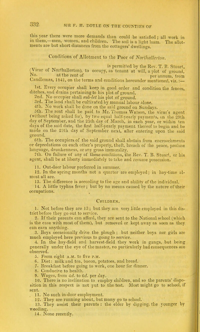 this year there were more demands than could be satisfied; all work in in them—men, women, and children. The soil is a light loam. The allot- ments are but short distances from the cottagers' dwelling's. Conditions of Allotment to the Poor of Northallerton. is permitled by the Rev. T. B. Stuart, (Vicar of Northallerton), to occupy, as tenant at will, a plot of ground, No. attherentof per annum, trom Candlemas, 1841, on the terms and conditions hereunder mentioned, viz. :— 1st. Every occupier shall keep in good order and condition the fences, ditches, and drains pertaining to his plot of ground. 2nd. No occupier shall sub-let his plot of ground. 3rd. The land shall be cultivated by manual labour alone. 4th. No work shall be done on the said ground on Sundays. 5th. The rent shall be paid to Mr. Thomas Watson, the vicar's agent (without being asked for), by two equal half-yearly payments, on the 29th day of September, and the 25th day of March, in each'year, or within ten days of the said date, the first half-yearly payment thereof to begin and be made on the 2'Jth day of September next, after entering upon the said ground. 6th. The occupiers of the said ground shall abstain from encroachments or depredations on each other's properly, theft, breach of the peace, profane language, drunkenness, or any gross immorality. 7th. On failure of any of these conditions, the Rev. T. B. Stuart, or his agent, shall be at liberty immediately to take and resume possession. 11. Out-door labour preferred in summer. 12. In the spring months not a quarter are employed ; in hay-time al- most all are. 13. The difference is according to the age and ability of the individual. 14. A little typhus fever; but by no means caused by the nature of their occupations. t Children. 1. Not before they are 13 ; but they are very little employed in this dis- trict before they go out to service. 2. If their parents can afford, they are sent to the National school (which is the case with most of them), but removed or kept away as soon as they can earn anything. 3. Boys occasionally drive the plough ; but neither boys nor girls are much employed here previous to going to service. 4. In the hay-field and harvest-field they work in gangs, but being generally under the eye of the master, no particularly bad consequences are observed. 5. From eight a.m. to five p.m. 6. Diet: milk and tea, bacon, potatoes, and bread. 7. Breakfast before going to work, one hour for dinner. 8. Conducive to health. 9. Wages, from Ad. to 6d. per day. 10. There is no inclination to employ children, and so the parents' dispo- sition in this respect is not put to the test. Most might go to school, if sent. 11. No such in-door employment. 12. They are running about, but many go to school. 13. They assist their parents : the elder by digging, the younger by weeding. 14. None recently.