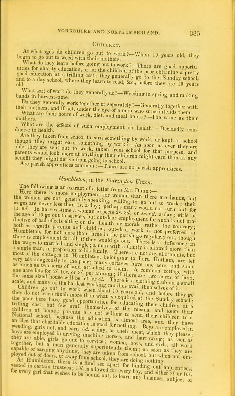 Children. At what ages do children go out to work?—When 10 years old th*v begin to go out to weed with their mothers. 7 ' y What do they learn before goin out to work ? tu„.0 . nities for charity education, of forCchdZn ofTSp^Zt!n^Z\Z good education at a trifling cost: they °enerallv ™ t„ ti, q Sg Pi Y -* .o a a.y sch„0l> ,vhere !hey ,•„„ ta^jt^s*,'** baSs^r^-dL110 Ceding in spring, and raaking duleloTeJfL ^ °f em^ment » health?-Decidedly con- at school Lent they ntighfdSi tm5S^ddWU ^ than * ^ Are pansh apprentices common ?-There are no parish apprentices. Humbleton, in the Patrington Union HPr/°^0Wing iS an CXtract of a letter from Mr Dunn • Ar^r^^S » Hand, but the age of 15 go out to service h.,t m,?!i , or 2s' 6d- aday; Sirls of ductive of badgeffects either on the health oT^^ *? SUch is not both as regards parents and ch Wm„ ♦ J 0'aIs' rather the contrary Humbleton. for not morh^fenXtari  ?0t Prefe-ed * there is employment for all, if they wou,c lPou f? X98^AZ °Ut' thouSh the wages to married and s ngle a man Jtl r ?e.re 18 a Terence in a single man, in proportion to hL' faS ThP1*117 ,S all°Wed m°l'e than most of the cottages in Humble ton L Jl f 'V01 alI°tments, but very advantageously to the poor m^nv ,n?t§ g 1° L°rd Hotham> are let one acre lets for 21. 10*. or 3/. per annum if^he, C°T°n C°lta^e with the same sized house will be let for 4? Thel, T, -tW0 acres of land« scale and many of the hardest working fin iesa?ai °»Dg <?ub ° a smaI1 Children go out to work when ahmit in I i, emselves of i4- they do not learn much more Than what I ! years °ld> a»d before they go the poor here have good onnortunT £f f at the Sunday school tnHing cost but few a^Ton8^e.^f110ftt,,,8 their f3^ 2. children at home • nawmta -,!,ees ot the means, and keen the.;,. National scbooT becfu L^dfion^Jo send their chnSn ta ariidea that charitable educations ^fo^01 f£*' and theX ^ave needing, girls not, and earn 6d. a-dav or thl , S' ?°y? are employedin boys are employed in driving machine horse ??U Which they ^fae; ulll™ ?,e« girls 8° out to service women . fMW¥h*'i ««i U ^M6r'rbut a man «enerally superintends t'l 0>'S' ad girls' a11 capab e of earning anything thev 3/ni <■ Ulem ; as soon as they are ployed out of door's, o/awa CS t ^ fW< blU W',en noi ^ At Humbleton, there is .^7 thcy are doillK nothing, vested in certain trustees 10/ ?5art for billdi»g out npnrcntiop.