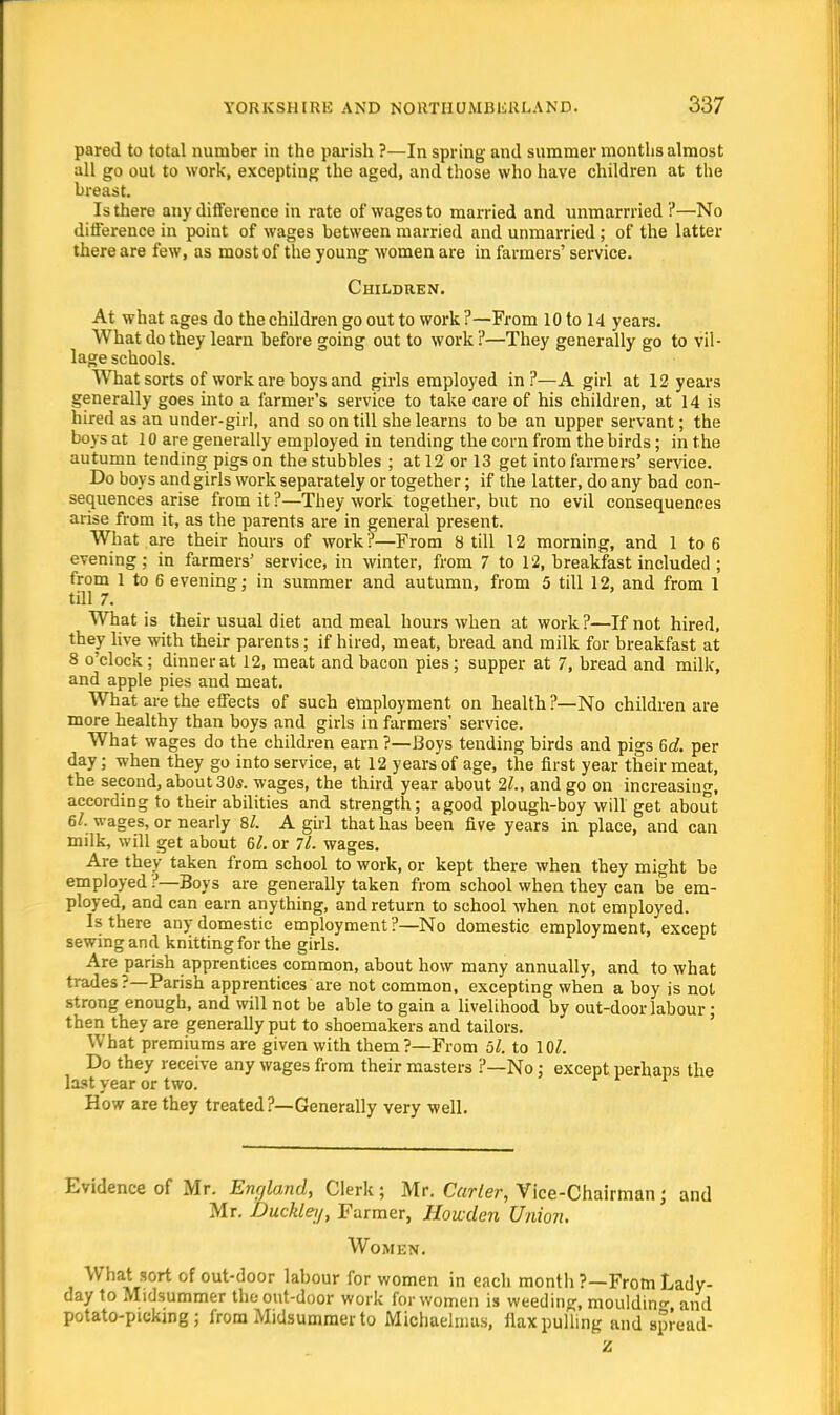 pared to total number in the parish ?—In spring and summer months almost all go out to work, excepting the aged, and those who have children at the breast. Is there any difference in rate of wages to married and unmarrried ?—No difference in point of wages between married and unmarried ; of the latter there are few, as most of the young women are in farmers' service. Children. At what ages do the children go out to work ?—From 10 to 14 years. What do they learn before going out to work?—They generally go to vil- lage schools. What sorts of work are boys and girls employed in?—A girl at 12 years generally goes into a farmer's service to take care of his children, at 14 is hired as an under-girl, and so on till she learns to be an upper servant; the boys at 10 are generally employed in tending the corn from the birds; in the autumn tending pigs on the stubbles ; at 12 or 13 get into farmers' service. Do boys and girls work separately or together; if the latter, do any bad con- sequences arise from it ?—They work together, but no evil consequences arise from it, as the parents are in general present. What are their hours of work?—From Still 12 morning, and 1 to 6 evening ; in farmers' service, in winter, from 7 to 12, breakfast included ; from 1 to 6 evening; in summer and autumn, from 5 till 12, and from 1 till 7. What is their usual diet and meal hours when at work?—Knot hired, they live with their parents; if hired, meat, bread and milk for breakfast at 8 o'clock; dinner at 12, meat and bacon pies; supper at 7, bread and milk, and apple pies and meat. What are the effects of such employment on health ?—No children are more healthy than boys and girls in farmers' service. What wages do the children earn ?—Boys tending birds and pigs 6d. per day; when they go into service, at 12 years of age, the first year their meat, the second, about 30s. wages, the third year about 21., and go on increasing, according to their abilities and strength; agood plough-boy will get about 6/. wages, or nearly 8/. A girl that has been five years in place, and can milk, will get about 6l. or 71. wages. Are they taken from school to work, or kept there when they might be employed ?—Boys are generally taken from school when they can be em- ployed, and can earn anything, and return to school when not employed. Is there any domestic employment ?—No domestic employment, except sewing and knitting for the girls. Are parish apprentices common, about how many annually, and to what trades ?—Parish apprentices are not common, excepting when a boy is not strong enough, and will not be able to gain a livelihood by out-door labour; then they are generally put to shoemakers and tailors. What premiums are given with them?—From ol. to 10/. Do they receive any wages from their masters ?—No; except perhaps the last year or two. How are they treated?—Generally very well. Evidence of Mr. England, Clerk; Mr. Carter, Vice-Chairmanj and Mr. Buckley, Farmer, Howden Union. Women. What sort of out-door labour for women in each month ?—From Lady- day to Midsummer the out-door work for women is weeding, moulding and potato-picking; from Midsummer to Michaelmas, flax pulling and spread- Z