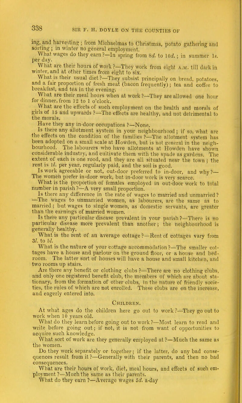 ing, and harvesting ; from Michaelmas to Christmas, potato gathering and sorting ; in winter no general employment. What wages do they earn?—In spring from 8d. to \0d.: in summer Is. per day. What are their hours of work?—They work from eight a.m. till dark in winter, and at other times from eight to six. What is their usual diet?—They subsist principally on bread, potatoes, and a fair proportion of fresh meat (bacon frequently); tea and coffee to breakfast, and tea in the evening. What are their meal hours when at work ?—They are allowed one hour for dinner, from ] 2 to 1 o'clock. What are the effects of such employment on the health and morals of girls of 15 and upwards ?—The effects are healthy, and not detrimental to the morals. Have they any in-door occupations ?—None. Is there any allotment system in your neighbourhood ; if so, what are the effects on the condition of the families ?—The allotment system has been adopted on a small scale at Howden, but is not general in the neigh- bourhood. The labourers who have allotments at Howden have shown considerable industry, and cultivate them with the spade as gardens. The extent of each is one rood, and they are all situated near the town ; the rent is 1^. per year, regularly paid, and the soil is good. Is work agreeable or not, out-door preferred to in-door, and why?— The women prefer in-door work, but in-door work is very scarce. What is the proportion of females employed in out-door work to total number in parish ?—A very small proportion. Is there any difference in the rate of wages to married and unmarried ? —The wages to unmarried women, as labourers, are the same as to married; but wages to single women, as domestic servants, are greater than Ihe earnings of married women. Is there any particular disease prevalent in your parish ?—There is no particular disease more prevalent than another; the neighbourhood is generally healthy. What is the rent of an average cottage ?—Rent of cottages vary from 31. to 51. What is the nature of your cottage accommodation ?—The smaller cot- tages have a house and parlour on the ground floor, or a house and bed- room. The latter sort of houses will have a house and small kitchen, and two rooms up stairs. Are there any benefit or clothing clubs ?—There are no clothing clubs, and only one registered benefit club, the members of which are about sta- tionary, from the formation of other clubs, in the nature of friendly socie- ties, the rules of which are not enrolled. These clubs are on the increase, and eagerly entered into. Children. At what ages do the children here go out to work ?—They go out to work when 10 years old. What do they learn before going out to work?—Most learn to read ami write before going out; if not, it is not from want of opportunities to acquire such knowledge. What sort of work are they generally employed at ?—Much the same as the women. Do they work separately or together; if the latter, do any bad conse- quences result from it?—Generally with their parents, and then no bad consequences. What are their hours of work, diet, meal hours, and effects of such em- ployment?—Much the same as their parents. What do they earn ?—Average wages 5d. a-day