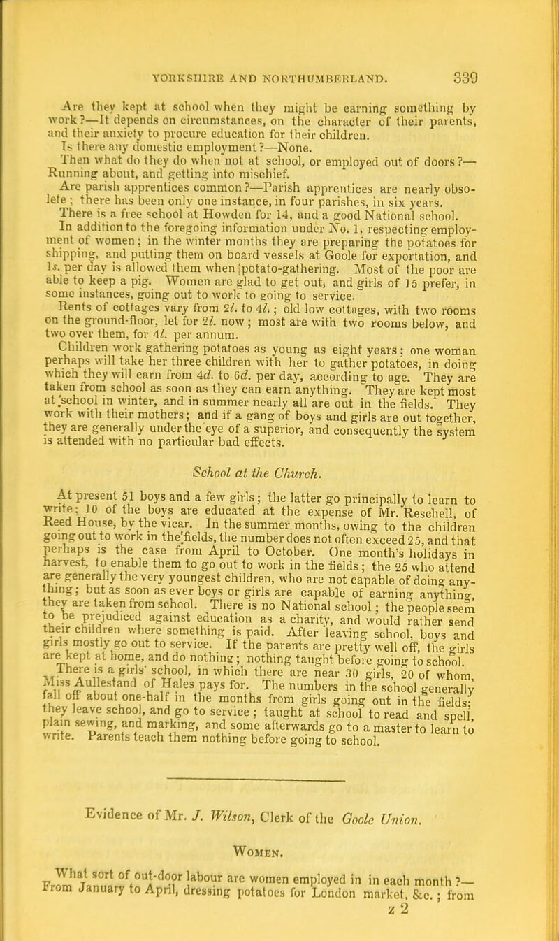 Are they kept at school when they might he earning something by work?—It depends on circumstances, on the character of their parents, and their anxiety to procure education for their children. Is there any domestic employment?—None. Then what do they do when not at school, or employed out of doors?— Running ahout, and getting into mischief. Are parish apprentices common ?—Parish apprentices are nearly obso- lete ; there has been only one instance, in four parishes, in six years. There is a free school at Hovvden for 14, and a good National school. In addition to the foregoing information under No. 1, respecting employ- ment of women; in the winter months they are preparing the potatoes for shipping, and putting them on board vessels at Goole for exportation, and 1*. per day is allowed them when ;potato-gathering. Most of the poor are able to keep a pig. Women are glad to get out, and girls of 15 prefer, in some instances, going out to work to going to service. Rents of cottages vary from 1l. to 4l.; old low cottages, with two rooms on the ground-floor, let for 21. now; most are with two rooms below, and two over them, for Al. per annum. Children work gathering potatoes as young as eight years; one woman perhaps will take her three children with her to gather potatoes, in doing which they will earn from 4d. to 6c?. per day, according to age. They are taken from school as soon as they can earn anything. They are kept most at .'school m winter, and in summer nearly all are out in the fields. They work with their mothers; and if a gang of boys and girls are out together, they are generally under the eye of a superior, and consequently the system is attended with no particular bad effects. School at the Church. At present 51 boys and a few girls; the latter go principally to learn to write; 10 of the boys are educated at the expense of Mr. Reschell, of Reed House, by the vicar. In the summer months, owing to the children going out to work in the'fields, the number does not often exceed 25, and that perhaps is the case from April to October. One month's holidays in harvest, to enable them to go out to work in the fields ; the 25 who attend are generally the very youngest children, who are not capable of doing any- thing; but as soon as ever boys or girls are capable of earning anything they are taken from school. There is no National school; the people seem to be prejudiced against education as a charity, and would rather send their children where somelhing is paid. After leaving school, boys and girls mostly go out to service. If the parents are pretty well off, the girls are kept at home, and do nothing; nothing taught before going to school 1 here is a girls school, in which there are near 30 girls, 20 of whom Miss Aullestand of Hales pays for. The numbers in the school generally fall off about one-half in the months from girls going out in the fields- they leave school, and go to service ; taught at school to read and spell plain sewing, and marking, and some afterwards go to a master to learn to write. Parents teach them nothing before going to school Evidence of Mr. J. Wilson, Clerk of the Goole Union. Women. What sort of out-door labour are women employed in in each month ?— *rom January to April, dressing potatoes for London market, &c. ; from z 2