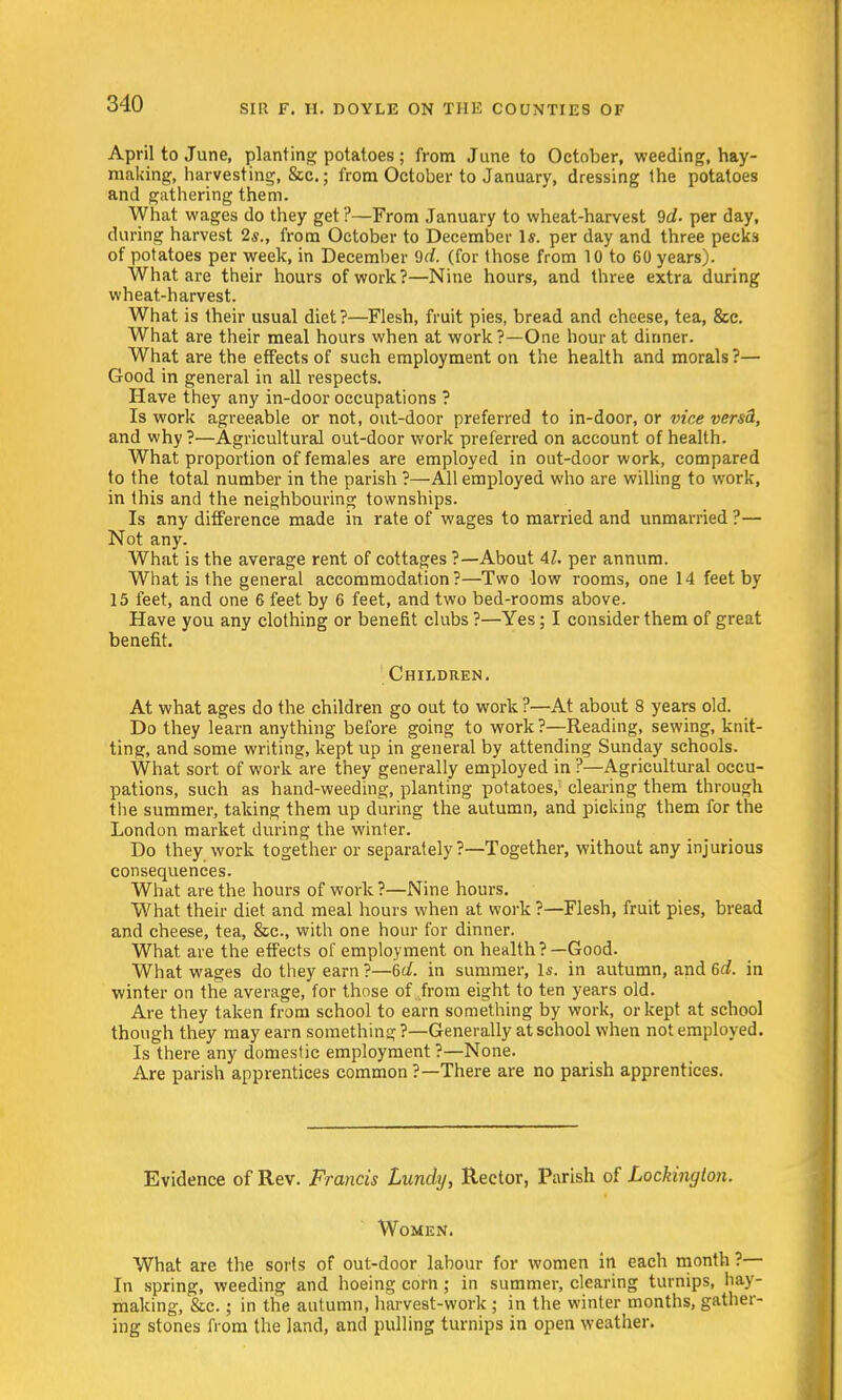 April to June, planting potatoes ; from June to October, weeding, hay- making, harvesting, &c.; from October to January, dressing the potatoes and gathering them. What wages do they get ?—From January to wheat-harvest 9d- per day, during harvest 2s., from October to December Is. per day and three pecks of potatoes per week, in December 9d (for those from 10 to 60 years). What are their hours of work?—Nine hours, and three extra during wheat-harvest. What is their usual diet?—Flesh, fruit pies, bread and cheese, tea, &c. What are their meal hours when at work?—One hour at dinner. What are the effects of such employment on the health and morals ?— Good in general in all respects. Have they any in-door occupations ? Is work agreeable or not, out-door preferred to in-door, or vice versd, and why ?—Agricultural out-door work preferred on account of health. What proportion of females are employed in out-door work, compared to the total number in the parish ?—All employed who are willing to work, in this and the neighbouring townships. Is any difference made in rate of wages to married and unmarried ?— Not any. What is the average rent of cottages ?—About 41. per annum. What is the general accommodation?—Two low rooms, one 14 feet by 15 feet, and one 6 feet by 6 feet, and two bed-rooms above. Have you any clothing or benefit clubs ?—Yes; I consider them of great benefit. Children. At what ages do the children go out to work ?—At about 8 years old. Do they learn anything before going to work ?—Reading, sewing, knit- ting, and some writing, kept up in general by attending Sunday schools. What sort of work are they generally employed in ?—Agricultural occu- pations, such as hand-weeding, planting potatoes/ clearing them through the summer, taking them up during the autumn, and picking them for the London market during the winter. Do they work together or separately ?—Together, without any injurious consequences. What are the hours of work ?—Nine hours. What their diet and meal hours when at work ?—Flesh, fruit pies, bread and cheese, tea, &c, with one hour for dinner. What are the effects of employment on health?—Good. What wages do they earn ?—6c/. in summer, Is. in autumn, and 6c?. in winter on the average, for those of . from eight to ten years old. Are they taken from school to earn something by work, or kept at school though they may earn something ?—Generally at school when not employed. Is there any domestic employment ?—None. Are parish apprentices common ?—There are no parish apprentices. Evidence of Rev. Francis Luncly, Rector, Parish of Lockinglon. Women. What are the sorts of out-door labour for women in each month ?— In spring, weeding and hoeing corn; in summer, clearing turnips, hay- making, &c.; in the autumn, harvest-work ; in the winter months, gather- ing stones from the land, and pulling turnips in open weather.