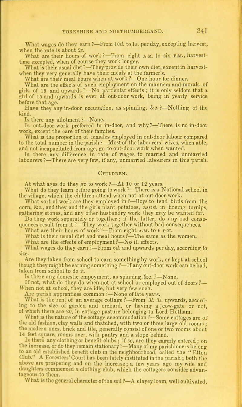 What wages do they earn ?—From 10c/. to.ls. per day, excepting harvest, when the rate is about 2*. What are their hours of work?—From eight a.m. to six p.m., harvest- time excepted, when of course they work longer. What is their usual diet?—They provide their own diet, except in harvest- when they very generally have their meals at the farmer's. What are their meal hours when at work ?—One hour for dinner. What are the effects of such employment on the manners and morals of girls of 15 and upwards ?—No particular effects ; it is only seldom that a girl of 15 and upwards is ever at out-door work, being in yearly service before that age. Have they any in-door occupation, as spinning, &c. ?—Nothing of the kind. Is there any allotment ?—None. Is out-door work preferred to in-door, and why?—There is no in-door work, except the care of their families. What is the proportion of females employed in out-door labour compared to the total number in the parish?—Most of the labourers' wives, when able, and not incapacitated from age, go to out-door work when wanted. Is there any difference in rate of wages to married and unmarried labourers ?—There are very few, if any, unmarried labourers in this parish. Children. At what ages do they go to work ?—At 10 or 12 years. What do they learn before going to work ?—There is a National school in the village, which the children attend when not at out-door work. What sort of work are they employed in ?—Boys to tend birds from the corn, &c, and they and the girls plant potatoes, assist in hoeing turnips, gathering stones, and any other husbandry work they may be wanted for. Do they work separately or together; if the latter, do any bad conse- quences result from it ?—They work together without bad consequences. What are their hours of work?—From eight a.m. to 6 p.m. What is their usual diet and meal hours ?—The same as the women. What are the effects of employment ?—No ill effects. What wages do they earn ?—From 6d. and upwards per day, according to size. Are they taken from school to earn something by work, or kept at school though they might be earning something ?—If any out-door work can be had, taken from school to do it. Is there any domestic empoyment, as spinning, &c. ?—None. If not, what do they do when not at school or employed out of doors ?— When not at school, they are idle, but very few such. Are parish apprentices common?—None of late years. What is the rent of an average cottage ?—From 31. 3s. upwards, accord- ing to the size of garden and orchard, or having a, cow-gate or not, of which there are 20, in cottage pasture belonging to Lord Hotham. What is the nature of the cottage accommodation ?—Some cottages are of the old fashion, clay walls and thatched, with two or three large old rooms ; the modern ones, brick and tile, generally consist of one or two rooms about 14 feet square, rooms over, with pantry and a slope behind. Is there any clothing or benefit clubs ; if so, are they eagerly entered ; on the increase, or do they remain stationary ?—Many of my parishioners belong to an old established benefit club in the neighbourhood, called the  Etton Club. A Foresters'Court has been lately instituted in the parish ; both the above are prospering and on the increase; a few years ago my wife and daughters commenced a clothing club, which the cottagers consider advan- tageous to them. What is the general character of the soil ?—A clayey loam, well cultivated,