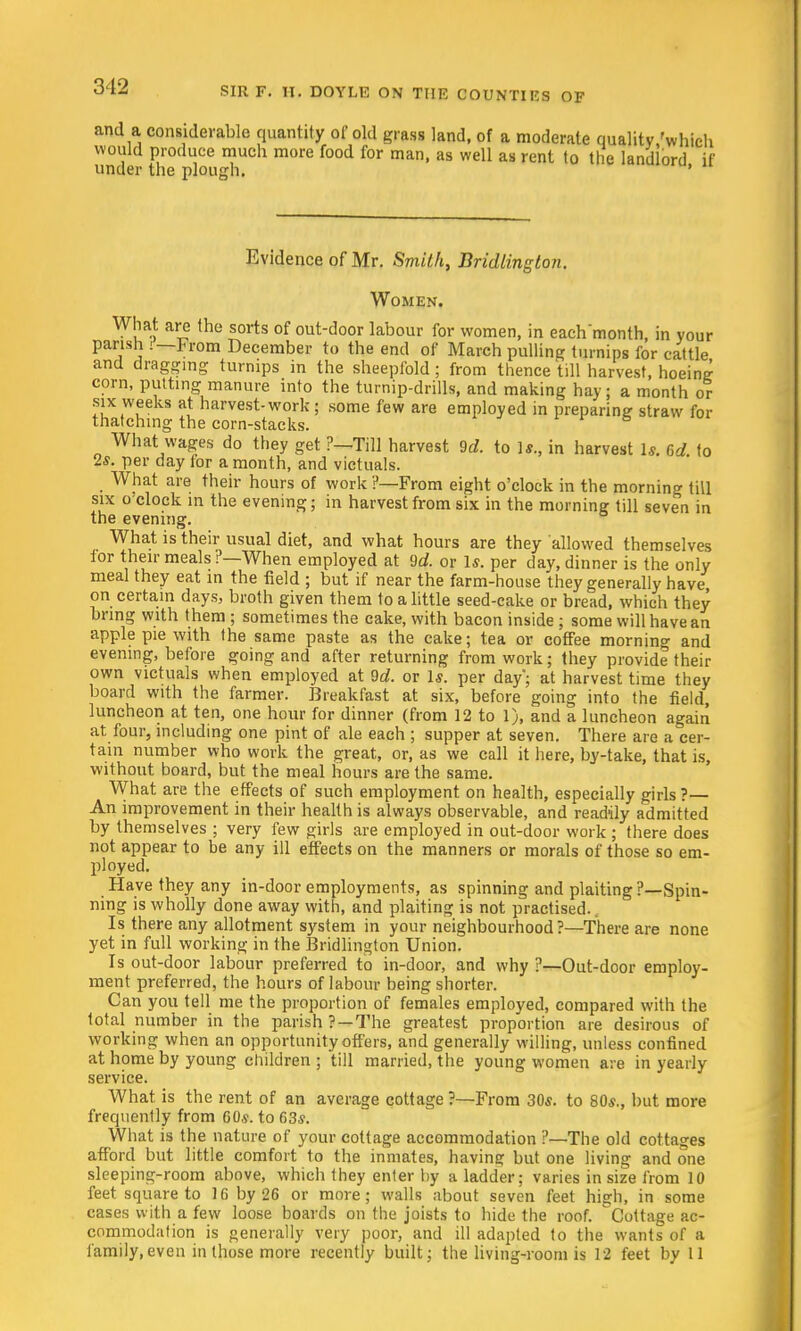 and a considerable quantity of old grass land, of a moderate quality/which would produce much more food for man, as well as rent to the landlord if under the plough. ' Evide nee of Mr. Smithy Bridlington. Women. What are the sorts of out-door labour for women, in eachmonth in your parish :—From December to the end of March pulling turnips for cattle and dragging turnips in the sheepfold ; from thence till harvest, hoeins corn, putting manure into the turnip-drills, and making hay; a month or six weeks at harvest-work; some few are employed in preparing straw for thatching the corn-stacks. What wages do they get ?—Till harvest 9d. to Is., in harvest 1*. 6d to 2*. per day for a month, and victuals. What are their hours of work ?—From eight o'clock in the morning till six o'clock in the evening; in harvest from six in the morning till seven in the evening. What is their usual diet, and what hours are they allowed themselves for their meals ?—When employed at 9rf. or 1*. per day, dinner is the only meal they eat in the field ; but if near the farm-house they generally have on certain days, broth given them to a little seed-cake or bread, which they bring with them ; sometimes the cake, with bacon inside ; some will have an apple pie with the same paste as the cake; tea or coffee morning and evening, before going and after returning from work; they provide their own victuals when employed at 9d. or Is. per day'; at harvest time they board with the farmer. Breakfast at six, before going into the field, luncheon at ten, one hour for dinner (from 12 to 1), and a luncheon again at four, including one pint of ale each ; supper at seven. There are a cer- tain number who work the great, or, as we call it here, by-take, that is, without board, but the meal hours are the same. What are the effects of such employment on health, especially girls ?— An improvement in their health is always observable, and readily admitted by themselves ; very few girls are employed in out-door work ; there does not appear to be any ill effects on the manners or morals of those so em- ployed. Have they any in-door employments, as spinning and plaiting ?—Spin- ning is wholly done away with, and plaiting is not practised. Is there any allotment system in your neighbourhood?—There are none yet in full working in the Bridlington Union. Is out-door labour preferred to in-door, and why ?—Out-door employ- ment preferred, the hours of labour being shorter. Can you tell me the proportion of females employed, compared with the total number in the parish? —The greatest proportion are desirous of working when an opportunity offers, and generally willing, unless confined at home by young children ; till married, the young women are in yearly service. What is the rent of an average cottage?—From 30*. to 80*., but more frequently from 60*. to 63*. What is the nature of your cottage accommodation ?—The old cottages afford but little comfort to the inmates, having but one living and one sleeping-room above, which they enter by a ladder; varies in size from 10 feet square to 16 by 26 or more; walls about seven feet high, in some cases with a few loose boards on the joists to hide the roof. Cottage ac- commodation is generally very poor, and ill adapted to the wants of a family,even in those more recently built; the living-room is 12 feet by 11