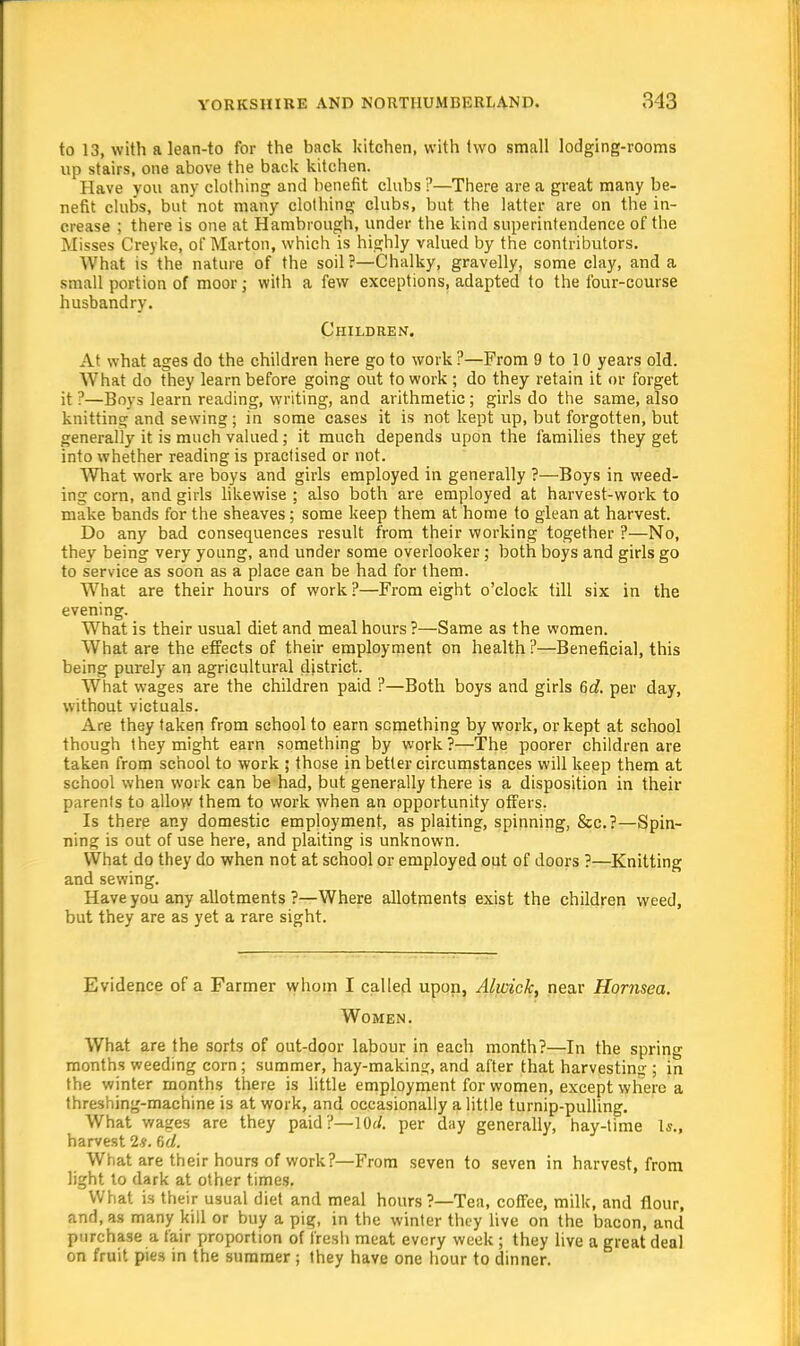 to 13, with a lean-to for the back kitchen, with two small lodging-rooms up stairs, one above the back kitchen. Have you any clothing and benefit clubs ?—There are a great many be- nefit clubs, but not many clothing clubs, but the latter are on the in- crease ; there is one at Hambrough, under the kind superintendence of the Misses Creyke, of Mart on, which is highly valued by the contributors. What is the nature of the soil?—Chalky, gravelly, some clay, and a small portion of moor; with a few exceptions, adapted to the four-course husbandry. Children. At what ages do the children here go to work ?—From 9 to 10 years old. What do they learn before going out to work ; do they retain it or forget it ?—Boys learn reading, writing, and arithmetic; girls do the same, also knitting and sewing; in some cases it is not kept up, but forgotten, but generally it is much valued; it much depends upon the families they get into whether reading is practised or not. What work are boys and girls employed in generally ?—Boys in weed- ing corn, and girls likewise ; also both are employed at harvest-work to make bands for the sheaves; some keep them at home to glean at harvest. Do any bad consequences result from their working together ?—No, they being very young, and under some overlooker; both boys and girls go to service as soon as a place can be had for them. What are their hours of work ?—From eight o'clock till six in the evening. What is their usual diet and meal hours ?—Same as the women. What are the effects of their employment on health ?—Beneficial, this being purely an agricultural district. What wages are the children paid ?—Both boys and girls 6c?. per day, without victuals. Are they taken from school to earn something by work, or kept at school though they might earn something by work?—The poorer children are taken from school to work ; those in better circumstances will keep them at school when work can be had, but generally there is a disposition in their parents to allow them to work when an opportunity offers. Is there any domestic employment, as plaiting, spinning, &c. ?—Spin- ning is out of use here, and plaiting is unknown. What do they do when not at school or employed out of doors ?—Knitting and sewing. Have you any allotments ?—Where allotments exist the children weed, but they are as yet a rare sight. Evidence of a Farmer whom I called upon, Alwick, near Hornsea. Women. What are the sorts of out-door labour in each month?—In the spring months weeding corn; summer, hay-making, and after that harvesting ; in the winter months there is little employment for women, except where a threshing-machine is at work, and occasionally a little turnip-pulling. What wages are they paid?—\Qd. per day generally, hay-time Is., harvest 2?. 6d. What are their hours of work?—From seven to seven in harvest, from light to dark at other times. What is their usual diet and meal hours?—Tea, coffee, milk, and flour, and, as many kill or buy a pig, in the winter they live on the bacon, and purchase a fair proportion of fresh meat every week ; they live a great deal on fruit pies in the summer; they have one hour to dinner.