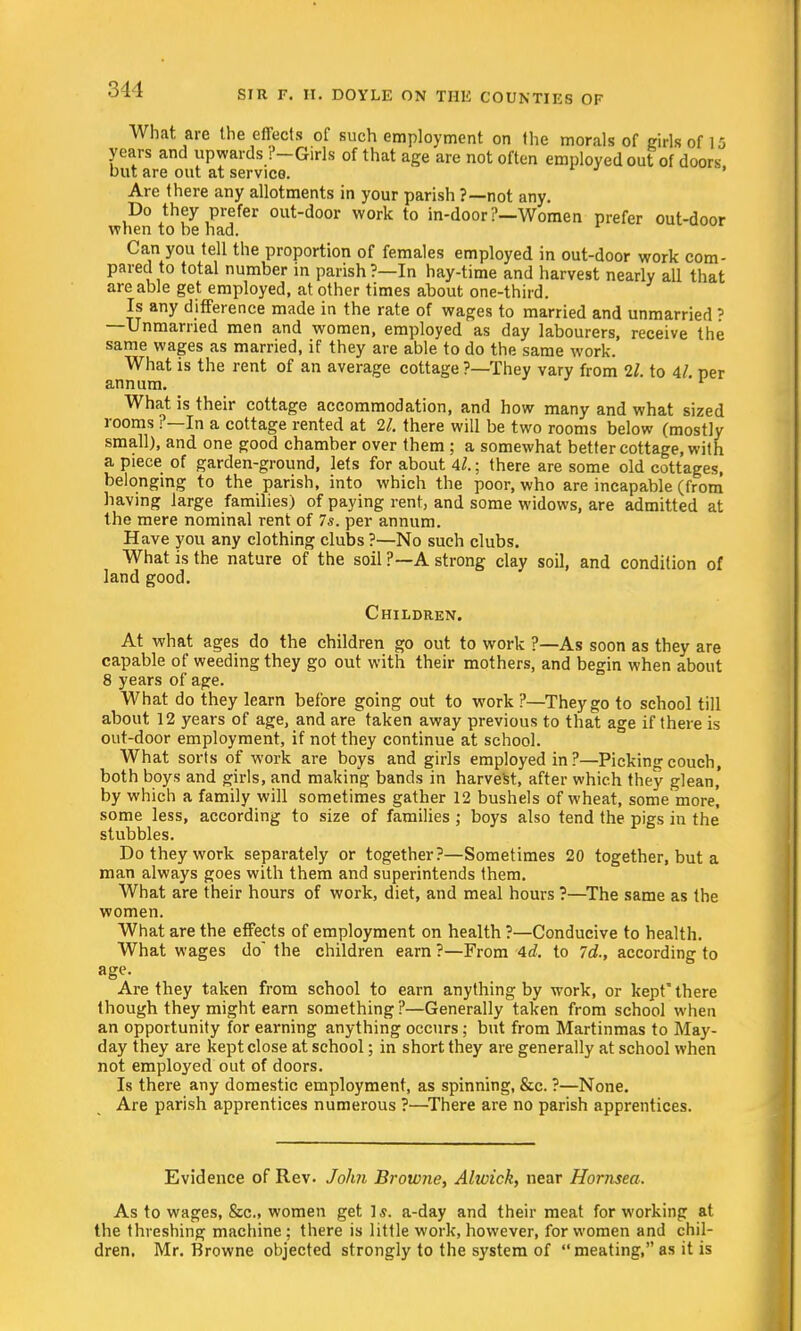 What are the effects of such employment on the morals of girls of 15 years and upwards ?-Girls of that age are not often employed out of doors but are out at service. Are there any allotments in your parish ?—not any. Do they prefer out-door work to in-door?—Women prefer out-door when to he had. Can you tell the proportion of females employed in out-door work com- pared to total number in parish?—In hay-time and harvest nearly all that are able get employed, at other times about one-third. Is any difference made in the rate of wages to married and unmarried ? —Unmarried men and women, employed as day labourers, receive the same wages as married, if they are able to do the same work. What is the rent of an average cottage ?—They vary from 11. to 4/ ner annum. '1 What is their cottage accommodation, and how many and what sized rooms ?—In a cottage rented at 21. there will be two rooms below (mostly small), and one good chamber over them ; a somewhat better cottage, with a piece of garden-ground, lets for about M.; there are some old cottages, belonging to the parish, into which the poor, who are incapable (from having large families) of paying rent, and some widows, are admitted at the mere nominal rent of 7s. per annum. Have you any clothing clubs ?—No such clubs. What is the nature of the soil ?—A strong clay soil, and condition of land good. Children. At what ages do the children go out to work ?—As soon as they are capable of weeding they go out with their mothers, and begin when about 8 years of age. What do they learn before going out to work ?—They go to school till about 12 years of age, and are taken away previous to that age if there is out-door employment, if not they continue at school. What sorts of work are boys and girls employed in ?—Picking couch, both boys and girls, and making bands in harvest, after which they glean, by which a family will sometimes gather 12 bushels of wheat, some more! some less, according to size of families ; boys also tend the pigs in the stubbles. Do they work separately or together?—Sometimes 20 together, but a man always goes with them and superintends them. What are their hours of work, diet, and meal hours ?—The same as the women. What are the effects of employment on health ?—Conducive to health. What wages do the children earn ?—From Ad. to Id., according to age. Are they taken from school to earn anything by work, or kept there though they might earn something?—Generally taken from school when an opportunity for earning anything occurs; but from Martinmas to May- day they are kept close at school; in short they are generally at school when not employed out of doors. Is there any domestic employment, as spinning, &c. ?—None. Are parish apprentices numerous ?—There are no parish apprentices. Evidence of Rev. John Browne, Ahoick, near Hornsea. As to wages, &c, women get 1$. a-day and their meat for working at the threshing machine ; there is little work, however, for women and chil- dren. Mr. Browne objected strongly to the system of meating, as it is