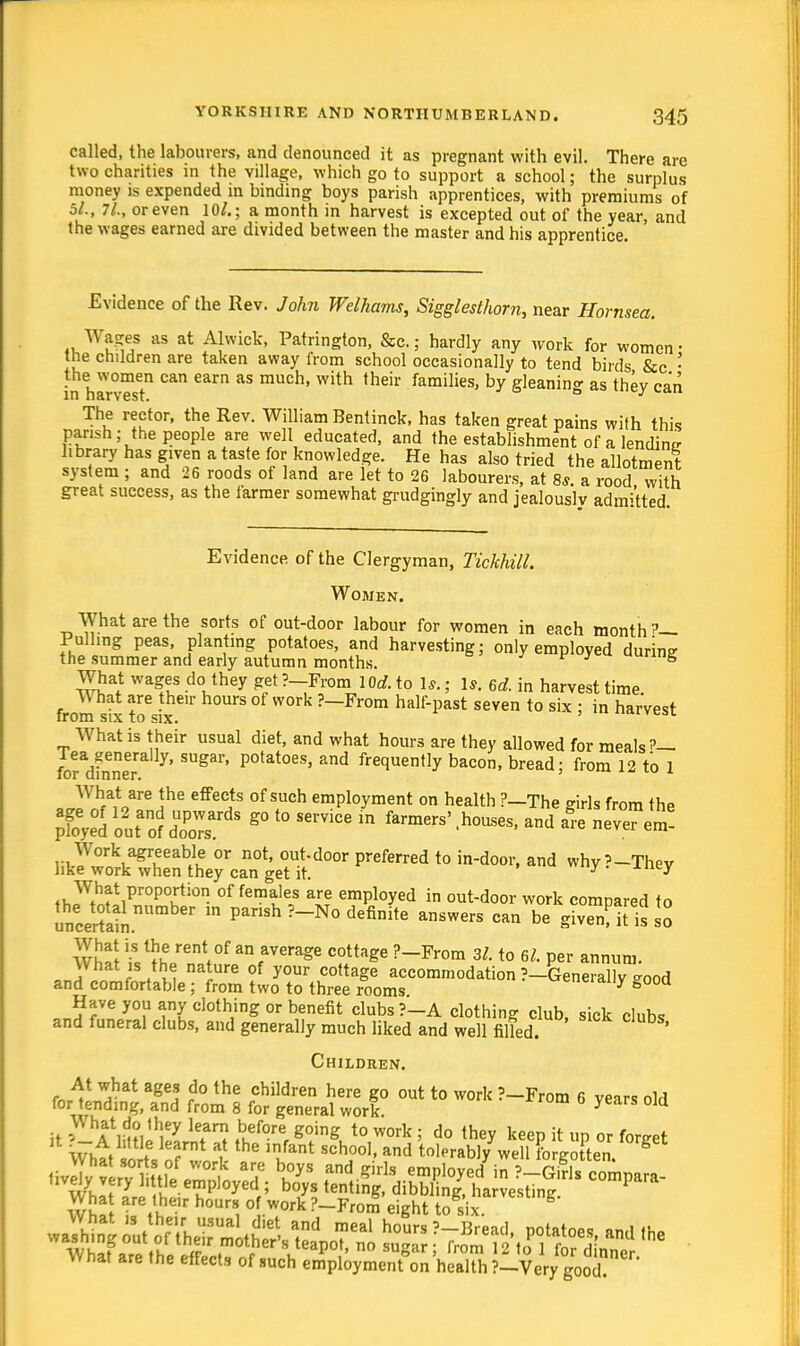 called, the labourers, and denounced it as pregnant with evil. There are two charities in the village, which go to support a school; the surplus money is expended in binding boys parish apprentices, with premiums of 5/., 71., or even 10/.; a month in harvest is excepted out of the year, and the wages earned are divided between the master and his apprentice. Evidence of the Rev. John Welhams, Sigglesthorn, near Hornsea. Wages as at Alwick, Patrington, &c.; hardly any work for women • the children are taken away from school occasionally to tend birds &c ■ the women can earn as much, with their families, by gleanino- as thev can in harvest. ° y 1 The rector, the Rev. William Bentinck, has taken great pains with this parish; the people are well educated, and the establishment of a lending library has given a taste for knowledge. He has also tried the allotment system ; and 26 roods of land are let to 26 labourers, at 8^a lood wih great success, as the farmer somewhat grudgingly and jealously admitted. Evidence of the Clergyman, Tickhill. Women. What are the sorts of out-door labour for women in each month ?— Pulling peas, planting potatoes, and harvesting; only employed during the summer and early autumn months. urmg What wages do they get ?-From lOrf. to 1*.; 1*. ed. in harvest time. W hat are their hours of work ?—From half-past seven to six ; in harvest from six to six. What is their usual diet, and what hours are they allowed for meals?— forSe SUgai' P°tat0eS' and frecluen,Iy bacon, bread; from 12 to 1 What are the effects of such employment on health ?—The girls from the &1outao?dUoPordS S°t0Se™- farmers'.houses, and f-enlvTem! itoZ^™L?J^d0m preferred t0 indoor'and why?~They th^tiPr0P°Kti0 of femaJe,s ar? employed in out-door work compared to uncertain . PanSh ?_N° definite ansWers can be S^Mt is so Whl\ °f a\average cottaSe ?~From 3/. to 6/. per annum. What is the nature of your cottage accommodation ?-Generally ^ood and comfortable ; from two to three rooms wueraiiy booa Have you any clothing or benefit clubs ?-A clothing club, sick clubs and funeral clubs, and generally much liked and well filled. ' Children. At what ages do the children here go out to work ?-From 6 years old for tending, and from 8 for general work years 0]a What are the effects of such employment on health ?-Very good.