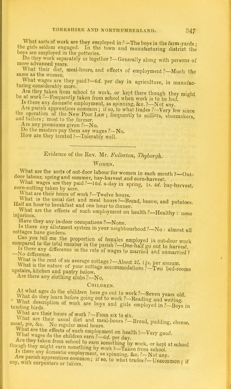 What sorts of work are they employed in ?—The boys in the farm-yards • the girls seldom engaged. In the town and manufacturing district the boys are employed in the potteries. Do they work separately or together ?-Generally along with persons of more advanced years. What their diet, meal-hours, and effects of employment ?—Much the same as the women. What wages are they paid ?-6rf. per day in agriculture, in manufac- turing considerably more. Are they taken from school to work, or kept there though they mijrht be at work ?-Frequently taken from school when work is to be had Is there any domestic employment, as spinning, &c. ?— Not any Are parish apprentices common ; if so, to what trades ?—Very few since the operation of the New Poor Law ; frequently to colliers, shoemakers, and tailors; most to the former. Are any premiums given ?—No. Do the masters pay^them any wages ?—No. How are they treated ?—Tolerably well. Evidence of the Rev. Mr. Fullerton, Thybenjh. Women. What are the sorts of out-door labour for women in each month '—Out- door labour, spring and summer, hay-harvest and corn-harvest What: wages are they paid?-10rf. a-day in spring, U. Ad. hay-harvest corn-cutting taken by acre. y ' What are their hours of work ?—Twelve hours. w<?fhatJS th^sualdiet and meal hours ?-Bread, bacon, and potatoes Half an hour to breakfast and one hour to dinner. pmiioes. injAurioausarethe °f such emPWment on health ?—Healthy : none Have they any in-door occupations ?—None couUesh^yrdtnT114 ^ * neiShbourh°°d F-No : almost all Can you tell me the proportion of females employed in out-door work compared to the total number in the parish ?-One-half go out to harvest -Xo dSSe e''enCe  ^ ^ °f Wag6S t0 married and wSSl\ wiS -S It6 TSn} °f an, aVerage C0ttae ?~About 21. Us. per annum What s the nature of your cottage accommodations ?-Two bedrooms upstairs, kitchen and pantry below. 00ms Are there any clothing clubs ?—No. Children. At what ages do the children here go out to workP-Seven years old d,° they learn before g°inS out ^ work P-Readin-and ^r tini tenli^ birr'1'0 °f ™k m b°yS and e^lofed in ^ofs in What are their hours of work ?-From six to six. mp»f • T £ usual diet and meal-hours ?-Bread, puddine cheese wu P'e' c- No re?ular meal hours- puaaing, cneese, What are the effects of such employment on health '—Very eood What wages do the children earn ?~r,cl. per day ,rIthy take from school to earn something by work, or kept at school a™ I I y domes,lc efPloyment, as spinning, fee. i'-Not any