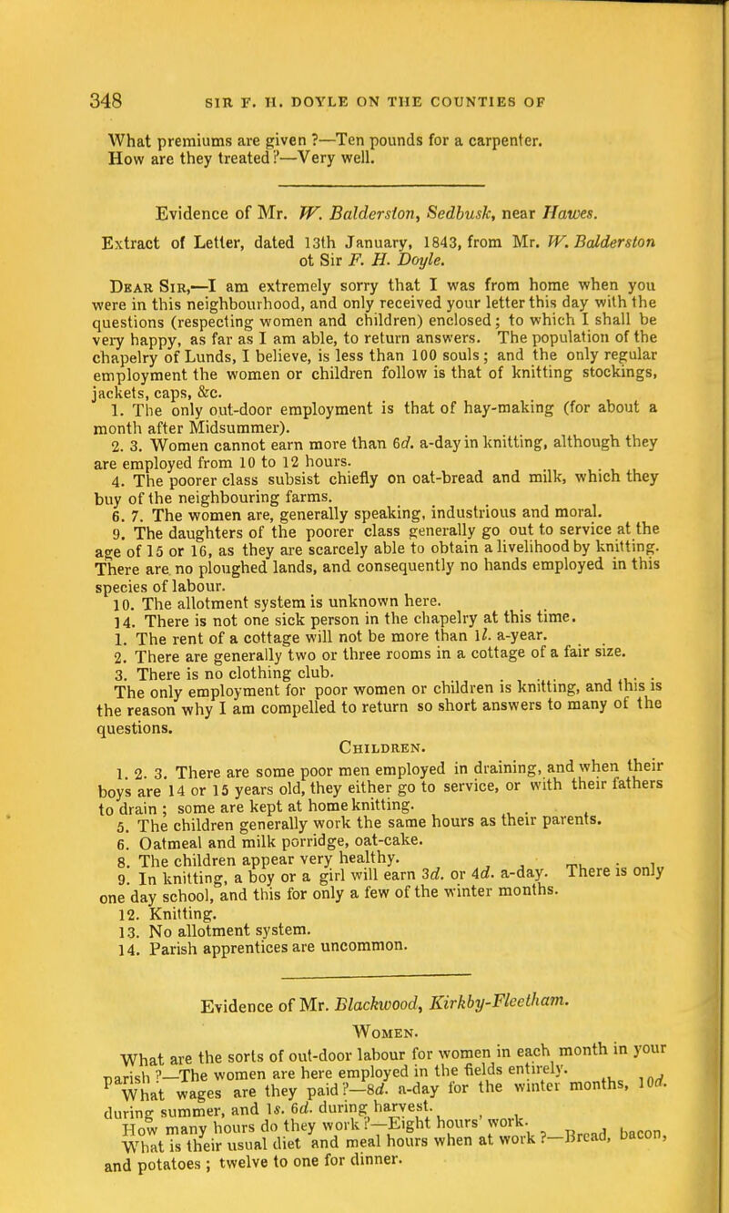 What premiums are given ?—Ten pounds for a carpenter. How are they treated ?—Very well. Evidence of Mr. W. Baldersion, Sedbusk, near 11 awes. Extract of Letter, dated I3th January, 1843, from Mr. W.Balderston ot Sir F. H. Doyle. Dear Sir,—I am extremely sorry that I was from home when you were in this neighbourhood, and only received your letter this day with the questions (respecting women and children) enclosed; to which I shall be very happy, as far as I am able, to return answers. The population of the chapelry of Lunds, I believe, is less than 100 souls ; and the only regular employment the women or children follow is that of knitting stockings, jackets, caps, &c. 1. The only out-door employment is that of hay-making (for about a month after Midsummer). 2. 3. Women cannot earn more than 6d. a-day in knitting, although they are employed from 10 to 12 hours. 4. The poorer class subsist chiefly on oat-bread and milk, which they buy of the neighbouring farms. 6. 7. The women are, generally speaking, industrious and moral. 9. The daughters of the poorer class generally go out to service at the age of 15 or 16, as they are scarcely able to obtain a livelihood by knitting. There are no ploughed lands, and consequently no hands employed in this species of labour. 10. The allotment system is unknown here. 14. There is not one sick person in the chapelry at this time. 1. The rent of a cottage will not be more than U. a-year. 2. There are generally two or three rooms in a cottage of a fair size. 3. There is no clothing club. The only employment for poor women or children is knitting, and this is the reason why I am compelled to return so short answers to many of the questions. Children. 1 2 3 There are some poor men employed in draining, and when their boy's are 14 or 15 years old, they either go to service, or with their fathers to drain ; some are kept at home knitting. 5. The children generally work the same hours as their parents. 6. Oatmeal and milk porridge, oat-cake. 8. The children appear very healthy. . • 9 In knitting, a boy or a girl will earn 3c?. or Ad. a-day. There is only one day school, and this for only a few of the winter months. 12. Knitting. 13. No allotment system. 14. Parish apprentices are uncommon. Evidence of Mr. Blackwood, Kirkby-Fleetham. Women. What are the sorts of out-door labour for women in each month in your T-prish ?_The women are here employed in the fields entirely. F What wages are they paid?-8rf. a-day for the winter months, lOrf. during summer, and U. 6d. during harvest. How many hours do they work -Eight hours work. What is their usual diet and meal hours when at work ?-Brcad, bacon, and potatoes ; twelve to one for dinner.
