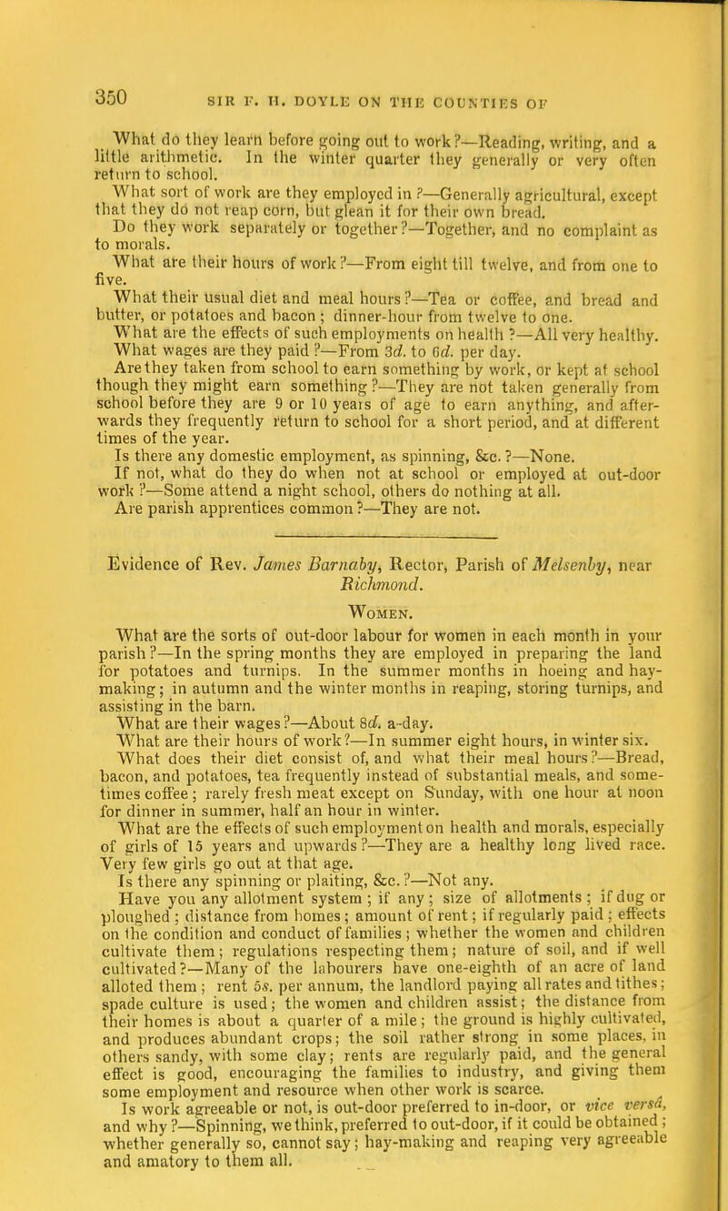What do tlicy learn before going out to work?—Reading, writing, and a little arithmetic. In the winter quarter they generally or very often return to school. What sort of work are they employed in ?—Generally agricultural, except that they do not reap corn, but glean it for their own bread. Do they work separately or together ?—Together, and no complaint as to morals. What are their hours of work?—From eight till twelve, and from one to five. What their usual diet and meal hours ?—Tea or coffee, and bread and butter, or potatoes and bacon ; dinner-hour from twelve to one. What are the effects of such employments on health ?—All very healthy. What wages are they paid ?—From 3d. to Gd. per day. Are they taken from school to earn something by work, or kept at school though they might earn something ?—They are not taken generally from school before they are 9 or 10 years of age to earn anything, and after- wards they frequently return to school for a short period, and at different times of the year. Is there any domestic employment, as spinning, &c. ?—None. If not, what do they do when not at school or employed at out-door work ?—Some attend a night school, others do nothing at all. Are parish apprentices common ?—They are not. Evidence of Rev. James Barnaby, Rector, Parish of Melsenby, near Richmond. Women. What are the sorts of out-door labour for women in each month in your parish ?—In the spring months they are employed in preparing the land for potatoes and turnips. In the summer months in hoeing and hay- making; in autumn and the winter months in reaping, storing turnips, and assisting in the barn. What are their wages?—About 8d. a-day. What are their hours of work?—In summer eight hours, in winter six. What does their diet consist of, and what their meal hours?—Bread, bacon, and potatoes, tea frequently instead of substantial meals, and some- times coffee; rarely fresh meat except on Sunday, with one hour at noon for dinner in summer, half an hour in winter. What are the effects of such employment on health and morals, especially of girls of 15 years and upwards?—They are a healthy long lived race. Very few girls go out at that age. Is there any spinning or plaiting, &c. ?—Not any. Have yon any allotment system; if any; size of allotments; if dug or ploughed ; distance from homes; amount of rent; if regularly paid ; effects on the condition and conduct of families; whether the women and children cultivate them; regulations respecting them; nature of soil, and if well cultivated?—Many of the labourers have one-eighth of an acre of land alloted them ; rent 5s. per annum, the landlord paying all rates and tithes; spade culture is used; the women and children assist; the distance from their homes is about a quarter of a mile; the ground is highly cultivated, and produces abundant crops; the soil rather strong in some places, in others sandy, with some clay; rents are regularly paid, and the general effect is good, encouraging the families to industry, and giving them some employment and resource when other work is scarce. Is work agreeable or not, is out-door preferred to in-door, or vice versa, and why ?—Spinning, we think, preferred to out-door, if it could be obtained ; whether generally so, cannot say; hay-making and reaping very agreeable and amatory to them all.