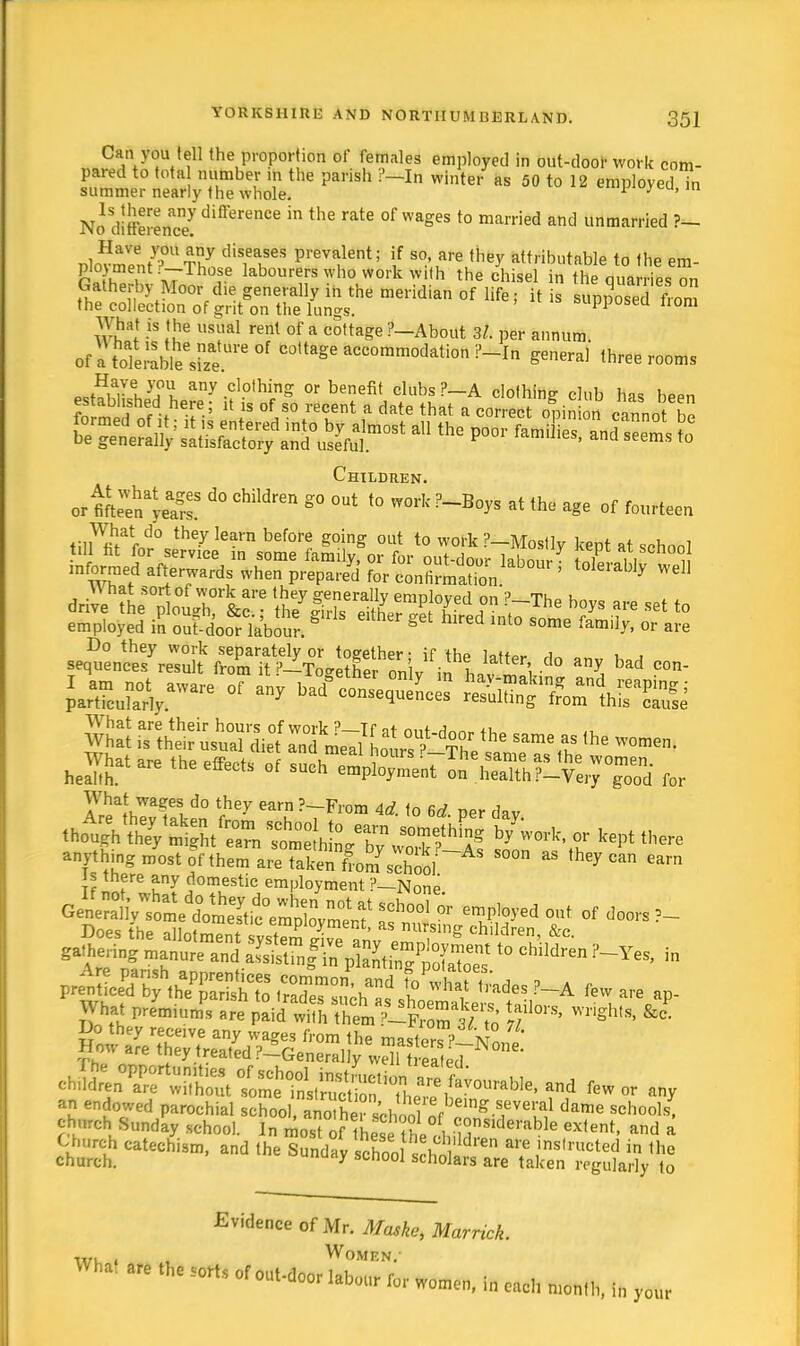 Can you tell the proportion of females employed in out-door work com- pared to tota number in the parish ?-In winter* as 50 to 12 employed ?n summer nearly the whole. * 3 ' No1 diffeJenc7differenCe °f Wag6S t0 married and WteaMStefl ?- v\SZU?nT7 CliS1e?eS P''evalent; |f so>are they attributable to the em- & i »7 f6 labourers who work with the chisel in the quarries on Gatherby Moor die generally in the meridian of life; it is supposed lom the collection of grit on the lungs. wpposea irpm mat is the usual rent of a cottage ?—About 3/. per annum, of a toki-Lle^e 'e°f C0,taSe accommodation ?-In general three rooms nCtHiarl}!fu any.clothing or benefit clubs ?—A clothing club has been fo mif eAhef-; U is °f,S0 reCent a C,ate that a «°rrect opin on canno be tl^SSEffSSS^a11 the poor femiL>and—S Children. ortftS^S d° Children g° °Ut t0 WOTk?-Boy» a* the age of f0UI,een d° th6y learn before S°inS out to work ?-Mostlv kent at school till fit for service in some family, or for out-door ^i i , , informed afterwards when prepare' for conSmaSn ' WeH W nat sort of work are they generally emDloved nn ? tu u jft** .heefcts or such ss^sas&rsa f„r What waees do they earn ?—-From Art «^ ™„ i •AXWE ShSSf or kept there ^g^tthem^TA^^J--^ S°°n ES <heyCan Carn Is there any domestic employment ?-None Gene^allVtme^ti^ !Ch°o1 * e™J%ed out of doors ± What preymmn!s are ^^l^Zu'to rf °rs' wrigh,s'&c '^f^ few or any an endowed parochial school, SKfarolrf^25i!M dame Schools. church Sunday school. In most o? hee ihe*fiS£?2F* GX,ent' and a Choreh catechism, and the Sunday school Shn1 a? ,ins,riIctefl ™ the church. Udy scnoo] scholars are taken regularly to Evidence of Mr. Maske, Marrick. ,,,, , Women. ^ »!0rts ror w„™, I, .el, „,„„„,, „, ,0llr